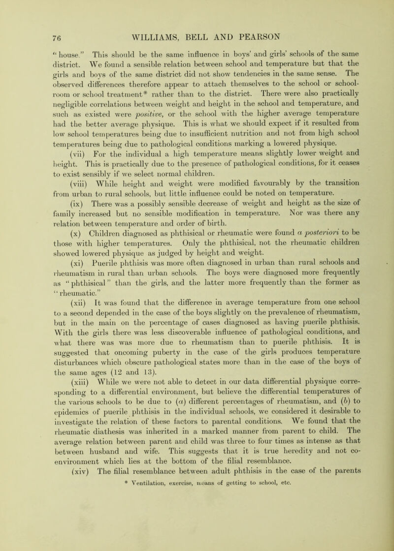 “ house.” This should be the same influence in boys’ and girls’ schools of the same district. We found a sensible relation between school and temperature but that the girls and boys of the same district did not show tendencies in the same sense. The observed differences therefore appear to attach themselves to the school or school- room or school treatment* rather than to the district. There were also practically negligible correlations between weight and height in the school and temperature, and such as existed wmre positive, or the school with the higher average temperature had the better average physique. This is what we should expect if it resulted from low school temperatures being due to insufficient nutrition and not from high school temperatures being due to pathological conditions marking a lowered physique. (vii) For the individual a high temperature means slightly lower weight and lieight. This is practically due to the presence of pathological conditions, for it ceases to exist sensibly if we select normal children. (viii) While height and weight were modified favourably by the transition from urban to rural schools, but little influence could be noted on temperature. (ix) There was a possibly sensible decrease of weight and height as the size of family increased but no sensible modification in temperature. Nor was there any relation between temperature and order of birth. (x) Children diagnosed as phthisical or rheumatic were found a posteriori to be those with higher temperatures. Only the phthisical, not the rheumatic children showed lowered physique as judged by height and weight. (xi) Puerile phthisis was more often diagnosed in urban than rural schools and rlieumatism in rural than urban schools. The boys were diagnosed more frequently as “ phthisical ” than the girls, and the latter more frequently than the former as “ rheumatic.” (xii) It was found that the difference in average temperature from one school to a second depended in the case of the boys slightly on the prevalence of rheumatism, but in the main on the percentage of cases diagnosed as having puerile phthisis. With the girls there was less discoverable influence of pathological conditions, and what there was was more due to rheumatism than to puerile phthisis. It is suggested that oncoming puberty in the case of the girls produces temperature disturbances which obscure pathological states more than in the case of the boys of the same ages (12 and 13). (xiii) While we were not able to detect in our data differential physique corre- sponding to a differential environment, but believe the differential temperatures of tlie various schools to be due to [a) different percentages of rheumatism, and (h) to epidemics of puerile phthisis in the individual schools, we considered it desirable to investigate the relation of these factors to parental conditions. We found that the rheumatic diathesis was inherited in a marked manner from parent to child. The average relation between parent and child was three to four times as intense as that between husband and wife. This suggests that it is true heredity and not co- environment which lies at the bottom of the filial resemblance. (xiv) The filial resemblance betw'een adult phthisis in the case of the parents * Ventilation, exercise, means of getting to school, etc.