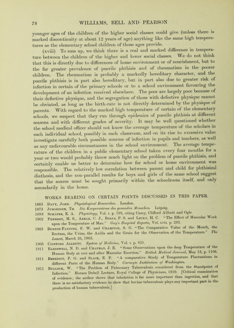 younger ages of the children of the higher social classes could give (unless there is marked discontinuity at about 12 years of age) anything like the same high tempera- tures as the elementary school children of those ages provide. (xviii) To sum up, we think there is a real and marked ditference in tempera- ture between the children of the higher and lower social classes. W^e do not think that this is directly due to differences of home environment or of nourishment, but to the far greater prevalence of puerile phthisis and of rheumatism in the poorer children. The rheumatism is probably a markedly hereditary character, and the puerile phthisis is in part also hereditary, but in part also due to greater risk of infection in certain of the primary schools or to a school environment favouring the development of an infection received elsewhere. The poor are largely poor because of their defective physique, and the segregation of those with defective physique cannot be obviated, as long as the birth-rate is not directly determined by the physique of parents. With regard to the marked high temperature of certain of the elementary schools, we suspect that they run through epidemics of puerile phthisis at different seasons and with different grades of severity. It may be well questioned whethei the school medical officer should not know the average temperature of the scholars in each individual school, possibly in each classroom, and on its rise to excessive value investigate carefully both possible sources of infection in pupils and teachers, as well as any unfavourable circumstances in the school environment. The average tempe- rature of the children in a public elementary school taken every four months for a year or two would probably throw much light on the problem of puerile phthisis, and certainly enable us better to determine how far school or home environment was responsible. The relatively low correlation between parent and child for phthisical diathesis, and the non-parallel results for boys and girls of the same school suggest that the source must be sought primarily within the schoolroom itself, and only secondarily in the home. WORKS BEARING ON CERTAIN POINTS DISCUSSED IN THIS PAPER. 1863 Davy, John. Physiological ResPMrches. London. 1873 JuRGENSEN, Th. Die KorperwcirTTie dcs gesunden Mcnsclien. Leipzig. 1898 Schafer, E. A. Physiology, Vol. i. p. 799, citing Casey, Clifford Allbutt and Ogle. 1902 Pembrey, M. S., Arkle, C. J., Bolus, P. S. and Lecky, H. C. “The Effect of Muscular Work upon the Temperature of Man.” Guy’s Hospital Reports, Vol. lvii. p. 283. 1903 Burton-Fanning, F. W. and Champion, S. G. “The Comparative Value of the Mouth, the Rectum, the Urine, the Axilla and the Groin for the Observation of the Temperature.” The Lancet, March 26, 1903. 1905 Clifford Allbutt. System of MedicDie,^o\. p. 1911 Bardswell, N. D. and Chapman, J. E. “Some Observations upon the deep Temperature of the Human Body at rest and after Muscular Exertion.” British Medical Journal, May 13, p. 1106. 1911 Benedict, F. G. and Slack, E. P. “A comparative Study of Temperature Fluctuations in different Parts of the Human Body.” Carnegie Institution of Washington. 1911 Bullock, W. “The Problem of Pulmonary Tuberculosis considered from the Standpoint of Infection.” Horace Dobell Lecture, Royal College of Physicians, 1910. [Critical examination of evidence j the author shows that inhalation is far more important than ingestion, and that there is no satisfactory evidence to show that bovine tuberculosis plays any important part in the production of human tuberculosis.]