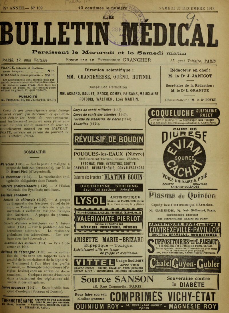 27e ANNEE.— N° 102 10 centimes le numéro c/;., SAMEDI 27 DECEMBRE 1913 Paraissant le Mercredi et le Samedi matin P4RIS. 17, auai Voltaire Fondé par lr Professeur GRANCHER 7 7. quai Voltaire. PARIS FRANCE, Colonies et Établisse- ments français 8 fr. ETRANGER (Union postale)... 12 fr. Les abonnements sont annuels mais par- tent du commencement de chaque trimestre. On s'abonne sans frais dans tous les bureaux de poste, ou par mandat-poste adressé au gérant, 17, quai Voltaire. PUBLICITÉ M. Thiolt,ibm,54, rue Jacob (Tel. 727-07) Direction scientifique s MM. CHANTEMESSE, QUÉNU, HUTINEL Conseil de Rédaction t MM. ACHARD, BALLET, 8R0CQ, COMBY, FAISANS, MAUCLAIRE POTOCKI, WALTHER, Louis MARTIN. Rédacteur en chef : M. le Dr J. JANICOT Secrétaire de la Rédaction : M. le Dr L. GRANJUX Administrateur : M. le Dr POYET Ceux de nos souscripteurs dont l’abon- nement expire fin décembre et qui dési- rent éviter les frais de recouvrement, sont instamment priés de nous faire par- venir au plus tôt le montant de leur re- nouvellement annuel en un MANDAT- POSTE, adressé au qérant du journal. 17, (,uai Voltaire, Paris. SOMMAIRE Médecine (1135). — Sur la pustule maligne à propos de huit cas personnels), par M. le Dr Henri Pied (d’Argenteuil). Un document (1137). — La vaccination anti- typhoïde obligatoire dans l’armée. Intérêts professionnels (1140). — A l’Union Nationale des Syndicats médicaux. Sociétés savantes : Société de chirurgie (1140). — A propos du diagnostic des fractures du col du fé- mur. — Tumeur primitive de la glande surrénale à évolution maligne. Extirpa- tion. Guérison. — A propos du pneumo- thorax opératoire. Société d’études scientifiques sur la tuber- culose (1141). — Sur le problème des tu- berculoses atténuées. — La résistance globulaire des tuberculeux. — Les ver- tiges chez les tuberculeux. Académie des sciences (1141). — Prix à dé- cerner en 1915. Bulletin de l’Etranger (1133). — La colora- tion de l’iris dans ses rapports avec la gravité de la scarlatine et de la diphtérie. — Traitement à l’air libre des greffes cutanées. -— Méningite tuberculeuse (d'o- rigine bovine) chez un enfant de douze semaines. — Quelques causes d’insuccès dans le traitement des végétations adé- noïdes et des amygdales. Liores nouoeaux (1142).— Encyclopédie fran- çaise d’urologie (Pousson et Desnos). thermothérapie pour U pratique courante. iir chaud, lumière. — Chroniques, accidentés, opérés A. UELMUEK.U, îiANCY. Corps de santé militaire (1143). Corps de santé des colonies (1143). Faculté de médecine de Paris (1143). Nouvelles (1144). POUGUES-les-EAUX (Nièvre) Etablissement Thermal, Casino, Théâtre. ESTOMAC, FOIt, INTESTINS, GOUT TE, GRAVELLE, NEURASTHÉNIE, CONVALESCENCES Catarrhe des bronches ELATINE BOUIN UROTROP1NE SCHERING Seul Antiseptique U rinaire LYSOL ANTISEPTIQUE Échantillon l°à SlM.IesüIélecinî 131, r. Parmentier, Ivry (Seine I ■IB ■ ■ M OJBI T.iW.,1» I D'apresBOOCHAKDAT, 6DBLEB, TRODSSÏAO, CHARCOT VALERIANATE PI ER LOT Calme et auérlt les NÉVRALIIE*, NEURASTHËIIE, NÉVROSES COQUELUCHE Toze^ w C50 1136 S6 (AzH4)4 O1* - SPECIFIQUE NON TOXIQUE. 21\ 5cuil à café. dessertou soupe selon l ôge 6, R. Abel,Parla. CURE OE 5 à SOURCE. o A Ncvfc cr ■w 115 Urinaire5, GOUTTE . GRAVELLE ARTÉRIO-SCLEROSE Capté pr la STA TION BIOLOGIQUE d Arcaclboii. Mo e&RRION, 54. faub. S»-Honoré, Parmi, BOUANISBEUIL SXCLCSIS use MSPKiicAzmse marïmc b a h-abso I ARTHRITIQUES. BUVEZ * f HEPA» i CONTREXEVILLEPAVILLONI I GOUTTE. QRAVELLE, RHUMATISMES f ANISETTE MARIE-BRIZARE CUPPOSITOIRES^lPACHiOÏ Eupeptique — Tonique Spécialement utile en temps de grippe et d’épidémie muai JScrire Vttt»} MANDE SOURCE : GOUTTE. GRAVELLE, VOIES URINAIRES, WURCf SALÉE -- CONSTIPATIOM. COLIQUES HÉPATIQUES à la Glycérine et à l'Huile de Palma Chrlstl. i Forme spéciale, permettant l'introduction plus facile ] et la pénétration plus profonde. 130, Boul* Haussmann , PARIS et toutet Phirmtclet. Source SANSON 10, Rue Caumartin, PARIS. Souveraine contre le DIABÈTE COMPRIMES VICHY-ETAT QUINIUM ROY • U'-nuMMosucHET . MAGNESIE ROY Pour faire son eau alcaline (gazeuse