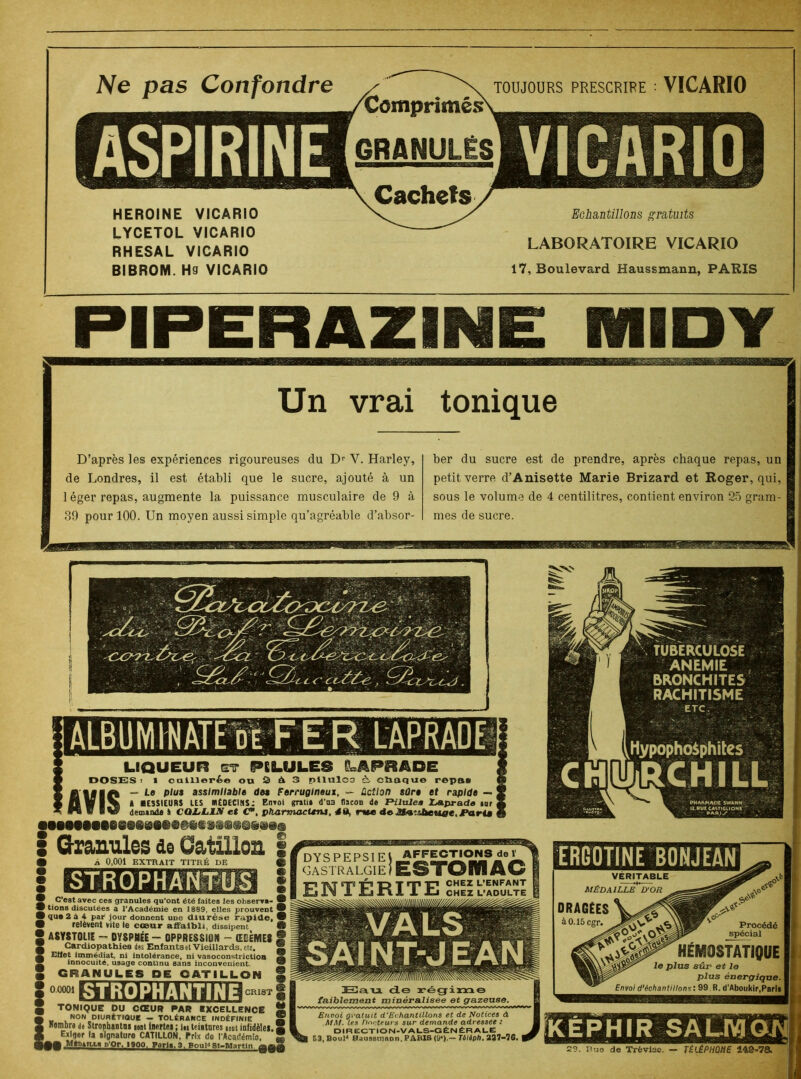 Ne pas Confondre TOUJOURS PRESCRIRE : VICARIO HEROÏNE VICARIO LYCETOL VICARIO RHESAL VICARIO BIBROM. H3 VICARIO Echantillons gratuits LABORATOIRE VICARIO 17, Boulevard Haussmann, PARIS PIPERAZIME IMIDY Un vrai tonique D’après les expériences rigoureuses du Dr V. Harley, de Londres, il est établi que le sucre, ajouté à un 1 éger repas, augmente la puissance musculaire de 9 à 39 pour 100. Un moyen aussi simple qu’agréable d’absor- ber du sucre est de prendre, après chaque repas, un petit verre d’Anisette Marie Brizard et Roger, qui, sous le volume de 4 centilitres, contient environ 25 gram- mes de sucre. LIQUEUR et PILULES ILAPRADE DOSES t 1 cuillerée ou 3 à 3 pilulC3 à, cbaque repas — Le plus assimilable des Ferrugineux, —■ Action sûre et rapide — I MESSIEURS US MÉDECINS: Envol grau» d'as flacon do FHlulea LApradd mr i demande à CQZrLJLX et C*\ pharmacUru, 4 dj rue de Mv'iùeuac, I*arim • AVIS •••MeMO*M0Meeee8ss«@ttj»»a I Granules de Caüllon i • À 0,001 EXTRAIT TITRÉ DE 0 STROPHANTUS C’est avec ces granules qu’ont été faites les observa- ® I tions discutées a l’Académie en 1889, elles prouvent ® I que 2 à 4 par jour donnent une diurèse rapide, ® I relèvent vite le cœur affaibli, dissipent 9 I ASYSTOLjE - DYSPNÉE - OPPRESSION - ŒDÈMES S Cardiopathies des Enfantsel Vieillards, etc. S Effet immédiat, ni intolérance, ni vasoconstriction 2 innocuité, usage continu sans inconvénient. GRANULES DE CftTILLOW § 0.0001 - 1 STROPHANTINE CRI8T TONIQUE DU CŒUR PAR EXCELLENCE I NON DIURÉTIQUE — TOLÉRANCE INDÉFINIE Nombre de Strophantns ient inertes; In teintures sont infidèles. Exiger la signature CATILLON, Prix do CAcadémie, _. MfoUtta p'Or, I9QO, Paris. 3, BouP St-Martin. QQffl H!au de régime faiblement minéralisée et gazeuse. Envoi gratuit d'Echantillons et de Notices à MAI. Ces Docteurs sur demande adressée : DIR EGTION-V ALS-G ÉNÉRALE ES.Boul'1 Raussmson, PARIS (9*).— Tôléph. 237-76. | TUBERCULOSE ANEMIE BRONCHITES RACHITISME ETC. Hypopho&phites ERGOTINE BONJEAN VERITABLE MÉDAILLÉ D'OR DRAGÉES à0.15cgr. HÉMOSTATIQUE le plus sûr et le plus énergique. Envoi d’échantillons : 99 R. d’Aboukir,Paris Procédé spécial 2?. Uns de Trêvl3e. — TÉLÉPHONE 148-7&