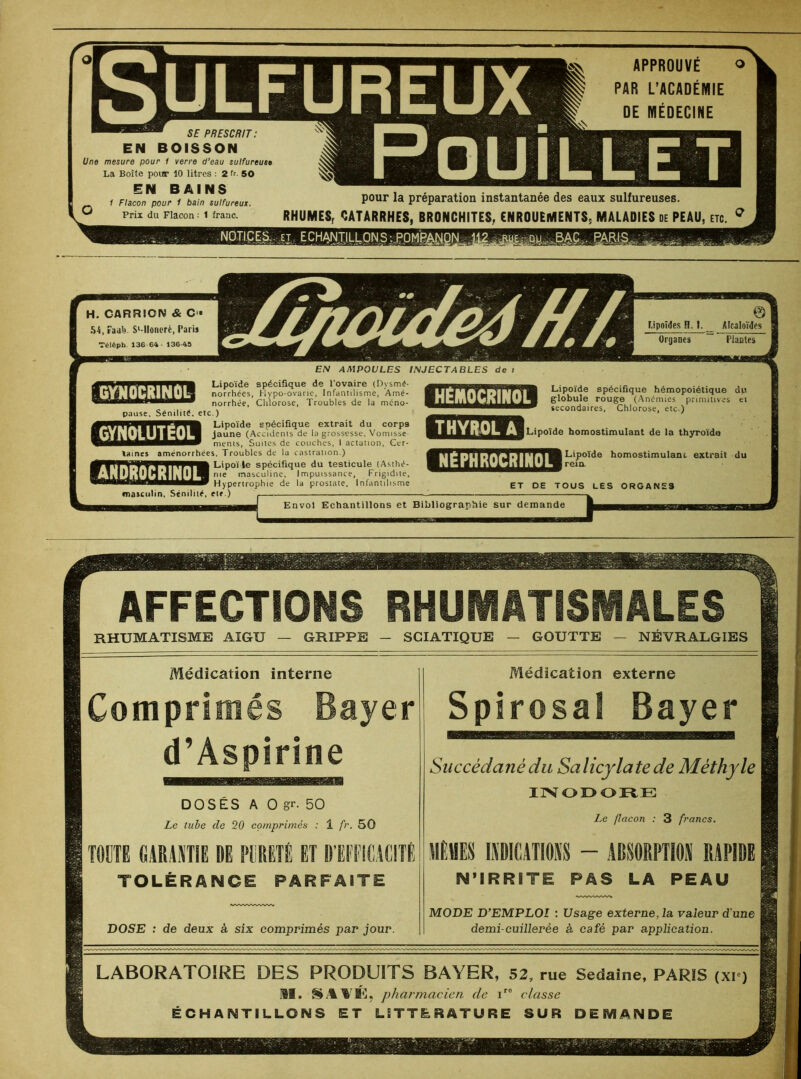 REUX SE PRESCRIT: EN BOISSON Une mesure pour 1 verre d'eau sulfureuse La Boîte pour 10 litres : 2 fr. 50 EH BAINS __ 1 Flacon pour 1 bain sulfureux. ^ Prix du Flacon : 1 franc. APPROUVÉ ° PAR L’ACADÉMIE DE MÉDECINE pour la préparation instantanée des eaux sulfureuses. RHUMES, CATARRHES, BRONCHITES, ENROUEMENTS, MALADIES de PEAU, etc. q RE NOTICES., et ECHANJJLLON S;..gO.MR pause. Sénilité, etc.) Lipoïde spécifique extrait du corps jaune (Accidents de la grossesse, Vomisse ments, Suites de couches, I actanon, Cer- taines aménorrhées. Troubles de la castration.) spécifique du testicule (Asthé- masculine, Impuissance, Frigidité, pertrophie de la prostate. Infantilisme masculin, Sénilité, ete.) taines aménorrhi BHSBB2S ET DE TOUS LES ORGANES Envol Echantillons et Bibliographie sur demande AFFECTIONS RHUMATISMALES RHUMATISME AIGU GRIPPE SCIATIQUE GOUTTE — NEVRALGIES Médication interne Médication externe Comprimés Bayer Spirosal Bayer d’Aspirine Succédané du Salicylatede Méthyle DOSÉS A 0 gr. 50 INODORE Le tube de 20 comprimés : 1 fr. 50 Le flacon : 3 francs. TOUTE GARANTIS DE PURETÉ ET D'EFFICACITÉ MÊMES INDICATIONS - ABSORPTION RAPIDE TOLÉRANCE PARFAITE N’IRRITE PAS LA PEAU — MODE D’EMPLOI : Usage externe, la valeur d'une DOSE : de deux à six comprimés par jour. demi-cuillerée à café par application. LABORATOIRE DES PRODUITS BAYER, 52, rue Sedaine, PARIS (xi ) M. §MG, phar 'tnacien de ir0 classe ÉCHANTILLONS ET LITTERATURE SUR DEMANDE