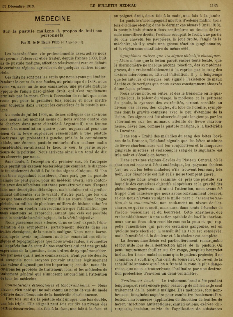 MÉDECINE Sur la pustule maligne (à propos de huit cas personnels) Par M. le D' Henri PIED (d’Argenteuil). Les hasards d’une vie professionnelle assez active nous mt permis d’observer et de traiter, depuis l’année 1900, huit :as de pustule maligne, affection relativement rare en dehors le certaines régions agricoles et de quelques centres indus- ,riels. Ces faits ne sont pas les seuls que nous ayons pu étudier. Pendant le cours de nos études, au printemps de 1898, nous ivons vu, avec un de nos camarades, une pustule maligne ypique de l’angle naso-génien droit, qui s’est rapidement :erminée par la mort. C’est à l’occasion de ce fait que nous ivons pu, pour la première fois, étudier et nous mettre jour toujours dans l’esprit les caractères de la pustule ma- igne. Au mois de juillet 1906, un de nos collègues des environs mus montra (au moment même où nous avions quatre cas le charbon dans notre clientèle à Argenteuil) une femme ,enue à sa consultation quatre jours auparavant pour une ésion de la lèvre supérieure ressemblant à une pustule l’ecthyma, qui présentait à gauche, près de la commissure labiale, une énorme pustule entourée d’un oedème malin :onsidérable, envahissant la face, le cou, la partie supé- rieure de la poitrine. Nous arrivons ainsi à un total de dix sas observés par nous. Sans doute, à l’exception du premier cas, où l’autopsie nous permit un examen bactériologique complet, le diagnos- lic fut seulement établi à l’aide des signes cliniques. Si l’on veut bien cependant considérer, d’une part, que la pustule maligne ne peut guère, pour un médecin averti, être confon- due avec des affections cutanées peut-être voisines d'aspect dans une description didactique, mais totalement et profon- dément différentes sur le vivant; d’autre part, que les dix cas que nous citons ont été recueillis au cours d’une longue période, au milieu de plusieurs milliers de lésions cutanées observées, on voudra bien reconnaître que l’affirmation que nous émettons se rapproche, autant que cela est possible sans le contrôle bactériologique, de la vérité objective. Nous passerons sous silence, dans ce bref exposé, l’énu- mération des symptômes, parfaitement décrits dans les traités classiques, de la pustule maligne. Nous nous borne- rons, après avoir rapidement noté les constatations étiolo- giques et topographiques que nous avons faites, à soumettre à l’appréciation de ceux de nos confrères qui ont une grande expérience de la question, deux ordres de symptômes obser- vés par nous qui, à notre connaissance, n’ont pas été décrits, et auxquels nous croyons pouvoir attacher légitimement une valeur diagnostique très importante; ensuite, nous dis- cuterons les procédés de traitement local et les méthodes de traitement général qui s’imposent aujourd’hui à l’attention de tous les médecins. Constatations étiologiques et topographiques. — Nous n’avons rien noté qui ne soit connu au point de vue du mode d’entrée dans l’économie de la bactéridie charbonneuse. Huit fois sur dix la pustule était unique, une fois double, une fois triple. Elle siégeait neuf fois sur dix au niveau des parties découvertes; six fois à la face, une fois à la face et au poignet droit, deux fois à la main, une fois à la jambe La pustule s’accompagnait une fois d’œdème malin; trois fois d’œdème étendu; dans le dernier cas observé (mai 1913), la pustule était située à deux centimètres au-dessus de 1 ar- cade sourcilière droite; l’œdème occupait le front, une partie du cuir chevelu, les paupières, la joue droite, l’angle de la mâchoire, où il y avait une grosse réaction ganglionnaire, et la région sous-maxillaire du même côté. Symptômes autres que les signes objectifs classiques. — Alors même que la lésion paraît encore toute locale, que le thermomètre ne marque aucune réaction, des symptômes graves, dus vraisemblablement à la reprise par le sang des toxines microbiennes, attirent l’attention. Il y a longtemps que les auteurs classiques ont signalé l’existence de maux de tête et de vertiges que nous avons constamment observés d’une façon précoce. Nous avons noté, en outre, et dès le troisième ou le qua- trième jour, la pâleur du visage, la mollesse et la petitesse du pouls, la cyanose des extrémités, surtout sensible au niveau des lèvres, des ongles, du lobe de l’oreille, symptô- mes dont la gravité contraste avec le peu d’étendue de la lésion. Ces signes ont été observés depuis longtemps par les vétérinaires sur les animaux atteints de fièvre charbon- neuse, fièvre due, comme la pustule maligne, à la bactéridie de Davaine. Dans son « Traité des maladies du sang des bêtes bovi- nes de la Beauce », Delafond signale que les bêtes atteintes de fièvre charbonneuse ont les conjonctives et la muqueuse gingivale injectées et violacées; le sang de la jugulaire est très noir et s’écoule en bavant. Dans certaines régions élevées du Plateau Central, où le charbon est encore à l’état endémique, les paysans fendent (sic) au cou les bêtes malades; s’ils trouvent leur sang très noir, leur diagnostic est fait et ils ne se trompent guère. Lorsque nous avons examiné de près une pustule sur laquelle des caractères objectifs si spéciaux et la gravité des phénomènes généraux attiraient l’attention, nous avons été frappé d’un caractère que nous avons constamment observé, et que nous n’avons vu signalé nulle part : Vinsensibilisa- tion de la zone malade, non seulement au niveau de l’es- cliarre, ce qui se conçoit, mais aussi dans toute l’étendue de l’aréole vésiculaire et du bourrelet. Cette anesthésie, due vraisemblablement à une action spéciale du bacille charbon- neux sur un tissu ultra-sensible comme la peau et qui rap- pelle l’anesthésie qui précède certaines gangrènes, est en quelque sorte élective ; la sensibilité au tact est conservée, mais l’anesthésie à la douleur et à la chaleur est complète. La thermo-anesthésie est particulièrement remarquable et fort utile lors de la destruction ignée de la pustule. On peut impunément fouiller au fer rouge, jusqu’au bourrelet inclus, les tissus malades,sans que le patient proteste; il ne commence à souifrir qn’au delà du bourrelet. Ce réveil de la sensibilité annonce que l’on a franchi la zone la plus dange- reuse, que nous circonscrivons d’ordinaire par une destruc- tion protectrice d’environ un demi-centimètre. Traitement local. — Le traitement local a été pendant longtemps,et reste encore pour beaucoup de médecins,le seul traitement de la pustule maligne. Des méthodes, fort nom- breuses, imaginées naguère pour combattre localement l’in- fection charbonneuse (application de décoction de feuilles de noyer, injections antiseptiques, cautérisations, exérèse chi- rurgicale, incision, suivie de l’application de substances