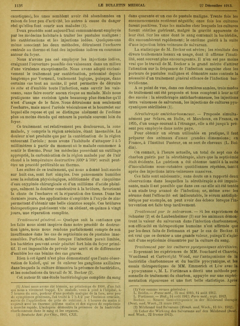 caustiques), les unes semblent avoir été abandonnées en raison de leur peu d’activité, les autres à cause du danger réel qu’elles font courir aux malades (1). Deux procédés sont aujourd’hui communément employés par les médecins habitués à traiter les pustules malignes : les cautérisations et les injections iodées. Quelques-uns même associent les deux méthodes, détruisent l'escharre centrale au thermo et font des injections iodées en couronne autour du foyer. Nous n’avons pas osé employer les injections iodées, craignant l’ouverture possible des vaisseaux dans un milieu d’une virulence exceptionnelle. Nous avons adopté exclusi- vement le traitement par cautérisation, préconisé depuis longtemps par Verneuil, traitement logique, puisque, dans certains cas tout au moins, il peut permettre de détruire in situ et d’emblée toute l’infection, sans ouvrir les vais- seaux, sans faire courir aucun risque au malade. Mais nous pratiquons une excision ignée beaucoup plus étendue qu’il n’est d’usage de le faire. Nous détruisons non seulement l’escharre, mais aussi l’aréole vésiculeuse et le bourrelet sur lequel elle repose et qui se distingue aisément de l’œdème plus ou moins étendu qui entoure la pustule souvent loin du foyer. Ce traitement est relativement peu douloureux, la zone malade, y compris la région aréolaire, étant insensible. La douleur n’est produite que par la cautérisation de la région entourant l’aréole ; nous avons l’habitude d’attaquer 3 à 5 millimètres à partir du moment où le malade commence à sentir le thermo. Pour les médecins possédant un outillage approprié, la carbonisation de la région malade par de l’air chaud à la température destructive (600° à 700°) serait peut- être un procédé préférable au thermo. Les suites de ce traitement, qui nous adonné huit succès sur huit cas, sont fort simples. Des pansements humides avec la solution physiologique, additionnée d’un cinquième d’eau oxygénée chirurgicale et d’un millième d’acide phéni- que, calment la douleur consécutive à la brûlure, favorisent la chute de l’escharre et la réparation des tissus. Dans les derniers jours, des applications d’emplâtre à l’oxyde de zinc permettent d’obtenir une belle cicatrice souple. Ces brûlures thérapeutiques guérissent vite : on obtient, en quinze à vingt jours, une réparation complète. Traitement général. — Quelque soit la confiance que les faits nous aient inspirée dans notre procédé de destruc- tion ignée, nous nous rendons parfaitement compte de son insuffisance dans les cas de septicémie ou de pustules inac- cessibles. Parfois, même lorsque l’inlection paraît limitée, les bactéries peuvent avoir pénétré fort loin du foyer primi- tif. Il est impossible de prévoir leur arrêt et de différencier d’emblée les cas bénins des cas graves. Rien à cet égard n’est plus démonstratif que l’auto obser- vation de Kaloff, qui se fit enlever les ganglions axillaires dans lesquels la culture démontra la présence de bactéridies, et les conclusions du travail de M. Becker (2). Cet auteur fit une étude bactériologique complète du sang (1) Ainsi nous avons été témoin, au printemps de 1898, d’un fait qui nous a vivement frappé. Un malade, venu à pied à l’hôpital, à 7 heures du soir, porteur d’une pustule maligne de la face, avec peu de symptômes généraux, fut traité 5. 7 h. 1/2 par l’incision cruciale, suivie de l’application de pâte de sublimé. A 4 heures du matin il expirait avec un énorme œdème malin et des signes de septicémie à marche rapide. L’autopsie démontra la présence de la bactéridie charbonneuse dans le sang et les organes. (2) Deutsche Zeit. fiir Chir., 1911, GXII. dans quarante et un cas de pustule maligne. Trente fois les ensemencements restèrent négatifs; onze fois les cultures furent positives. Tous les malades chez lesquels les cultures furent stériles guérirent, malgré la gravité apparente de leur état. Sur les onze dont le sang contenait la bactéridie, dix succombèrent rapidement ; le onzième guérit à la suite d’une injection intra-veineuse de salvarsan. La statistique de M. Becker est sévère; les résultats des divers traitements locaux en usage, dont il affirme l’inuti- lité, sont souvent plus encourageants. Il n’en est pas moins vrai que le travail de M. Becker a le grand mérite d’attirer l’attention sur la fréquence de l’infection sanguine chez les porteurs de pustules malignes et démontre sans conteste la nécessité d’un traitement général efficace de l’infection bac- téridienne. A ce point de vue, dans ces dernières années, trois modes de traitement ont été proposés et tous comptent à leur actif des succès : la sérothérapie anticharbonneuse, les injections intra veineuses de salvarsan, les injections de cultures pyo- cyaniques stérilisées (1). Sérothérapie anticharhonneuse. — Proposée simulta- nément par Sclavo, en Italie, et Marchoux, en France, en 1895, d’un usage courant à l’étranger, elle a été jusqu’à pré- sent peu employée dans notre pays. Pour obtenir un sérum utilisable en pratique, il faut préparer des animaux d’assez grandes dimensions; en France, à l’Institut Pasteur, on se sert de chevaux (L. Boi- din). On connaît, à l’heure actuelle, un total de sept cas de charbon guéris par la sérothérapie, alors que la septicémie était évidente. La guérison a été obtenue tantôt à la suite d’inoculations sous-cutanées quotidiennes répétées, tantôt après des injections intra-veineuses massives. Ces faits sont saisissants; sans doute on a rapporté deux observations dans lesquelles la sérothérapie a été impuis- sante, mais il est possible que dans ces cas elle ait été tentée à un stade trop avancé de l’infection; or, même avec les sérums dont l’efficacité est indiscutable, le sérum antidiph- térique par exemple, on peut avoir des échecs lorsque l’in- tervention est faite trop tardivement. Traitement par le salvarsan. — Si les expériences de Schuster (2) et de Laubenheimer (3) sur les animaux démon- trent la valeur du salvarsan dans l’infection charbonneuse, son efficacité en thérapeutique humaine n’est affirmée que par les deux faits de Bettmann et par le cas de Becker. Il est vrai que ce dernier a une grande valeur, puisqu’il s’agis- sait d’une septicémie démontrée par la culture du sang. Traitement par les cultures pyocyaniques stérilisées. — Reprenant les expériences de MM. Bouchard et Charrin, AVoodhead et Cartwright Wood, sur l’antagonisme de la bactéridie charbonneuse et du bacille pyocyanique, et les essais thérapeutiques de MM. Emmerich et Lôw avec la « pyocyanase », M. L. Fortineau a décrit une méthode per- sonnelle de traitement du charbon, appuyée sur une expéri- mentation rigoureuse et une fort belle statistique. Après (1) Voir comme revues générales : L. Boidin.— Presse méd., 25 mai 1910, 14 août 1912. L. Fortineau.— Ibid,., 14 août 1912; Paris méd.. sept. 1912. Becker. — Neuere Gesischtspunkte in der Milzbrand thérapie (Deut. med. Woc/t.,21 mars 1912). (2) Milzbrand ùnd Salvarsan (Miinch. med. Woch., 13 fév. 1912). 3 (3) Ueber die Wirkung des Salvarsans auf den Milzbrand [Deut. med.Woch., 22 février 1912).