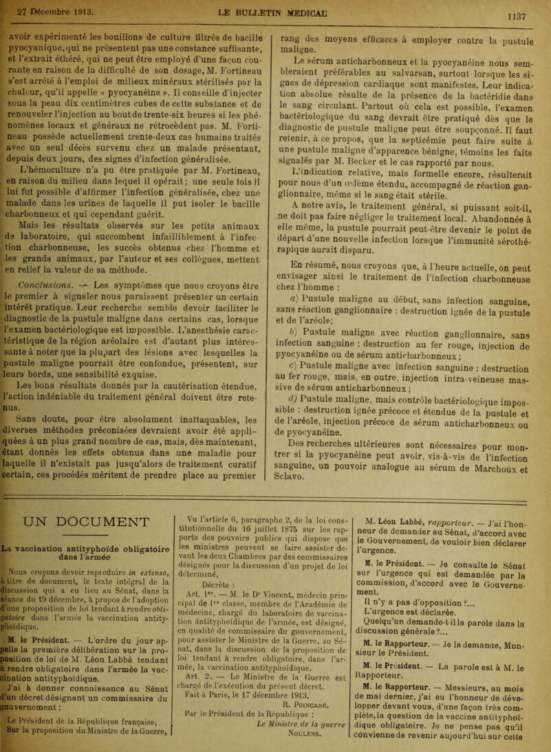 1137 avoir expérimenté les bouillons de culture liltrés de bacille pyocyanique,qui ne présentent pas une constance suffisante, et l’extrait éthéré, qui ne peut être employé d’une façon cou- rante en raison de la difficulté de son dosage, M. Fortineau s’est arrêté à l’emploi de milieux minéraux stérilisés par la chaleur, qu’il appelle « pyocyanéine ». Il conseille d'injecter sous la peau dix centimètres cubes de cette substance et de renouveler l’injection au bout de trente-six heures si les phé- nomènes locaux et généraux ne rétrocèdent pas. M. Forti- neau possède actuellement trente-deux cas humains traités avec un seul décès survenu chez un malade présentant, depuis deux jours, des signes d’infection généralisée. L’hémoculture n’a pu être pratiquée par M. Fortineau, en raison du milieu dans lequel il opérait; une seule lois il lui fut possible d’affirmer l’infection généralisée, chez une malade dans les urines de laquelle il put isoler le bacille charbonneux et qui cependant guérit. Mais les résultats observés sur les petits animaux de laboratoire, qui succombent infailliblement à l’infec- tion charbonneuse, les succès obtenus chez l’homme et les grands animaux, par l’auteur et ses collègues, mettent en relief la valeur de sa méthode. Conclusions. -*- Les symptômes que nous croyons être le premier à signaler nous paraissent présenter un certain intérêt pratique. Leur recherche semble devoir faciliter le ■ diagnostic de la pustule maligne dans certains cas, lorsque l’examen bactériologique est impossible. L’anesthésie carac- téristique de la région aréolaire est d’autant plus intéres- sante à noter que la plupart des lésions avec lesquelles la pustule maligne pourrait être confondue, présentent, sur leurs bords, une sensibilité exquise. Les bons résultats donnés par la cautérisation étendue, l’action indéniable du traitement général doivent être rete- nus. Sans doute, pour être absolument inattaquables, les diverses méthodes préconisées devraient avoir été appli- quées à un plus grand nombre de cas, mais, dès maintenant, étant donnés les effets obtenus dans une maladie pour laquelle il n’existait pas jusqu’alors de traitement curatif certain, ces procédés méritent de prendre place au premier ! rang des moyens efficaces à employer contre la pustule maligne. Le sérum anticharbonneux et la pyocyanéine nous sem- bleraient préférables au salvarsan, surtout lorsque les si- gnes de dépression cardiaque sont manifestes. Leur indica- tion absolue résulte de la présence de la bactéridie dans le sang circulant. Partout où cela est possible, l’examen bactériologique du sang devrait être pratiqué dès que le diagnostic de pustule maligne peut être soupçonné. Il faut retenir, à ce propos, que la septicémie peut faire suite à une pustule maligne d’apparence bénigne, témoins les faits signalés par M. Becker et le cas rapporté par nous. L indication relative, mais formelle encore, résulterait pour nous d’un oedème étendu, accompagné de réaction gan- glionnaire, même si le sang était stérile. A notre avis, le traitement général, si puissant soit-il, ne doit pas faire négliger le traitement local. Abandonnée à elle même, la pustule pourrait peut-être devenir le point de départ d’une nouvelle infection lorsque l’immunité sérothé- rapique aurait disparu. En résumé, nous croyons que, à l’heure actuelle, on peut envisager ainsi le traitement de l’infection charbonneuse chez l’homme : a) 1 ustule maligne au début, sans infection sanguine, sans réaction ganglionnaire : destruction ignée de la pustule et de l’aréole; t>) Pustule maligne avec réaction ganglionnaire, sans infection sanguine : destruction au fer rouge, injection de pyocyanéine ou de sérum anticharbonneux; c) Pustule maligne avec infection sanguine : destruction au fer rouge, mais, en outre, injection intra-veineuse mas- sive de sérum anticharbonneux; cl) Pustule maligne, mais contrôle bactériologique impos- sible : destruction ignée précoce et étendue de la pustule et de l’aréole, injection précoce de sérum anticharbonneux ou de pyocyanéine. Des recherches ultérieures sont nécessaires pour mon- trer si la pyocyanéine peut avoir, vis-à-vis de l’infection sanguine, un pouvoir analogue au sérum de Marchoux et Sclavo. UN DOCUMENT La vaccination antityphoïde obligatoire dans l’armée Nous croyons devoir repioduire in extenso, à titre de document, le texte intégral de la discussion qui a eu lieu au Sénat, dans la séance du 19 décembre, à propos de l’adoption d’une proposition de loi tendant à rendre obli- gatoire dans l’armée la vaccination antity- phoïdique. M. le Président. — L’ordre du jour ap- pelle la première délibération sur la pro- position de loi de M. Léon Labbé tendant à rendre obligatoire dans l’armée la vac- cination antityphoïdique. J’ai à donner connaissance au Sénat d’un décret désignant un commissaire du gouvernement : Le Président de la République française, Sur la proposition du Ministre de la Guerre, | Vu l’article 6, paragraphe 2, de la loi cons- titutionnelle du 16 juillet 1875 sur les rap- ports des pouvoirs publics qui dispose que les ministres peuvent se faire assister de- vant les deux Chambres par des commissaires désignés pour la discussion d’un projet de loi déterminé. Décrète : Art. 1er. — M. le Dr Vincent, médecin prin- cipal de lre classe, membre de l’Académie de médecine, chargé du laboratoire de vaccina- tion antityphoïdique de l’armée, est désigné, en qualité de commissaire du gouvernement, pour assister le Ministre de la Guerre, au Sé- nat, dans la discussion de la proposition de loi tendant à rendre obligatoire, dans l’ar- mée, la vaccination antityphoïdique. Art. 2. — Le Ministre de la Guerre est chargé de l’exécution du présent décret. Fait à Paris, le 17 décembre 1913. R. Poincaré. Par le Président de la République : Le Ministre de la guerre Noulens. M. Léon Labbé, rapporteur. — J’ai l’hon- neur de demander au Sénat, d’accord avec le Gouvernement, de vouloir bien déclarer l’urgence. M. le Président. — Je consulte le Sénat sur l’urgence qui est demandée par la commission, d’accord avec le Gouverne- ment. Il n’y a pas d’opposition?... L’urgence est déclarée. Quelqu’un demande-t-illa parole dans la discussion générale?... M. le Rapporteur. — Je la demande. Mon- sieur le Président. M. le Président. — La parole est à M. le Rapporteur. M. le Rapporteur. — Messieurs, au mois de mai dernier, j’ai eu l’honneur de déve- lopper devant vous, d’une façon très com- plétera question de la vaccine antityphoï- dique obligatoire. Je ne pense pas qu’il conviennede revenir aujourd’hui sur cette