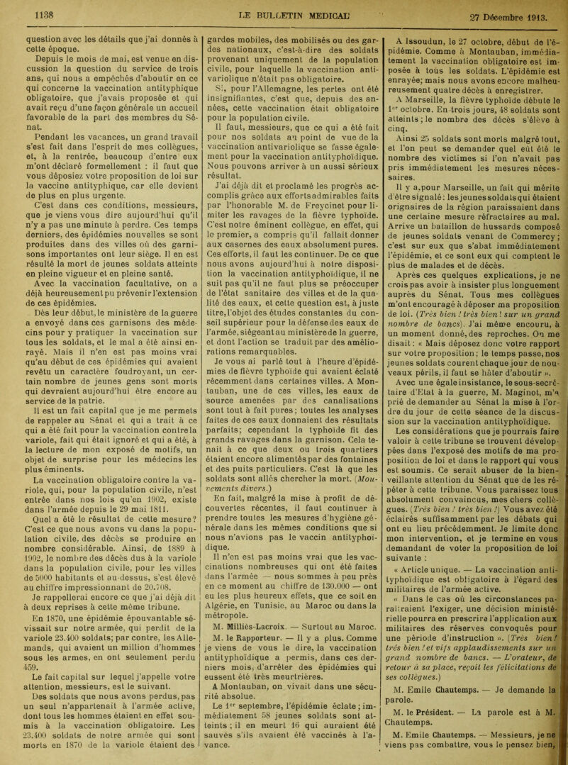 question avec les détails que j’ai donnés à cette époque. Depuis le mois de mai, est venue en dis- cussion la question du service de trois ans, qui nous a empêchés d’aboutir en ce qui concerne la vaccination antityphique obligatoire, que j’avais proposée et qui avait reçu d’une façon générale un accueil favorable de la part des membres du Sé- nat. Pendant les vacances, un grand travail s’est fait dans l’esprit de mes collègues, et, à la rentrée, beaucoup d’entre eux m’ont déclaré formellement : il faut que vous déposiez votre proposition de loi sur la vaccine antilyphique, car elle devient de plus en plus urgente. C’est dans ces conditions, messieurs, que je viens vous dire aujourd’hui qu’il n’y a pas une minute à perdre. Ces temps derniers, des épidémies nouvelles se sont produites dans des villes où des garni- sons importantes ont leur siège. Il en est résulté la mort de jeunes soldats atteints en pleine vigueur et en pleine santé. Avec la vaccination facultative, on a déjà heureusement pu prévenir l’extension de ces épidémies. Dès leur début, le ministère de la guerre a envoyé dans ces garnisons des méde- cins pour y pratiquer la vaccination sur tous les soldats, et le mal a été ainsi en- rayé. Mais il n’en est pas moins vrai qu’au début de ces épidémies qui avaient revêtu un caractère foudroyant, un cer- tain nombre de jeunes gens sont morts qui devraient aujourd’hui être encore au service de la patrie. 11 est un fait capital que je me permets de rappeler au Sénat et qui a trait à ce qui a été fait pour la vaccination contre la variole, fait qui était ignoré et qui a été, à la lecture de mon exposé de motifs, un objet de surprise pour les médecins les plus éminents. La vaccination obligatoire contre la va- riole, qui, pour la population civile, n’est entrée dans nos lois qu’en 1902, existe dans l’armée depuis le 29 mai 1811. Quel a été le résultat de cette mesure? | C’est ce que nous avons vu dans la popu- lation civile, des décès se produire en nombre considérable. Ainsi, de 1889 à 1902, le nombre des décès dus à la variole dans la population civile, pour les villes de 5000 habitants et au-dessus, s’est élevé au chiffre impressionnant de 20.708. Je rappellerai encore ce que j’ai déjà hit ! à deux reprises à cette même tribune. En 1870, une épidémie épouvantable sé- vissait sur notre armée, qui perdit de la variole 23.400 soldats; par contre, les Alle- mands, qui avaient un million d’hommes sous les armes, en ont seulement perdu 459. Le fait capital sur lequel j’appelle votre attention, messieurs, est le suivant. Des soldats que nous avons perdus, pas un seul n’appartenait à l’armée active, dont tous les hommes étaient en effet sou- mis à la vaccination obligatoire. Les 23.400 soldats de notre armée qui sont morts en 1870 de la variole étaient des gardes mobiles, des mobilisés ou des gar- des nationaux, c’est-à-dire des soldats provenant uniquement de la population civile, pour laquelle la vaccination anti- variolique n’était pas obligatoire. Si, pour l’Allemagne, les pertes ont été insignifiantes, c’est que, depuis des an- nées, cette vaccination était obligatoire pour la population civile. Il faut, messieurs, que ce qui a été fait pour nos soldats au point de vue de la vaccination antivariolique se fasse égale- ment pour la vaccination antityphoïdique. Nous pouvons arriver à un aussi sérieux résultat. J’ai déjà dit et proclamé les progrès ac- complis grâce aux effortsadmirables faits par l’honorable M. de Freycinet pour li- miter les ravages de la fièvre typhoïde. C’est notre éminent collègue, en effet, qui le premier, a compris qu’il fallait donner aux casernes des eaux absolument pures. Ces efforts, il faut les continuer. De ce que nous avons aujourd’hui à notre disposi- tion la vaccination antityphoïdique, il ne suit pas qu’il ne faut plus se préoccuper de l’état sanitaire des villes et de la qua- lité des eaux, et cette question est, à juste titre,l’objet des études constantes du con- seil supérieur pour la défense des eaux de l’armée, siégeant au ministèrede la guerre, et dont l’action se traduit par des amélio- rations remarquables. Je vous ai parlé tout à l’heure d’épidé- mies de fièvre typhoïde qui avaient éclaté récemment dans certaines villes. A Mon- tauban, une de ces villes, les eaux de source amenées par des canalisations sont tout à fait pures; toutes les analyses faites de ces eaux donnaient des résultats parfaits; cependant la typhoïde fit des grands ravages dans la garnison. Cela te- nait à ce que deux ou trois quartiers étaient encore alimentés par des fontaines et des puits particuliers. C’est là que les soldats sont allés chercher la mort. (Mou- vements divers.) En fait, malgré la mise à profit de dé- couvertes récentes, il faut continuer à prendre toutes les mesures d’hygiène gé- nérale dans les mêmes conditions que si nous n’avions pas le vaccin antityphoï- dique. Il n’en est pas moins vrai que les vac- cinations nombreuses qui ont été faites dans l’armée — nous sommes à peu près en ce moment au chiffre de 130.000 — ont eu les plus heureux effets, que ce soit en Algérie, en Tunisie, au Maroc ou dans la métropole. M. Milliès-Lacroix. — Surtout au Maroc. M. le Rapporteur. — 11 y a plus. Comme je viens de vous le dire, la vaccination antityphoïdique a permis, dans ces der- niers mois, d’arrêter des épidémies qui eussent été très meurtrières. A Monlauban, on vivait dans une sécu- rité absolue. Le 1er septembre, l’épidémie éclate; im- médiatement 58 jeunes soldats sont at- teints ; il en meurt 16 qui auraient été sauvés s’ils avaient été vaccinés à l’a- vance. A Issoudun, le 27 octobre, début de l’é- pidémie. Comme à Montauban, immédia- tement la vaccination obligatoire est im- posée à tous les soldats. L’épidémie est enrayée; mais nous avons encore malheu- reusement quatre décès à enregistrer. A Marseille, la fièvre typhoïde débute le 1er octobre. En-trois jours, 48 soldats sont atteints; le nombre des décès s’élève à cinq. Ainsi 25 soldats sont morts malgré tout, et l’on peut se demander quel eut été le nombre des victimes si l’on n’avait pas pris immédiatement les mesures néces- saires. Il y a,pour Marseille, un fait qui mérite d’être signalé: lesjeunessoldatsqui étaient orignaires de la région paraissaient dans une certaine mesure réfractaires au mal. Arrive un bataillon de hussards composé de jeunes soldats venant de Commercy ; c’est sur eux que s’abat immédiatement l’épidémie, et ce sont eux qui comptent le plus de malades et de décès. Après ces quelques explications, je ne crois pas avoir à insister plus longuement auprès du Sénat. Tous mes collègues m’ont encouragé à déposer ma proposition de loi. (Très bien ! très bienl sur un grand nombre de bancs). J’ai même encouru, à un moment donné, des reproches. On me disait: « Mais déposez donc votre rapport sur votre proposition; le temps passe,nos jeunes soldats courentchaque jour de nou- veaux périls, il faut se hâter d’aboutir ». Avec une égale insistance, le sous-secré- taire d’Etat à la guerre, M. Maginot, m’a prié de demander au Sénat la mise à l’or- dre du jour de cette séance de la discus- sion sur la vaccination antityphoïdique. Les considérations que je pourrais faire valoir à cette tribune se trouvent dévelop- pées dans l’exposé des motifs de ma pro- position de loi et dans le rapport qui vous est soumis. Ce serait abuser de la bien- veillante attention du Sénat que de les ré- péter à cette tribune. Vous paraissez tous absolument convaincus, mes chers collè- gues. (Très bien ! très bien!) Vous avez été éclairés suffisamment par les débats qui ont eu lieu précédemment. Je limite donc mon intervention, et je termine en vous demandant de voter la proposition de loi suivante : « Article unique. — La vaccination anti- typhoïdique est obligatoire à l’égard des militaires de l’armée active. « Dans le cas où les circonstances pa- raîtraient l’exiger, une décision ministé- rielle pourra en prescrire l’application aux militaires des réserves convoqués pour une période d’instruction ». (Très bien! très bien!et vifs applaudissements sur un grand nombre de bancs. — L’orateur, de retour à sa place, reçoit les félicitations de ses collègues.) M. Emile Chautemps. — Je demande la parole. M. le Président. — La parole est à M. i Chautemps. M. Emile Chautemps. — Messieurs, je ne i viens pas combattre, vous le pensez bien, j