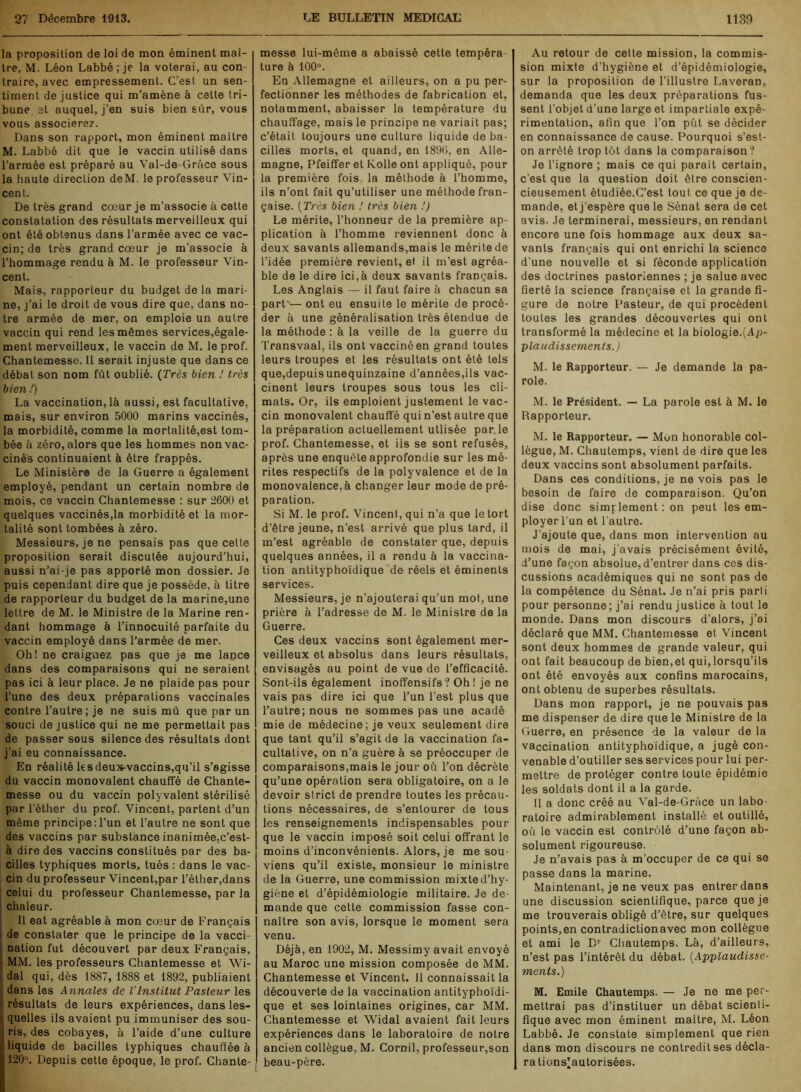 la proposition de loi de mon éminent maî- tre, M. Léon Labbé ; je la voterai, au con- traire, avec empressement. C'est un sen- timent de justice qui m’amène à cette tri- bune. 3t auquel, j’en suis bien sûr, vous vous associerez. Dans son rapport, mon éminent maître M. Labbé dit que le vaccin utilisé dans l’armée est préparé au Val-de-Grâce sous la haute direction deM. le professeur Vin- cent. De très grand cœur je m’associe à cette constatation des résultats merveilleux qui ont été obtenus dans l’armée avec ce vac- cin; de très grand cœur je m’associe à l’hommage rendu à M. le professeur Vin- cent. Mais, rapporteur du budget de la mari- ne, j’ai le droit de vous dire que, dans no- tre armée de mer, on emploie un autre vaccin qui rend les mêmes services,égale- ment merveilleux, le vaccin de M. le prof. Chantemesse. Il serait injuste que dans ce débat son nom fût oublié. (Très bien ! très bien !) La vaccination, là aussi, est facultative, mais, sur environ 5000 marins vaccinés, la morbidité, comme la mortalité,est tom- bée à zéro, alors que les hommes non vac- cinés continuaient à être frappés. Le Ministère de la Guerre a également employé, pendant un certain nombre de mois, ce vaccin Chantemesse : sur 2600 et quelques vaccinés,la morbidité et la mor- talité sont tombées à zéro. Messieurs, je ne pensais pas que cette proposition serait discutée aujourd’hui, aussi n’ai-je pas apporté mon dossier. Je puis cependant dire que je possède, à titre de rapporteur du budget de la marine,une lettre de M. le Ministre de la Marine ren- dant hommage à l’innocuité parfaite du vaccin employé dans l’armée de mer. Oh! ne craignez pas que je me lance dans des comparaisons qui ne seraient pas ici à leur place. Je ne plaide pas pour l’une des deux préparations vaccinales contre l’autre ; je ne suis mû que par un souci de justice qui ne me permettait pas de passer sous silence des résultats dont j’ai eu connaissance. En réalité les deux-vaccins,qu’il s’agisse du vaccin monovalent chauffé de Chante- messe ou du vaccin polyvalent stérilisé par l’éther du prof. Vincent, partent d’un même principe:l’un et l’autre ne sont que des vaccins par substance inanimée,c’est- à dire des vaccins constitués par des ba- cilles typhiques morts, tués : dans le vac- cin du professeur Vincent,par l’éther,dans celui du professeur Chantemesse, par la chaleur. Il eat agréable à mon cœur de Français de constater que le principe de la vacci- nation fut découvert par deux Français, ! MM. les professeurs Chantemesse et Wi- dal qui, dès 1887, 1888 et 1892, publiaient dans les Annales de VInstitut Pasteur les r résultats de leurs expériences, dans les- i quelles ils avaient pu immuniser des sou- ris, des cobayes, à l’aide d’une culture liquide de bacilles typhiques chauffée à 120°. Depuis cette époque, le prof. Chante- messe lui-même a abaissé cette tempéra- ture à 100°. En Allemagne et ailleurs, on a pu per- fectionner les méthodes de fabrication et, notamment, abaisser la température du chauffage, mais le principe ne variait pas; c’était toujours une culture liquide de ba- cilles morts, et quand, en 1896, en Alle- magne, Pfeiffer et Kolle ont appliqué, pour la première fois, la méthode à l’homme, ils n’ont fait qu’utiliser une méthode fran- çaise. (Très bien ! très bien !) Le mérite, l’honneur de la première ap- plication à l’homme reviennent donc à deux savants allemands,mais le mérite de l’idée première revient, et il m’est agréa- ble de le dire ici,à deux savants français. Les Anglais — il faut faire à chacun sa parF— ont eu ensuite le mérite de procé- der à une généralisation très étendue de la méthode : à la veille de la guerre du Transvaal, ils ont vacciné en grand toutes leurs troupes et les résultats ont été tels que,depuisunequinzaine d’années,ils vac- cinent leurs troupes sous tous les cli- mats. Or, ils emploient justement le vac- cin monovalent chauffé qui n’est autre que la préparation actuellement utlisée par. le prof. Chantemesse, et ils se sont refusés, après une enquête approfondie sur les mé- rites respectifs de la polyvalence et de la monovalence, à changer leur mode de pré- paration. Si M. le prof. Vincent, qui n’a que le tort d’être jeune, n’est arrivé que plus tard, il m’est agréable de constater que, depuis quelques années, il a rendu à la vaccina- tion antityphoïdique de réels et éminents services. Messieurs, je n’ajouterai qu’un mot, une prière à l’adresse de M. le Ministre de la Guerre. Ces deux vaccins sont également mer- veilleux et absolus dans leurs résultats, envisagés au point de vue de l’efficacité. Sont-ils également inoffensifs? Oh! je ne vais pas dire ici que l’un l’est plus que l’autre; nous ne sommes pas une acadé mie de médecine; je veux seulement dire que tant qu’il s’agit de la vaccination fa- cultative, on n’a guère à se préoccuper de comparaisons,mais le jour où l’on décrète qu’une opération sera obligatoire, on a le devoir strict de prendre toutes les précau- tions nécessaires, de s’entourer de tous les renseignements indispensables pour que le vaccin imposé soit celui offrant le moins d’inconvénients. Alors, je me sou- viens qu’il existe, monsieur le ministre de la Guerre, une commission mixte d’hy- giène et d’épidémiologie militaire. Je de- mande que celte commission fasse con- naître son avis, lorsque le moment sera venu. Déjà, en 1902, M. Messimy avait envoyé au Maroc une mission composée de MM. Chantemesse et Vincent. Il connaissait la découverte de la vaccination antityphoïdi- que et ses lointaines origines, car MM. Chantemesse et Widal avaient fait leurs expériences dans le laboratoire de notre ancien collègue, M. Cornil, professeur,son beau-père. Au retour de cette mission, la commis- sion mixte d’hygiène et d’épidémiologie, sur la proposition de l’illustre Laveran, demanda que les deux préparations fus- sent l’objet d’une large et impartiale expé- rimentation, afin que l’on put se décider en connaissance de cause. Pourquoi s’est- on arrêté trop tôt dans la comparaison? Je l’ignore ; mais ce qui parait certain, c’est que la question doit être conscien- cieusement étudiée.C’est tout ce que je de- mande, et j’espère que le Sénat sera de cet avis. Je terminerai, messieurs, en rendant encore une fois hommage aux deux sa- vants français qui ont enrichi la science d'une nouvelle et si féconde application des doctrines pastoriennes ; je salue avec fierté la science française et la grande fi- gure de notre Pasteur, de qui procèdent toutes les grandes découvertes qui ont transformé la médecine et la biologie.(Ap- plaudissements J M. le Rapporteur. — Je demande la pa- role. M. le Président. — La parole est à M. le Rapporteur. M. le Rapporteur. — Mon honorable col- lègue, M. Chautemps, vient de dire que les deux vaccins sont absolument parfaits. Dans ces conditions, je ne vois pas le besoin de faire de comparaison. Qu’on dise donc simplement : on peut les em- ployer l’un et l’autre. J’ajoute que, dans mon intervention au mois de mai, j’avais précisément évité, d’une façon absolue, d’entrer dans ces dis- cussions académiques qui ne sont pas de la compétence du Sénat. Je n’ai pris parti pour personne; j’ai rendu justice à tout le monde. Dans mon discours d’alors, j’ai déclaré que MM. Chantemesse et Vincent sont deux hommes de grande valeur, qui ont fait beaucoup de bien,et qui,lorsqu’ils ont été envoyés aux confins marocains, ont obtenu de superbes résultats. Dans mon rapport, je ne pouvais pas me dispenser de dire que le Ministre de la Guerre, en présence de la valeur de la vaccination antityphoïdique, a jugé con- venable d’outiller ses services pour lui per- mettre de protéger contre toute épidémie les soldats dont il a la garde. 11 a donc créé au Val-de-Grâce un labo- ratoire admirablement installé et outillé, où le vaccin est contrôlé d’une façon ab- solument rigoureuse. Je n’avais pas à m’occuper de ce qui se passe dans la marine. Maintenant, je ne veux pas entrer dans une discussion scientifique, parce que je me trouverais obligé d’être, sur quelques points,en contradictionavec mon collègue et ami le Dr Chautemps. Là, d’ailleurs, n’est pas l’intérêt du débat. (Applaudisse- ments.) M. Emile Chautemps. — Je ne me per- mettrai pas d’instituer un débat scienti- fique avec mon éminent maître, M. Léon Labbé. Je constate simplement que rien dans mon discours ne contredit ses décla- ra tions’autorisées.