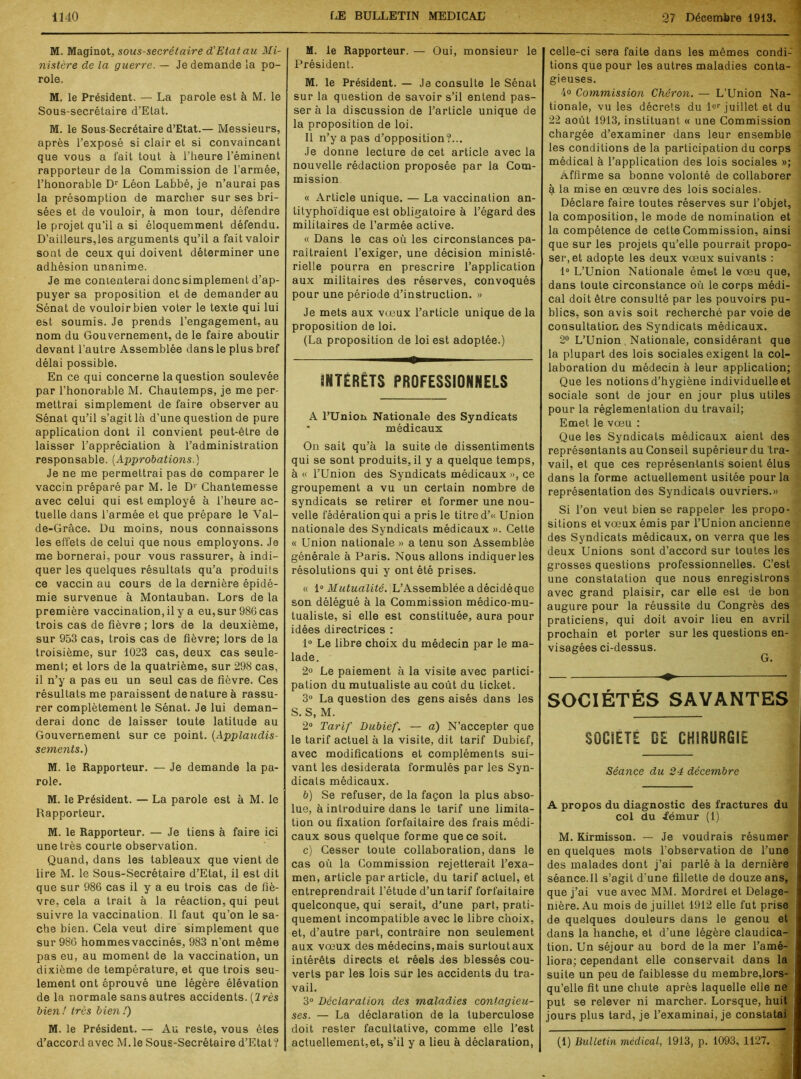 M. Maginot, sous-secrétaire d’Etat au Mi- nistère de la guerre. — Je demande la po- role. M. le Président. — La parole est à M. le Sous-secrétaire d’Etat. M. le Sous-Secrétaire d’Etat.— Messieurs, après l’exposé si clair et si convaincant que vous a fait tout à l’heure l’éminent rapporteur de la Commission de l’armée, l’honorable Dr Léon Labbé, je n’aurai pas la présomption de marcher sur ses bri- sées et de vouloir, à mon tour, défendre le projet qu’il a si éloquemment défendu. D’ailleurs,les arguments qu’il a fait valoir sont de ceux qui doivent déterminer une adhésion unanime. Je me contenterai donc simplement d’ap- puyer sa proposition et de demander au Sénat de vouloir bien voter le texte qui lui est soumis. Je prends l’engagement, au nom du Gouvernement, de le faire aboutir devant l’autre Assemblée dans le plus bref délai possible. En ce qui concerne la question soulevée par l’honorable M. Chautemps, je me per- mettrai simplement de faire observer au Sénat qu’il s’agit là d’une question de pure application dont il convient peut-être de laisser l’appréciation à l’administration responsable. (Approbations.) Je ne me permettrai pas de comparer le vaccin préparé par M. le Dr Chantemesse avec celui qui est employé à l’heure ac- tuelle dans l’armée et que prépare le Val- de-Grâce. Du moins, nous connaissons les effets de celui que nous employons. Je me bornerai, pour vous rassurer, à indi- quer les quelques résultats qu’a produits ce vaccin au cours de la dernière épidé- mie survenue à Montauban. Lors de la première vaccination, il y a eu,sur 986 cas trois cas de fièvre ; lors de la deuxième, sur 953 cas, trois cas de fièvre; lors de la troisième, sur 1023 cas, deux cas seule- ment; et lors de la quatrième, sur 298 cas, il n’y a pas eu un seul cas de fièvre. Ces résultats me paraissent de nature à rassu- rer complètement le Sénat. Je lui deman- derai donc de laisser toute latitude au Gouvernement sur ce point. {Applaudis- sements.) M. le Rapporteur. — Je demande la pa- role. M. le Président. — La parole est à M. le Rapporteur. M. le Rapporteur. — Je tiens à faire ici une très courte observation. Quand, dans les tableaux que vient de lire M. le Sous-Secrétaire d’Etat, il est dit que sur 986 cas il y a eu trois cas de fiè- vre, cela a trait à la réaction, qui peut suivre la vaccination. Il faut qu’on le sa- che bien. Cela veut dire simplement que sur 986 hommesvaccinés, 983 n’ont même pas eu, au moment de la vaccination, un dixième de température, et que trois seu- lement ont éprouvé une légère élévation de la normale sans autres accidents. (2 rès bien ! très bien !) M. le Président. — Au reste, vous êtes d’accord avec M. le Sous-Secrétaire d’Etat ? M. le Rapporteur. — Oui, monsieur le Président. M. le Président. — Je consulte le Sénat sur la question de savoir s’il entend pas- ser à la discussion de l’article unique de la proposition de loi. Il n’y a pas d’opposition?... Je donne lecture de cet article avec la nouvelle rédaction proposée par la Com- mission « Article unique. — La vaccination an- tityphoïdique est obligatoire à l’égard des militaires de l’armée active. « Dans le cas où les circonstances pa- raîtraient l’exiger, une décision ministé- rielle pourra en prescrire l’application aux militaires des réserves, convoqués pour une période d’instruction. » Je mets aux vœux l’article unique de la proposition de loi. (La proposition de loi est adoptée.) INTÉRÊTS PROFESSIONNELS A l’Union Nationale des Syndicats médicaux On sait qu’à la suite de dissentiments qui se sont produits, il y a quelque temps, à « l’Union des Syndicats médicaux », ce groupement a vu un certain nombre de syndicats se retirer et former une nou- velle fédération qui a pris le titre d’« Union nationale des Syndicats médicaux ». Cette « Union nationale » a tenu son Assemblée générale à Paris. Nous allons indiquer les résolutions qui y ont été prises. « 10 Mutualité. L’Assemblée a décidéque son délégué à la Commission médico-mu- tualiste, si elle est constituée, aura pour idées directrices : 1° Le libre choix du médecin par le ma- lade. 2« Le paiement à la visite avec partici- pation du mutualiste au coût du ticket. 3° La question des gens aisés dans les S. S, M. 2° Tarif Dubief. — a) N’accepter que le tarif actuel à la visite, dit tarif Dubief, avec modifications et compléments sui- vant les desiderata formulés par les Syn- dicats médicaux. b) Se refuser, de la façon la plus abso- lue, à introduire dans le tarif une limita- tion ou fixation forfaitaire des frais médi- caux sous quelque forme que ce soit. c) Cesser toute collaboration, dans le cas où la Commission rejetterait l’exa- men, article par article, du tarif actuel, et entreprendrait l’étude d’un tarif forfaitaire quelconque, qui serait, d’une part, prati- quement incompatible avec le libre choix, et, d’autre part, contraire non seulement aux vœux des médecins,mais surtoutaux intérêts directs et réels des blessés cou- verts par les lois sur les accidents du tra- vail. 3° Déclaration des maladies contagieu- ses. — La déclaration de la tuberculose doit rester facultative, comme elle l’est actuellement,et, s’il y a lieu à déclaration, celle-ci sera faite dans les mêmes condi- tions que pour les autres maladies conta- gieuses. 4° Commission Chéron. — L’Union Na- tionale, vu les décrets du lcr juillet et du 22 août 1913, instituant « une Commission chargée d’examiner dans leur ensemble les conditions de la participation du corps médical à l’application des lois sociales »; Affirme sa bonne volonté de collaborer à la mise en œuvre des lois sociales. Déclare faire toutes réserves sur l’objet, la composition, le mode de nomination et la compétence de cette Commission, ainsi que sur les projets qu’elle pourrait propo- ser, et adopte les deux vœux suivants : 1° L’Union Nationale émet le vœu que, dans toute circonstance où le corps médi- cal doit être consulté par les pouvoirs pu- blics, son avis soit recherché par voie de consultation des Syndicats médicaux. 2° L’Union Nationale, considérant que la plupart des lois sociales exigent la col- laboration du médecin à leur application; Que les notions d’hygiène individuelle et sociale sont de jour en jour plus utiles pour la réglementation du travail; Emet le vœu : Que les Syndicats médicaux aient des représentants au Conseil supérieur du tra- vail, et que ces représentants soient élus dans la forme actuellement usitée pour la représentation des Syndicats ouvriers.» Si l’on veut bien se rappeler les propo- sitions et vœux émis par l’Union ancienne des Syndicats médicaux, on verra que les deux Unions sont d’accord sur toutes les grosses questions professionnelles. C’est une constatation que nous enregistrons avec grand plaisir, car elle est de bon augure pour la réussite du Congrès des praticiens, qui doit avoir lieu en avril prochain et porter sur les questions en- visagées ci-dessus. SOCIÉTÉS SAVANTES SOCIETE DE CHIRURGIE Séance du 24 décembre A propos du diagnostic des fractures du col du fémur (1) M. Kirmisson. — Je voudrais résumer en quelques mots l’observation de l’une des malades dont j’ai parlé à la dernière séance.Il s’agit d'une fillette de douze ans, que j’ai vue avec MM. Mordret et Delage- nière. Au mois de juillet 1912 elle fut prise de quelques douleurs dans le genou et dans la hanche, et d’une légère claudica- tion. Un séjour au bord de la mer l’amé- liora; cependant elle conservait dans la suite un peu de faiblesse du membre,lors- qu’elle fit une chute après laquelle elle ne put se relever ni marcher. Lorsque, huit jours plus tard, je l’examinai, je constatai (1) Bulletin médical, 1913, p. 1093, 1127. -