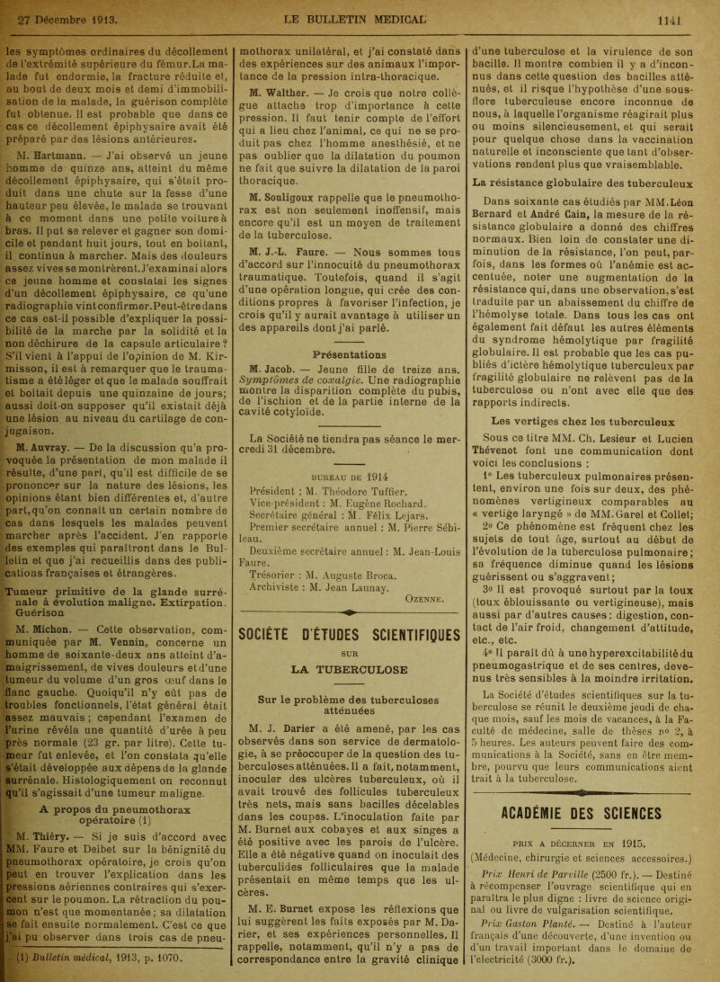 les symptômes ordinaires du décollement de l’extrémité supérieure du fémur.La ma- lade fut endormie, la fracture réduite et, au bout de deux mois et demi d’immobili- sation de la malade, la guérison complète fut obtenue. 11 est probable que dans ce cas ce décollement épiphysaire avait été préparé par des lésions antérieures. M. Hartmann. — J’ai observé un jeune homme de quinze ans, atteint du même décollement épiphysaire, qui s’était pro- duit dans une chute sur la fesse d’une hauteur peu élevée, le malade se trouvant à ce moment dans une petite voiture à bras. Il put se relever et gagner son domi- cile et pendant huit jours, tout en boitant, il continua à marcher. Mais des douleurs assez vives se montrèrent J’examinai alors ce jeune homme et constatai les signes d’un décollement épiphysaire, ce qu’une radiographie vint confirmer. Peut-être dans ce cas est-il possible d’expliquer la possi- bilité de la marche par la solidité et la non déchirure de la capsule articulaire ? S’il vient à l’appui de l’opinion de M. Kir- misson, il est à remarquer que le trauma- tisme a été léger et que le malade souffrait et boitait depuis une quinzaine de jours; aussi doit-on supposer qu’il existait déjà une lésion au niveau du cartilage de con- jugaison. M. Auvray. — De la discussion qu’a pro- voquée la présentation de mon malade il résulte, d’une part, qu'il est difficile de se prononcer sur la nature des lésions, les opinions étant bien différentes et, d’autre part,qu’on connaît un certain nombre de cas dans lesquels les malades peuvent marcher après l’accident. J’en rapporte des exemples qui paraîtront dans le Bul- letin et que j’ai recueillis dans des publi- cations françaises et étrangères. Tumeur primitive de la glande surré- nale à évolution maligne. Extirpation. Guérison M. Michon. — Cette observation, com- muniquée par M. Vennin, concerne un homme de soixante-deux ans atteint d’a- maigrissement, de vives douleurs etd’une tumeur du volume d’un gros œuf dans le flanc gauche. Quoiqu’il n’y eût pas de troubles fonctionnels, l’état général était assez mauvais ; cependant l’examen de l’urine révéla une quantité d’urée à peu près normale (23 gr. par litre). Cette tu- meur fut enlevée, et l’on constata qu’elle s’était développée aux dépens de la glande surrénale. Histologiquement on reconnut qu’il s’agissait d’une tumeur maligne. A propos du pneumothorax opératoire (1) M. Thiéry. — Si je suis d’accord avec MM. Faure et Delbet sur la bénignité du pneumothorax opératoire, je crois qu’on peut en trouver l’explication dans les pressions aériennes contraires qui s’exer- cent sur le poumon. La rétraction du pou- mon n’est que momentanée; sa dilatation se fait ensuite normalement. C’est ce que j’ai pu observer dans trois cas de pneu- (1) Bulletin médical, 1913, p. 1070. mothorax unilatéral, et j’ai constaté dans des expériences sur des animaux l’impor- tance de la pression intra-thoracique. M. Walther. — Je crois que notre collè- gue attache trop d’importance à cette pression. Il faut tenir compte de l’effort qui a lieu chez l’animal, ce qui ne se pro- duit pas chez l’homme anesthésié, et ne pas oublier que la dilatation du poumon ne fait que suivre la dilatation de la paroi thoracique. M. Souligoux rappelle que le pneumotho- rax est non seulement inoffensif, mais encore qu’il est un moyen de traitement de la tuberculose. M. J.-L. Faure. — Nous sommes tous d’accord sur l’innocuité du pneumothorax traumatique. Toutefois, quand il s’agit d’une opération longue, qui crée des con- ditions propres à favoriser l’infection, je crois qu’il y aurait avantage à utiliser un des appareils dont j’ai parlé. Présentations M. Jacob. — Jeune fille de treize ans. Symptômes de coxalgie. Une radiographie montre la disparition complète du pubis, de l’ischion et de la partie interne de la cavité cotyloïde. La Société ne tiendra pas séance le mer- credi 31 décembre. BUREAU DE 1914 Président : M. Théodore Tuffier. Vice-président : M. Eugène Rochard. Secrétaire général : M. Félix Lejars. Premier secrétaire annuel : M. Pierre Sébi- leau. Deuxième secrétaire annuel : M. Jean-Louis Faure. Trésorier : M. Auguste Broca. Archiviste : M. Jean Launay. Ozenne. SOCIÉTÉ D’ÉTUDES SCIENTIFIQUES SUR LA TUBERCULOSE Sur le problème des tuberculoses atténuées M. J. Darier a été amené, par les cas observés dans son service de dermatolo- gie, à se préoccuper de la question des tu- berculoses atténuées. Il a fait, notamment, inoculer des ulcères tuberculeux, où il avait trouvé des follicules tuberculeux très nets, mais sans bacilles décelables dans les coupas. L’inoculation faite par M. Burnet aux cobayes et aux singes a été positive avec les parois de l’ulcère. Elle a été négative quand on inoculait des tuberculides folliculaires que la malade présentait en même temps que les ul- cères. M. E. Burnet expose les réflexions que lui suggèrent les faits exposés par M. Da- rier, et ses expériences personnelles. Il rappelle, notamment, qu’il n’y a pas de correspondance entre la gravité clinique d’une tuberculose et la virulence de son bacille. Il montre combien il y a d’incon- nus dans cette question des bacilles atté- nués, et il risque l’hypothèse d’une sous- flore tuberculeuse encore inconnue de nous, à laquelle l’organisme réagirait plus ou moins silencieusement, et qui serait pour quelque chose dans la vaccination naturelle et inconsciente que tant d’obser- vations rendent plus que vraisemblable. La résistance globulaire des tuberculeux Dans soixante cas étudiés par MM.Léon Bernard et André Cain, la mesure de la ré- sistance globulaire a donné des chiffres normaux. Bien loin de constater une di- minution delà résistance, l’on peut,par- fois, dans les formes où l’anémie est ac- centuée, noter une augmentation de la résistance qui,dans une observation,s’est traduite par un abaissement du chiffre de l’hémolyse totale. Dans tous les cas ont également fait défaut les autres éléments du syndrome hémolytique par fragilité globulaire.il est probable que les cas pu- bliés d’ictère hémolytique tuberculeux par fragilité globulaire ne relèvent pas de la tuberculose ou n’ont avec elle que des rapports indirects. Les vertiges chez les tuberculeux Sous ce titre MM. Ch. Lesieur et Lucien Thévenot font une communication dont voici les conclusions : 1° Les tuberculeux pulmonaires présen- tent, environ une fois sur deux, des phé- nomènes vertigineux comparables au « vertige laryngé » de MM.Garel et Collet; 2° Ce phénomène est fréquent chez les sujets de tout âge, surtout au début de l’évolution de la tuberculose pulmonaire; sa fréquence diminue quand les lésions guérissent ou s’aggravent; 3° Il est provoqué surtout par la toux (toux éblouissante ou vertigineuse), mais aussi par d’autres causes: digestion, con- tact de l’air froid, changement d’attitude, etc., etc. 4° U paraît dû à une hyperexcitabilité du pneumogastrique et de ses centres, deve- nus très sensibles à la moindre irritation. La Société d’études scientifiques sur la tu- berculose se réunit le deuxième jeudi de cha- que mois, sauf les mois de vacances, à la Fa- culté de médecine, salle de thèses n<> 2, à 5 heures. Les auteurs peuvent faire des com- munications à la Société, sans en être mem- bre, pourvu que leurs communications aient trait à la tuberculose. ACADÉMIE DES SCIENCES PRIX A DÉCERNER EN 1915. (Médecine, chirurgie et sciences accessoires.) Prix Henri de Pareille (2500 fr.). — Destiné à récompenser l’ouvrage scientifique qui en paraîtra le plus digne : livre de science origi- nal ou livre de vulgarisation scientifique. Prix Gaston Planté. — Destiné à l’auteur français d’une découverte, d’une invention ou d'un travail important dans le domaine de l’electricité (3000 fr.).