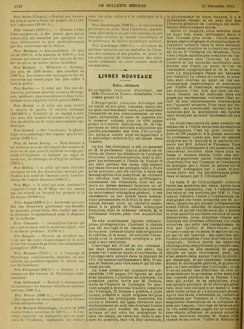 Prix Jecker (Chimie). — Destiné aux travaux les plus propres à bâter les progrès de la chi- mie organique (10 000 fr.). Prix Cahours (3000 fr.). — Décerné à titre d’encouragement, à des jeunes gens qui se seront déjà fait connaître par quelques tra- vaux intéressants et plus particulièrement par des recherches sur la chimie. Prix Monlyon. — Arts insalubres (le prix est de 2500 fr. et la mention de 1500 fr ). Aux auteurs qui auront trouvé les moyens de ren- dre un art ou un métier moins insalubre. Prix Montyon. — Médecine et chirurgie (un prix de 2500 francs ; une mention de 1500 fr.). Aux auteurs des ouvrages ou des dé- couvertes qui seront jugés les plus utiles à l’art de guérir. Prix Barbier. — A celui qui fera une dé- couverte précieuse dans les sciences chirurgi- cale, médicale, pharmaceutique et dans la bo- tanique ayant rapport à l'art de guérir(2000fr.). Prix Bréant. — A celui qui aura trouvé le moyen de guérir le choléra asiatique (100 000 fr.). L’intérêt île ce capital à celui qui aura fait avancer la science sur la ques- tion du choléra ou de toute autre maladie épi- démique. Prix Goclard. — Sur l'anatomie, la physio logie et la pathologie des organes génito-uri- naires (1000 fr.). Prix du baron Larrey. — Sera décerné à un médecin ou à un chirurgien des armées de terre ou de mer pour le meilleur ouvrage pré- senté à l’Académie et traitant un sujet de médecine, de chirurgie ou d’hygiène militaire (750 fr.). Prix Bellion. — A celui qui aura écrit des ouvrages ou fait des découvertes surtout pro- fitables à la santé de l’homme ou à l’amélio- ration de l’espèce humaine (1400 fr.). Prix Mège. — A celui qui aura continué et complété l’essai du Dr Mège sur les causes qui ont retardé ou favorisé les progrès de la médecine (10 000 fr.). Prix Argut (1200 fr.).— Au savant qui aura fait une découverte guérissant une maladie ne pouvant, jusqu’alors, être traitée que par la chirurgie et agrandissant ainsi le domaine de la médecine Prix Chaussier. — Au meilleur travail qui au\a fait avancer soit la médecine légale, soit 11 médecine pratique (10 000 fr.). Prix Dusgate. — Décerné au meilleur ou- vrage sur les signes diagnostiques de la mort et sur les moyens de prévenir les inhumations précipitées (2500 fr.). Prix Montyon (750 fr.) — A l’ouvrage de Physiologie expérimentale, imprimé ou ma- nuscrit, qui paraîtra répondre le mieux aux vue du fondateur. Prix Philipeaux (900 fr.l. — Destiné à ré- compenser des travaux de Physiologie expé- rimentale. Prix Lallemand. — Destiné à récompenser ou encourager les travaux relatifs au système nerveux (1800 fr.). Prix Pourat (1000 fr.). — Sujet proposé : « Des rapports du sucre combiné avec les ma- tières albuminoïdes. » Prix Monlyon (Statistique; un prix de 1000 francs et deux mentions de 500 fr.).— A l’ou- vrage, imprimé ou manuscrit, qui, au juge- ment de l’Académie, contiendra les recher- ches les plus utiles à « la statistique de la France ». Prix Lannclongue (2000 fr).—A une ou deux personnes au plus, dans l’infortune, apparte- nant elles-mêmes ou par leur mariage,ou par leur père et mère, au monde scientifique, et de préférence au milieu scientifique médical. Prix Lonchampt (4000 fr.). — A l’auteur du meilleur mémoire sur les maladies de l’hom- me, des animaux et des plantes, au point de vue plus spécial de l’introduction des subs- tances minérales en excès comme cause de ces maladies. LIVRES NOUVEAUX Doin, éditeurs Encyclopédie française d'urologie, par MM. Pousson et Desnos, directeurs. 6 vo- lumes grand in 8. U Encyclopédie française d'urologie est un traité en six gros volumes, conçu sur un plan extrêmement vaste, qui comprend l’ensemble de nos connaissances en uro- logie, auxquelles, si nous en jugeons par le premier volume, plus de 6000 pages grand in-8 seront consacrées. De là l’im- portance de celte nouvelle publication qui justifie pleinement son titre d'Encyclopé- die, puisque aucun sujet se rapportant à la pathologie urinaire n’y est laissé dans l’ombre. Le but des directeurs a été, au moment où M. le professeur Guyon prenait sa re- traite, de réunir les éléments de l’urologie française. Les collaborateurs, dont la plu- part appartiennent à l’école de Necker et qui tous portent des noms déjà connus par leurs travaux en urologie, tant à Paris qu’en province, ont été invités à faire des monographies très complètes, en utilisant les travaux tant français qu’étrangers, notamment les allemands, dont les au- teurs au même moment faisaient un ef- fort considérable pour prendre ladirection du mouvement urologique général. A ces documents ils ont ajouté leurs concep- tions personnelles et le fruit de leur expé- rience, élevant ainsi un véritable monu- ment à la gloire de l’Ecole urologique française, dont le créateur vénéré, M. le professeur Guyon, peut être aujourd’hui fier. De très nombreuses figures, radiogra- phies, photographies, illustrent à chaque pas cet ouvrage et en rendent la lecture attrayante; presque toutes sont originales et inédites, et le souci de concilier l’exac- titude avec le caractère artistique a pré- sidé à leur exécution. L’ouvrage est divisé en six volumes : les deux premiers seuls ont paru; les tomes 3 et 4 sont en cours d’impression, et l’ouvrage sera achevé dans le courant de 1915. On connaît suffisamment MM. Pous- son et Desnos pour être assuré qu’ils tien- dront parole. Le tome premier est consacré aux gé- néralités (1100 pages, 596 figures en noir et en couleurs, 9 planches en couleurs). La première partie, écrite par M. Desnos, traite de l’histoire de l’urologie. Ne pou- vant songer à écrireune histoire complète de l’Urologie, M. Desnos a préféré, à juste raison, prendre à leurs origines les plus lointaines, les principales questions, les suivre à travers les âges, retrouver leur enchaînement au sein des diverses Ecoles médicales, puis étudier les époques, les milieux où ont vécu les urologistes de tous les temps, en retraçant, dans la me- sure du possible, leur vie, leur caractère, la physionomie de leurs travaux. Il y a pleinement réussi, et on peut dire que l’histoire générale de l’urologie est main- tenant définitivement écrite. Après ce chapitre, nous entrons dans un sujet tout aussi intéressant, mais, il faut l’avouer, plus aride : l’étude anato- mique,embryologique et physiologique de l’appareil urinaire dans la série animale. Le premier chapitre de la deuxième partie est dû au D1' Pellegrin (du Muséum). Puis, vient l’étude anatomique complète de l’ap- pareil urinaire chez l’homme. Le rein, l’uretère et les capsules surrénales sont étudiés par Papin, au point de vue de l’anatomie topographique et de la struc- ture. La physiologie rénale est résumée par Ambard. La vessie et l’urètre, la pros- tate, sont décrites au point de vue ma- croscopique (embryologie et anatomie), par Rieffel et Descomps, microscopique par Aubaret. C’est dire que tous les tra- vaux récents ont été analysés dans ces pages qui représentent vraiment l’état ac- tuel de nos connaissances anatomiques sur l’appareil urinaire. Tous ceux qui tra- vaillent, qui concourent devront les lire. Ajoutons que la multiplicité des figures rend attrayant ce texte forcément un peu aride. La troisième partie du tome premier est consacrée à l’étude desurines normales et pathologiques. C’est un gros travail de près de 300 pages dû à la plume autorisée du professeur Labat que suit un second, chapitre sur la toxicité et la septicité uri- naire par MM. Achard et Paisseau. Tous ceux qui s’intéressent à ces questions les trouveront étudiées dans leurs plus in- fimes et récents détails. Enfin une der- nière et quatrième partie comprend trois chapitres,l’un sur l’asepsie et l’antisepsie en urologie par J. Janet, le second sur le matériel urologique par J. Janet, le troi- sième enfin sur les anesthésiques géné- raux et locaux par P. Ertzbischoff. Le tome II de l'Encyclopédie urinaire traite des maladies des reins. Après deux chapitres consacrés, l’un à l’exploration des reins et des uretères par MM. O. Pas- teau et Ambard, l’autre à l’exploration ra- diologique des voies urinaires par M. Ar- celin, chapitres qui étaient indispensables avant l’étude détaillée de chaque maladie rénale, et qu’ont traités ceux qui y étaient le plus qualifiés parleurs travaux et leurs découvertes, nous abordons l’étude mé- thodique des diverses affections des voies urinaires par celle des traumatismes du rein par Carlier et Heitz-Boyer ; puis Pousson expose de main de maitre un su- jet qui lui est familier : les néphrites mé- dicales justiciables d’une intervention chi- rurgicale ; Michon étudie les néphrites chirurgicales,lespyéliteset pyonéphroses, et Chevassu, en une centaine de pages, détaille un sujet absolument neuf, qui n’est encore dans aucun Traité de chirur- gie classique, et qui cependant intéresse autant le chirurgien général, le gynécolo- gue ou l’accoucheur que l’urologue ; nous voulons parler des affections du rein dé- terminées par la grossesse et les maladies des organes génitaux de la femme. L’au- teur, qui, avant de se spécialiser, avait une grande pratique de la chirurgie géné- rale, était tout indiqué pour mener à bien cette tâche ardue,et y a pleinement réussi. Après une étude d’ensemble de l’affection ; calculeuse par Pousson et J. Caries, une magistrale description de la calculose ré- nale par Legueu, 1 ouvrage se termine par de très nombreuses pages sur la tubercu- lose rénale, affection de grande actualité en ces dernières années, M. Rapin s’est chargé de les écrire; Tuffier et Bréchot se