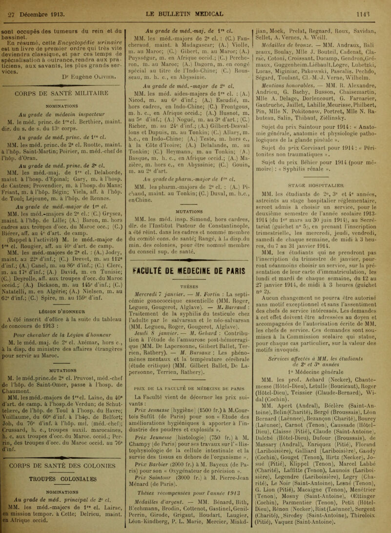 sont occupés des tumeurs du rein et du bassinet. En résumé, cette Encyclopédie urinaire est un livre de premier ordre qui très vile deviendra classique, et par ces temps de spécialisation à outrance,rendra aux pra- ticiens, aux savants, les plus grands ser- vices. Dr Eugène Olivier. CORPS DE SANTÉ MILITAIRE NOMINATIONS Au grade de médecin inspecteur M. le méd. princ.de 1recl. Berthicr, maint, dir. du s. de s. du 13e corps. Au grade de méd.princ. de l10 cL MM. les méd. princ. de 2e cl. Ruotte, maint, à l’hôp. Saint-Martin; Poirier, m. méd.-chef de l’hôp. d’Oran. Am grade de méd. princ. de 2‘ cl. MM. les méd.-maj. de lre cl. Delaborde, maint, à l’hosp. d’Epinal; Gary, m. à l’hosp. de Castres; Provendier, m. à l’hosp. du Mans; Friant, m. à l’hôp. Bégin; Viela, ali. à l’hôp. de Toul; Lejeune, m. à l’hôp. de Rennes. Au grade de méd.-major de lre cl. MM. les méd.-majors de 2e cl.: (C.) Grysez, maint, à l’hôp. de Lille; (A.) Baron, m. hors cadres aux troupes d’occ. du Maroc occ.; (C.) Biérer, aiï. au 4e d’art, de camp. (Rappel à l’activité) M. le méd.-major de lre cl. Rougier, aiï. au 40e d’art, de camp. MM. les méd.-majors de 2e cl. : (A.) Jodry, maint.au 22e d’inf.; (C.) Drevet, m. au 112e d’inf.; (A.) Canel, ni. au 86e d’inf.; (C.) Clerc, m. au 17e d’inf.; (A.) David, m. en Tunisie; (C.) Deyrolle, aiï. aux troupes d’occ. du Maroc occid.;: (A.) Dickson, m. au 145° d’inf.; (C.) Natatelli, m. en Algérie; (A.) Nielsen, m. au 62° d’inf.; (C.) Spire, m. au 159e d’inf. LÉGION D’HONNEUR A été inscrit d’office à la suite du tableau de concours de 1913 : Pour chevalier de la Légion d'honneur M. le méd.-maj. de 2e cl. Azémar, hors c., à la disp, du ministre des aiïaires étrangères pour servir au Maroc. MUTATIONS M. le méd.princ.de 2e cl. Pruvost, méd.-chef de l’hôp. de Saint-Omer, passe à l’hosp. de Chaumont. MM. les méd.-majors de lrecl. Laine, du 40e d’art, de camp, à l’hosp.de Verdun; de Schut- telære, de l’hôp. de Toul à l’hosp. du Havre; Vuillaume, du 60e d’inf. à l’hôp. de Belfort; Job, du 76e d’inf. à l’hôp. mil. (méd.-chef); Crussard, h. c., troupes auxil. marocaines, h. c. aux troupes d’occ. du Maroc, occid.; Per- rin, des troupes d’occ. du Maroc occid. au 76e d’in f. CORPS DE SANTÉ DES COLONIES TROUPES COLONIALES NOMINATIONS Am grade de méd. principal de 2e cl. MM. les méd.-majors de lre cl. Lairac, en mission tempor. à Cette; Delrieu, maint, en Afrique occid. Am grade de méd.-maj. de 1 cl. MM. les méd.-majors de 2e cl. : (C.) Fau- cheraud, maint, à Madagascar; (A.) Violle, m. au Maroc; (C.) Gibert, m. au Maroc; (A.) Puysségur, m. en Afrique occid.; (C.) Perche- ron, m. au Maroc; (A.) Dagorn, m. en congé spécial au titre de l’Indo-Chine; (C.) Rous- seau, m. h. c., en Abyssinie. Am grade de méd.-major de 2e cl. MM. les méd. aides-majors de lre cl. : (A.) Nicod, m. au 6e d’inf.; (A.) Escudié, m. hors cadres, en Indo-Chine; (C.) Frontgous, m. h. c., en Afrique occid.; (A.) Husnot, m. au 5e d’inf.; (A.) Nogué, m. au 3e d’art.; (C.) Richer, m. au 24e d’inf.; (A.) Gilbert-Desval- lons et Dupuis, m. au Tonkin; (C.) Allary, m. h.c., en Indo-Chine; (A.) Teste, m. hors c., à la Côte d’ivoire; (A.) Delalande, m. au Tonkin; (C.) Heymann, m. au Tonkin; (A.) Basque, m. h. c., en Afrique occid.; (A.) Ma- zière, m. hors c., en Abyssinie; (C.) Gouin, m. au 2e d’art. Am grade de pharm.-major de /re cl. MM. les pharm.-majors de 2e cl. : (A.) Pi- chaud, maint, au Tonkin; (G.) Duval, m. h.c., en Chine. MUTATIONS MM. les méd. insp. Simond, hors cardres, dlr. de l’Institut Pasteur de Constantinople, a été réint. dans les cadres et nommé membre du comité cons. de santé; Rangé, à la disp.du min. des colonies, pour être nommé membre du conseil sup. de santé. FACULTÉ DÉ (MEDECINE 0E PARIS THÈSES Mercredi 7 janvier. — M. Fortin : La septi- cémie gonococcique essentielle (MM. Roger, Legueu, Gougerot, Alglave). — M. Barraud : Traitement de la syphilis du testicule chez l’adulte par le salvarsan et le néo-salvarsan (MM. Legueu, Roger, Gougerot, Alglave). Jeudi S janvier. — M. Gehard : Contribu- tion à l’étude de l'amaurose post-hémorragi- que (MM. De Lapersonne, Gilbert Ballet, Ter- rien, Rathery). — M. Bursaux : Les phéno- mènes mentaux et la température cérébrale (étude critique) (MM. Gilbert Ballet, De Là- personne, Terrien, Rathery). PRIX DE LA FACULTÉ DE MÉDECINE DE PARIS La Faculté vient de décerner les prix sui- vants : Prix Jeunesse [hygiène] (1500 fr.) à M.Cour- tois Suffit (de Paris) pour son « Etude des améliorations hygiéniques à apporter à l’in- dustrie des poudres et explosifs ». Prix Jeunesse [histologie] (750 fr.) à M. Ghampy (de Paris) pour ses travaux suri’«His- tophysiologie de la cellule intestinale et la survie des tissus en dehors de l’organisme ». Prix Barbier (2000 fr.) à M. Bayeux (de Pa- ris) pour son « Oxygénateur de précision ». Prix Saintour (3000 fr.) à M. Pierre-Jean Ménard (de Paris). Thèses récompensées pour l'année 1913 Médailles d'argent. — MM. Bénard, Bith, Blechmann, Brodin, Cottenot, Gastinel,Genil- Perrin, Girode, Grigaut, Houdart, Laugier, Léon-Ivindberg, P. L. Marie, Mercier, Miskd- jian, Mock, Prélat, Regnard, Roux, Savidan, Sellet, A. Vernes, A. Weill. Médailles de bronze. — MM. Andraux, Bali zeaux, Boulay, Mlle J. Bouteil, Cadenat, Cla- ra’c, Gotoni, Croissant, Ducamp, Gendron,Gré- maux, Guggenheim.Liébault,Logrc, Lubetzki, Lucas, Miginiac, Pakoxvski, Pascalis. Pechdo, Ségard, Toulant, Cl.-M.-J. Verne, Wilhelm. Mentions honorables. — MM. R. Alexandre, Andrieu, G. Bachy, Busson, Chaisemartin, Mlle A. Delage, Dorlencourt, G. Farnarier, Gautruche, Jaillet, Lahille,Meurisse,Philbert, Pin, Mlle N. Pokitonow, Portret, Mlle N. Ra- buteau, Salin, Thibaut, Ziélinsky. Sujet du prix Saintour pour 1914 : « Anato- mie générale, anatomie et physiologie patho- logiques de la glande pinéale ». Sujet du prix Corvisart pour 1914 : « Péri- tonites non traumatiques ». Sujet du prix Béhier pour 1914 (pour mé- moire) : « Syphilis rénale ». STAGE HOSPITALIER MM. les étudiants de 2«, 3° et 4e années, astreints au stage hospitalier réglementaire, seront admis à choisir un service, pour le deuxième semestre de l’année scolaire 1913- 1914 (du l«r mars au 30 juin 1914), au Secré- tariat (guichet n° 5j, en prenant l’inscription trimestrielle, les mercredi, jeudi, vendredi, samedi de chaque semaine, de midi à 3 heu- res, du 7 au 31 janvier 1914. MM. les étudiants qui ne prendront pas l’inscription du trimestre de janvier, pour- ront néanmoins choisir un service, sur la pré- sentation de leur carte d’immatriculation, les lundi et mardi de chaque semaine, du 12 au 27 janvier 1914, de midi à 3 heures (guichet no 2). Aucun changement ne pourra être autorisé sans motif exceptionnel et sans l’assentiment des chefs de service intéressés. Les demandes à cet eiïet doivent être adressées au doyen et accompagnées de l’autorisation écrite de MM. les chefs de service. Ces demandes sont sou- mises à la Commission scolaire qui statue, pour chaque cas particulier, sur la valeur des motifs invoqués. Services affectés à MM. les étudiants de 2e- et 3e années 1° Médecine générale MM. les prof. Achard (Necker), Chante- messe (Hôtel-Dieu), Letulle (Boucicaut), Roger (Hôtel-Dieu), Teissier (Claude-Bernard), Wi- dal (Cochin). MM. Apert (Andral), Béclère (Saint-An- toine), Belin (Charité), Bergé (Broussais), Léon Bernard (Laënnec), Bezançon (Charité), Bourcy (Laënnec), Carnot (Tenon), Caussade (Hôtel- Dieu), Claisse (Pitié), Claude (Saint-Antoine), Dalcbé (Hôtel-Dieu), Dufour (Broussais), de Massary (Andral), Enriquez (Pitié), Florand (Lariboisière), Galliard (Lariboisière), Gandy (Cochin), Gouget (Tenon), Hirtz (Necker), Jo- sué (Pitié), Klippel (Tenon), Marcel Labbé (Charité), Laffitte (Tenon), Launois (Lariboi- sière), Legendre (Lariboisière), Legry (Cha- rité), Le Noir (Saint-Antoine), Lesné (Tenon), G. Lion (Pitié), Macaigne (Tenon), Menétrier (Tenon), Mosny (Saint-Antoine), OEttinger (Cochin), Parmentier (Tenon), Petit (Hôtel- Dieu), Rénon (Necker),llist (Laënnec), Sergent (Charité), vSiredey (Saint-Antoine), Thiroloix (Pitié), Vaquez (Saint-Antoine).