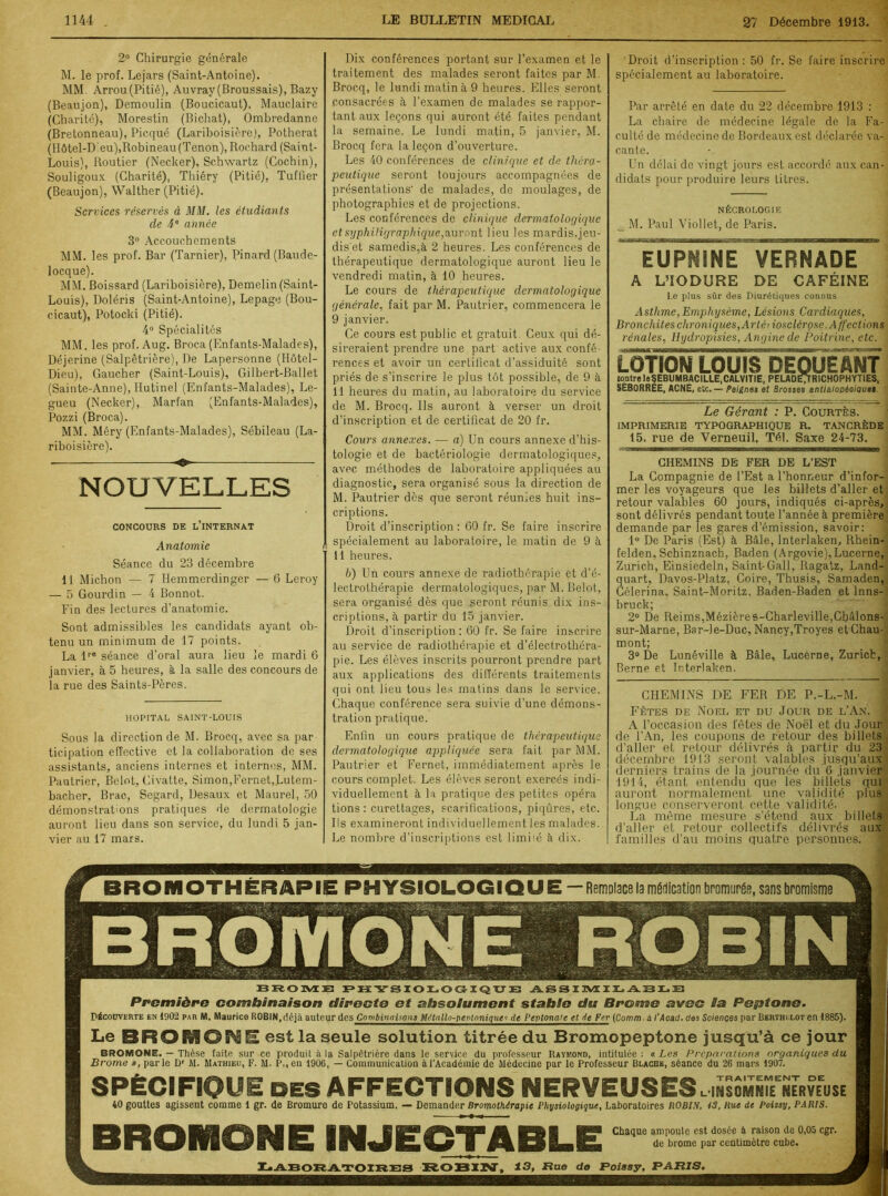 2° Chirurgie générale M. le prof. Lejars (Saint-Antoine). MM. Arrou(Pitié), Auvray(Broussais), Bazy (Beaujon), Demoulin (Boucicaut), Mauclaire (Charité), Morestin (Bichat), Ombredanne (Bretonneau), Picqué (Lariboisière), Potherat (Hôtel-Dieu),Robineau (Tenon), Rochard (Saint- Louis), Routier (Necker), Schwartz (Cochin), Souligoux (Charité), Thiéry (Pitié), Tuffier (Beaujon), Walther (Pitié). Services réservés à MM. les étudiants de 4e année 3° Accouchements MM. les prof. Bar (Tarnier), Pinard (Baude- locque). MM. Boissard (Lariboisière), Demelin (Saint- Louis), Doléris (Saint-Antoine), Lepage (Bou- cicaut), Potocki (Pitié). 4° Spécialités MM. les prof. Aug. Broca (Enfants-Malades), Déjerine (Salpêtrière), De Lapersonne (Hôtel- Dieu), Gaucher (Saint-Louis), Gilbert-Ballet (Sainte-Anne), Ilutinel (Enfants-Malades), Le- gueu (Necker), Marfan (Enfants-Malades), Pozzi (Broca). MM. Méry (Enfants-Malades), Sébileau (La- riboisière). ■ ■ —■ ——- ■ ■ NOUVELLES CONCOURS DE L’iNTERNAT Anatomie Séance du 23 décembre 11 Micbon -— 7 Hemmerdinger — 6 Leroy — 5 Gourdin — 4 Bonnot. Fin des lectures d’anatomie. Sont admissibles les candidats ayant ob- tenu un minimum de 17 points. La lre séance d’oral aura lieu le mardi 6 janvier, à 5 heures, à la salle des concours de la rue des Saints-Pères. HOPITAL SAINT-LOUIS Sous la direction de M. Brocq, avec sa par ticipation effective et la collaboration de ses assistants, anciens internes et internes, MM. Pautrier, Belot, Civatte, Simon,Fernet,Lutem- bacher, Brac, Segard, Desaux et Maurel, 50 démonstrations pratiques de dermatologie auront lieu dans son service, du lundi 5 jan- vier au 17 mars. Dix conférences portant sur l’examen et le traitement des malades seront faites par M. Brocq, le lundi matin à 9 heures. Elles seront consacrées à l’examen de malades se rappor- tant aux leçons qui auront été faites pendant la semaine. Le lundi matin, 5 janvier, M. Brocq fera la leçon d’ouverture. Les 40 conférences de clinique et de théra- peutique seront toujours accompagnées de présentations de malades, de moulages, de photographies et de projections. Les conférences de clinique dermatologique etsyphiligraphique,auront lieu les mardis.jeu- dis et samedis,à 2 heures. Les conférences de thérapeutique dermatologique auront lieu le vendredi matin, à 10 heures. Le cours de thérapeutique dermatologique générale, fait par M. Pautrier, commencera le 9 janvier. Ce cours est public et gratuit Ceux qui dé- sireraient prendre une part active aux confé- rences et avoir un certificat d’assiduité sont priés de s’inscrire le plus tôt possible, de 9 à 11 heures du matin, au laboratoire du service de M. Brocq. Ils auront à verser un droit d’inscription et de certificat de 20 fr. Cours annexes. — a) Un cours annexe d’his- tologie et de bactériologie dermatologiques, avec méthodes de laboratoire appliquées au diagnostic, sera organisé sous la direction de M. Pautrier dès que seront réunies huit ins- criptions. Droit d’inscription : 60 fr. Se faire inscrire ( spécialement au laboratoire, le matin de 9 à Il heures. b) Un cours annexe de radiothérapie et d'é- lectrothérapie dermatologiques, par M. Belot, sera organisé dès que seront réunis dix ins- criptions, à partir du 15 janvier. Droit d’inscription: 60 fr. Se faire inscrire au service de radiothérapie et d’électrothéra- pie. Les élèves inscrits pourront prendre part aux applications des différents traitements qui ont lieu tous les matins dans le service. Chaque conférence sera suivie d’une démons- tration pratique. Enfin un cours pratique de thérapeutique dermatologique appliquée sera fait par MM. Pautrier et Fernet, immédiatement après le cours complet. Les élèves seront exercés indi- viduellement à la pratique des petites opéra tions : curettages, scarifications, piqûres, etc. Ils examineront individuellement les malades. Le nombre d’inscriptions est limité à dix. Droit d’inscription : 50 fr. Se faire inscrire spécialement au laboratoire. Par arrêté en date du 22 décembre 1913 : La chaire de médecine légale de la Fa- culté de médecine de Bordeaux est déclarée va- cante. Un délai de vingt jours est accordé aux can- didats pour produire leurs titres. NÉCROLOGIE M. Paul Viollet, de Paris. EUP^INE VERNADE A L’ÎODURE DE CAFÉINE Le plus sûr des Diurétiques connus Asthme,Emphysème, Lésions Cardiaques, Bronchites chroniques, Arléiiosclérçse. Affections rénales, Hydropisies, Angine de Poitrine, etc. LOTION LOUIS DEQUEANT {ontreleÇEBUMBACILLE,CALVITIE, PELADEJRICHOPHYTIES, SEB0RREE, ACNÉ, etc.— Peignes et Brosses antialooèoiau#• Le Gérant : P. Courtès. IMPRIMERIE TYPOGRAPHIQUE R. TANCRÈDE 15, rue de Verneuil, Tél. Saxe 24-73. CHEMINS DE FER DE L’EST La Compagnie de l’Est a l’honneur d’infor- mer les voyageurs que les billets d’aller et retour valables 60 jours, indiqués ci-après, sont délivrés pendant toute l’année à première demande par les gares d’émission, savoir: 1° De Paris (Est) à Bâle, Interlaken, Rhein- felden, Schinznach, Baden (Argovie), Lucerne, Zurich, Einsiedeln, Saint-Gall, Ragatz, Land- quart, Davos-Platz, Coire, Thusis, Samaden, Célerina, Saint-Moritz, Baden-Baden et lnns- bruck; 2° De Reims,Mézières-Charleville,Châlons- sur-Marne, Bar-le-Duc, Nancy,Troyes et Chau- mont; _ | 3° De Lunéville à Bâle, Lucerne, Zurich, Berne et Interlaken. CHEMINS DE FER DE P.-L.-M. Fêtes de Noël et du Jour de l’An. A l’occasion des fêtes de Noël et du Jour de l’An, les coupons de retour des billets d’aller et retour délivrés à partir du 23 décembre 1913 seront valables jusqu’aux derniers trains de la journée du 6 janvier 1914, étant entendu que les billets qui auront normalement une validité plus longue conserveront cette validité. La même mesure s’étend aux billets d’aller et retour collectifs délivrés aux familles d’au moins quatre personnes. BROMOTHÉRAPIE PHYSIOLOGIQUE — Remplace la médication bromurée, sans bromisme BROME PHYSIOLOGIQUE ASSIMILABLE Première combinaison directe et absolument stable du Brome avec la Peptone. Découverte en 1902 par M. Maurice ROBIN,déjà auteur des Combinaisons Métnllo-pentnniques de Peptonate et de Fer (Comm.à i'Acad. des Sciences par Berthi.eot en 1885). Le est la seule solution titrée du Bromopeptone jusqu’à ce jour BROMONE. — Thèse faite sur ce produit à la Salpêtrière dans le service du professeur Raymond, intitulée : « Les Préparations organiques du Brome », parle Dr M. Mathieu, F. M. P., en 1906, — Communication àl’Académie de Médecine par le Professeur Blache, séance du 26 mars 1907. SPÉCIFIQUE DESAFFECTIONS NERVEUSES li5somSÎeeÏÏerveuse 40 gouttes agissent comme 1 gr. de Bromure de Potassium, — Demander Bromothérapie Physiologique, Laboratoires ROBIN, 13, Rue de Poissy, PARIS. BROMONE INJECTABLE Chaque ampoule est dosée à raison de 0,05 cgr. de brome par centimètre cube. Laboratoires robin, 13, nue de Poissy, paris.