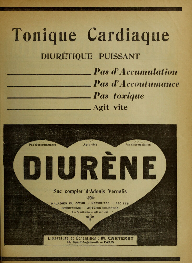 Tonique Cardiaque DIURÉTIQUE PUISSANT _ Pas d’Accumulation Pas (VAccoutumance Pas toxique Agit vite Pas d’accumulation Pas d’accoutumance DIURENE Suc complet d’Adonis Vernalis MALADIES DU CŒUR -'NÉPHRITES - ASCITES BRIGHTISME - ARTÉRIO-SCLÉROSE ^âj 2 à 6 cuillerées a caîé par jour ' Sffi Littérature et Echantillon : M. CJfc 15, Rue d’Argeftteuil. — PARIS