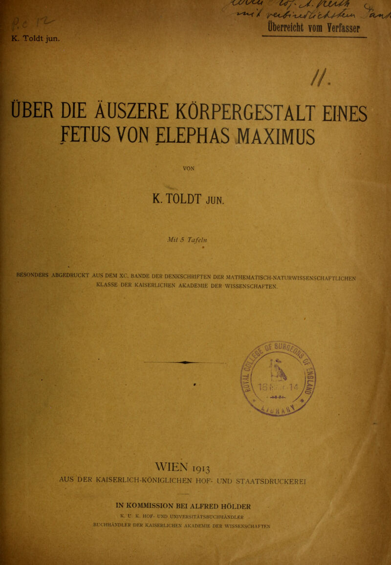 überreicht vom Verfasser K. Toldtjun. ' ÜBER DIE ÄUSZERE KÖRPERGESTÄLT EINES FETUS VON ELEPHAS MAXIMUS VON K. TOLDT JUN. Mit 5 Ta feln BESONDERS ABGEDRUCKT AUS DEM XC. BANDE DER DENKSCHRIFTEN DER MATHEMATISCH-NATURWISSENSCHAFTMCHEN KLASSE DER KAISERLICHEN AKADEMIE DER WISSENSCHAFTEN. WIEN 1913 AUS DER KAISERLICH-KÖNIGLICHEN HOF- UND STAATSDRUCKEREI IN KOMMISSION BEI ALFRED HÖLDER K. U K. HOF- UND UNIVERSITÄTSBUCHHÄNDLER BUCHHÄNDLER DER KAISERLICHEN AKADEMIE DER WISSENSCHAFTEN