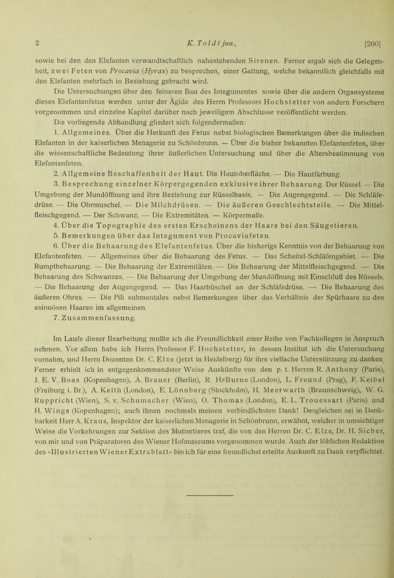 [260] sowie bei den den Elefanten verwandtschaftlich nahestehenden Sirenen. Ferner ergab sich die Gelegen- heit, zwei Feten von Procavia {Hyrax) zu besprechen, einer Gattung, welche bekanntlich gleichfalls mit den Elefanten mehrfach in Beziehung gebracht wird. Die Untersuchungen über den feineren Bau des Integumentes sowie über die andern Organsysteme dieses Elefantenfetus werden unter der Ägide des Herrn Professors Hochstetter von andern Forschern vorgenommen und einzelne Kapitel darüber nach jeweiligem Abschlüsse veröffentlicht werden. Die vorliegende Abhandlung gliedert sich folgendermaßen: 1. Allgemeines. Über die Herkunft des Fetus nebst biologischen Bemerkungen über die indischen Elefanten in der kaiserlichen Menagerie zu Schönbrunn. — Über die bisher bekannten Elefantenfeten, über die wissenschaftliche Bedeutung ihrer äußerlichen Untersuchung und über die Altersbestimmung von Elefantenfeten. 2. Allgemeine Beschaffenheit der Haut. Die Hautoberfläche. — Die Hautfärbung. 3. Besprechung einzelner Körpergegenden exklusive ihrer Behaarung. Der Rüssel. — Die Umgebung der Mundöffnung und ihre Beziehung zur Rüsselbasis. — Die Augengegend. — Die Schläfe- drüse. — Die Ohrmuschel. — Die Milchdrüsen. — Die äußeren Geschlechtsteile. — Die Mittel- fleischgegend. — Der Schwanz. ■— Die Extremitäten. — Körpermaße. 4. Über die Topographie des ersten Erscheinens der Haare bei den Säugetieren. 5. Bemerkungen über das Integument von Procaviafeten. 6. Über die Behaarung des Elefantenfetus. Über die bisherige Kenntnis von derBehaarung von Elefantenfeten. — Allgemeines über die Behaarung des Fetus. — Das Scheitel-Schläfengebiet. — Die Rumptbehaarung. — Die Behaarung der Extremitäten. — Die Behaarung der Mittelfleischgegend. — Die Behaarung des Schwanzes. — Die Behaarung der Umgebung der Mundöffnung mit Einschluß des Rüssels. — Die Behaarung der Augengegend. — Das Haarbüschel an der Schläfedrüse. — Die Behaarung des äußeren Ohres. — Die Pili submentales nebst Bemerkungen über das Verhältnis der Spürhaare zu den asinuösen Haaren im allgemeinen. 7. Zusammenfassung. Im Laufe dieser Bearbeitung mußte ich die Freundlichkeit einer Reihe von Fachkollegen in Anspruch nehmen. Vor allem habe ich Herrn Professor F. Hochstetter, in dessen Institut ich die Untersuchung vornahm, und Herrn Dozenten Dr. C. Elze (jetzt in Heidelberg) für ihre vielfache Unterstützung zu danken Ferner erhielt ich in entgegenkommendster Weise Auskünfte von den p. t. Herren R. Anthony (Paris), J. E. V. Boas (Kopenhagen), A. Brauer (Berlin), R. H.-Burne (London), L. Freund (Prag), F. Keibel (Freiburg i. Br.), A. Keith (London), E. Lönnberg (Stockholm), H. Me er war th (Braunschweig), W. G. Ruppricht (Wien), S. v. Schumacher (Wien), 0. Thomas (London), E. L. Trouessart (Paris) und H. Winge (Kopenhagen); auch ihnen nochmals meinen verbindlichsten Dank! Desgleichen sei in Dank- barkeit Herr A. Kraus, Inspektor der kaiserlichen Menagerie in Schönbrunn, erwähnt, welcher in umsichtiger Weise die Vorkehrungen zur Sektion des Muttertieres traf, die von den Herren Dr. C. Elze, Dr. PI. Sicher, von mir und von Präparatoren des Wiener Hofmuseums vorgenommen wurde. Auch der löblichen Redaktion des »Illust rierten Wien er Extrablatt« bin ich für eine freundlichsterteilte Auskunft zu Dank verpflichtet.