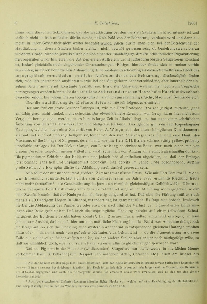 Linie wohl darauf zurückzuführen, daß die Hautfärbung bei den meisten Säugern nicht so intensiv ist und vielfach nicht so früh auftreten dürfte, sowie, daß sie bald von der Behaarung verdeckt wird und dann zu- meist in ihrer Gesamtheit nicht weiter beachtet wurde. Auch dürfte man sich bei der Betrachtung der Hautfärbung in diesen Stadien bisher vielfach nicht bewußt gewesen sein, ob beziehungsweise bis zu welchem Grade dieselbe jeweils-durch die voneinander unabhängige direkte oder indirekte Pigmentierung hervorgerufen wird. Inwieweit die Art des ersten Auftretens der Hautfärbung bei den Säugetieren konstant ist, bedarf gleichfalls noch eingehender Untersuchungen. Einiges hierüber findet sich in meiner vorhin erwähnten, in Druck befindlichen Abhandlung. Eine analoge Erscheinung zu diesen Verhältnissen bildet das topographisch verschieden zeitliche Auftreten der ersten Behaarung; diesbezüglich finden sich, wie ich später noch ausführen werde, bei den Säugetieren sehr verschiedene, aber innerhalb der ein- zelnen Arten annähernd konstante Verhältnisse. Ein dritter Umstand, welcher hier noch zum Vergleiche herangezogen werden könnte, ist das zeitliche Auftreten der neuen Haare beim Haarkleid Wechsel; dasselbe erfolgt bei vielen Tieren topographisch ziemlich unregelmäßig (Fuchs, Maulwurf, Seehunde etc.). Über die Hautfärbung der Elefantenfeten konnte ich folgendes ermitteln. Der nur 7'25 «« große Berliner Embryo ist, wie mir Herr Professor Brauer gütigst mitteilte, ganz einfärbig grau, nicht dunkel, nicht scheckig. Das etwas kleinere Exemplar von Gray kann hier nicht zum Vergleich herangezogen werden, da es bereits lange Zeit in Alkohol liegt; es hat nach einer schriftlichen Äußerung von Herrn O. Thomas jetzt eine blaßgraue Färbung. Das gleiche gilt von dem Kopenhagener Exemplar, welches nach einer Zuschrift von Herrn A. Winge aus der alten »königlichen Kunstkammer« stammt und zur Zeit einfärbig hellgrau ist, ferner von den zwei Stücken (ganzes Tier und eine Haut) des Museums of the College of Surgeons, deren Haut, wie mir Flerr R. H. Burne schrieb, »dirty yellow, probably unreliable thro’age« ist. Der 23'3 c/» lange, von Lönnberg beschriebene Fetus war nach einer mir von diesem Forscher zugekommenen Mitteilung »wahrscheinlich von Anfang an ziemlich gleichmäßig dunkel«. Die pigmentierten Schichten der Epidermis sind jedoch fast allenthalben abgefallen, so daß der Embryo jetzt beinahe ganz hell und unpigmentiert erscheint. Das bereits im Jahre 1734 beschriebene, ?>A'2cni große Seba’sche Exemplar dürfte der Abbildung nach dunkel gewesen sein. Nun folgt der nur unbedeutend größere Zimmermann’sche Fetus. Wie mir Herr Direktor H. Meer- warth freundlichst mitteilte, läßt sich die von Zimmer mann im Jahre 1783 erwähnte Fleckung heute nicht mehr feststellenp die Gesamtfärbung ist jetzt »ein ziemlich gleichmäßiges Gelblichweiß«. Zimmer- mann hat speziell die Hautfärbung sehr genau erörtert und auch in der Abbildung wiedergegeben, so daß kein Zweifel besteht, daß der Embryo damals fleckig ausgesehen hat. Daß sich die Färbung seither, nach mehr als lOOjährigem Liegen in Alkohol, verändert hat, ist ganz natürlich. Es fragt sich jedoch, inwieweit hierbei die Abblassung des Pigmentes oder etwa der nachträgliche Verlust der pigmentierten Epidermis- lagen eine Rolle gespielt hat. Daß auch die ursprüngliche Fleckung bereits auf einer teilweisen Schad- haftigkeit der Epidermis beruht haben könnte'^, hat Zimmermann selbst eingehend erwogen; er kam jedoch zur Ansicht, daß es sich hier um eine natürliche Fleckung handle. Bei dieser Annahme drängt sich die Frage auf, ob sich die Fleckung auch weiterhin annähernd in entsprechend gleichem Umfange erhalten hätte oder — da sonst noch kein gefieckter Elefantenfetus bekannt ist — ob die Pigmentierung in diesem Falle nur stellenweise früher aufgetreten ist, an den andern Stellen aber später noch nachgefolgt wäre, so daß sie allmählich doch, wie in unserem Falle, zu einer allseits gleichmäßigen geworden wäre. Daß das Pigment in der Haut der (wildlebenden) Säugetiere nur stellenweise in merklicher Menge Vorkommen kann, ist bekannt (zum Beispiel von manchen Affen, Cetaceen etc.). Auch am Rüssel des 1 Auf der Etikette ist allerdings nicht direkt ersichtlich, daß das heute im Museum in Braunschweig befindliche Exemplar mit dem von Zimmermann beschriebenen identisch ist. Doch ist es jedenfalls schon seit sehr langer Zeit im Museum, als Herkunfts- ort ist Ceylon angegeben und auch die Körpergröße stimmt. Es erscheint somit wohl zweifellos, daß es sich um das gleiche Exemplar handelt. 2 Auch bei erwachsenen Elefanten kommen mitunter lichte Flecke vor, welche auf einer Beschädigung der Hautoberfläche, zum Beispiel infolge von Reiben an Wänden, Bäumen etc., beruhen (Tennent-.