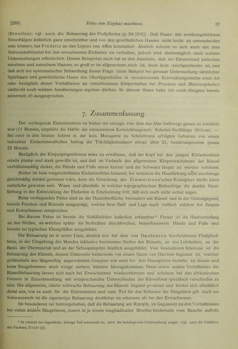 (Bresslau); vgl. auch die Behaarung des Flußpferdes (p. 34 [292]). Daß Haare mit vvohlausgebildeten Sinusbälgen äußerlich ganz unscheinbar und von den gewöhnlichen fiaaren nicht leicht zu unterscheiden sein können, hat Frederic an den Lippen von Affen konstatiert. Ähnlich scheint es sich auch mit dem Submentalbüschel bei den erwachsenen Elefanten zu verhalten, jedoch sind diesbezüglich noch weitere Untersuchungen erforderlich. Diesen Beispielen nach hat es den Anschein, daß der Unterschied zwischen sinuösen und asinuösen Haaren, so groß er im allgemeinen auch ist, doch kein durchgreifender ist, und daß sich bei systematischer Behandlung dieser Frage (zum Beispiel bei genauer Untersuchung sämtlicher ■ Spürhaare und gewöhnlicher Haare des Oberlippenfeldes in verschiedenen Entwicklungsstufen einer Art oder bezüglich dieser Verhältnisse an verschiedenen Körperstellen bei Procavia und Heterocephalus) vielleicht noch weitere Annäherungen ergeben dürften. In diesem Sinne habe ich mich übrigens bereits seinerzeit {b) ausgesprochen. 7- Zusammenfassung. Der vorliegende Elefantenfetus ist bisher der einzige, von dem das Alter halbwegs genau zu ermitteln war (11 Monate, ungefähr die Hälfte der intrauterinen Entwicklungszeit; Scheitel-Steißlänge bQbcm). — Bei zwei in den letzten Jahren in der kais. Menagerie zu Schönbrunn erfolgten Geburten von einem indischen Elefantenweibchen betrug die Trächtigkeitsdauer etwas über 21, beziehungsweise genau 22 Monate. Bezüglich der Körperproportionen wäre zu erwähnen, daß der Kopf bei den jungen Elefantenfeten relativ plump und stark gewölbt ist, und daß im Verlaufe des allgemeinen Körperwachstums der Rüssel verhältnismäßig dicker, die Hände und Füße etwas kürzer und der Schwanz länger zu werden scheinen. Bisher ist kein vorgeschrittener Elefantenfetus bekannt, bei welchem die Hautfärbung nicht durchwegs gleichmäßig dunkel gewesen wäre, denn die Scheckung des Zimmermann’schen Exemplars dürfte keine natürliche gewesen sein. Wann und allenfalls in welcher topographischen Reihenfolge die dunkle Haut- färbung in der Entwicklung der Elefanten in Erscheinung tritt, läßt sich noch nicht sicher sagen. Beim vorliegenden Fetus sind an der Hautoberfläche, besonders am Rüssel und in der Glutealgegend, bereits Furchen und Runzeln ausgeprägt, welche ihrer Zahl und Lage nach vielfach solchen bei Jungen und Erwachsenen entsprechen. Bei diesem Fetus ist bereits die Schläfedrüse äußerlich erkennbar^. Ferner ist die Hautvertiefung an den Stellen, an welchen später die Stoßzähne durchbrechen, bemerkenswert. Hände und Füße sind bereits zu typischen Klumpfüßen ausgebildet. Die Behaarung ist in erster Linie, ähnlich wie bei dem von Daubenton beschriebenen Flußpferd- fetus, in der Umgebung des Mundes inklusive bestimmter Stellen des Rüssels, an den Lidrändern, an der Basis der Ohrmuschel und an der Schwanzspitze deutlich ausgebildet. Von besonderem Interesse ist die Behaarung des Rüssels, dessen Unterseite beiderseits von einem Saum von Härchen begrenzt ist, welcher größtenteils aus längsreihig angeordneten Gruppen von zwei bis drei Haarspitzen besteht; zu diesen sind beim Neugeborenen noch einige zartere, kürzere hinzugekommen. Diese sowie andere Verhältnisse der Rüsselbehaarung lassen sich auch bei Erwachsenen wiedererkennen und scheinen bei den afrikanischen Formen in Zusammenhang mit entsprechenden Unterschieden der Rüsselform spezifisch verschieden zu sein. Die allgemeine, relativ schwache Behaarung des Rüssels beginnt proximal und breitet sich allmählich distal aus, wie es auch für die Extremitäten und zum Teil für den Schwanz der Säugetiere gilt. Auch am Schwanzende ist die eigenartige Behaarung deutlicher zu erkennen als bei den Erwachsenen. Im besonderen sei hervorgehoben, daß die Behaarung am Rumpfe, im Gegensatz zu den Verhältnissen bei vielen andern Säugetieren, zuerst in je einem longitudinalen Streifen beiderseits vom Bauche auftritt. 1 In wieweit der eigentliche, drüsige Teil entwickelt ist, wird die histologische Untersuchung zeigen (vgl. auch die Violdrüse des Fuchses, To 1 d t [<t]).