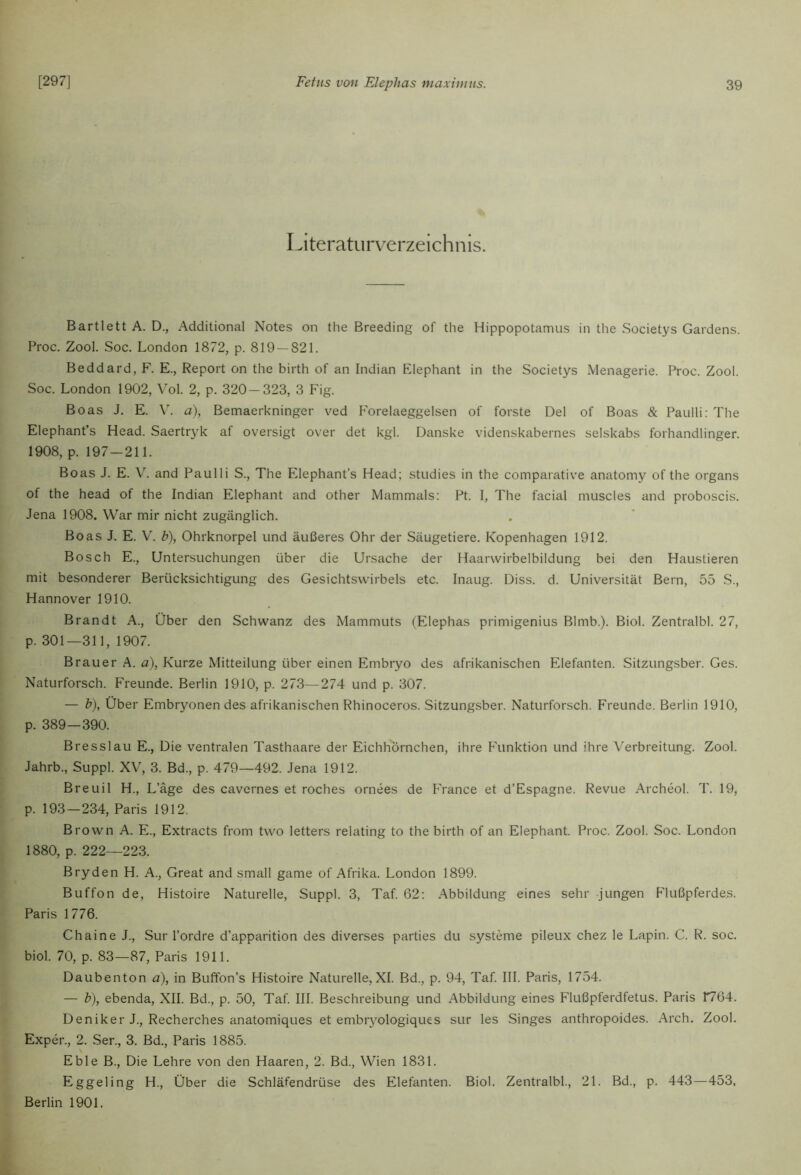 Literaturverzeichnis. Bartlett A. D., Additional Notes on the Breeding of the Hippopotamus in the Societys Gardens. Proc. Zool. Soc. London 1872, p. 819 — 821. Beddard, F. E., Report on the birth of an Indian Elephant in the Societys Menagerie. Proc. Zool. Soc. London 1902, Vol. 2, p. 320-323, 3 Fig. Boas J. E. \'. a), Bemaerkninger ved F'orelaeggelsen of forste Del of Boas & Paulli: The Elephant’s Head. Saertryk af oversigt over det kgl. Danske videnskabernes selskabs forhandlinger. 1908, p. 197-211. Boas J. E. V. and Paulli S., The Elephant’s Head; studies in the comparative anatomy of the Organs of the head of the Indian Elephant and other Mammals: Pt. I, The facial muscles and proboscis. Jena 1908. War mir nicht zugänglich. Boas J. E. V. b), Ohrknorpel und äußeres Ohr der Säugetiere. Kopenhagen 1912. Bosch E., Untersuchungen über die Ursache der Haarvvirbelbildung bei den Haustieren mit besonderer Berücksichtigung des Gesichtsvvirbels etc. Inaug. Diss. d. Universität Bern, 55 S., Hannover 1910. Brandt A., Über den Schwanz des Mammuts (Elephas primigenius Blmb.). Biol. Zentralbl. 27, p. 301—311, 1907. Brauer A. a), Kurze Mitteilung über einen Embryo des afrikanischen Elefanten. Sitzungsber. Ges. Naturforsch. Freunde. Berlin 1910, p. 273—274 und p. 307. — b), Über Embryonen des afrikanischen Rhinoceros. Sitzungsber. Naturforsch. Freunde. Berlin 1910, p. 389—390. Bresslau E., Die ventralen Tasthaare der Eichhörnchen, ihre P\mktion und ihre Verbreitung. Zool. Jahrb., Suppl. XV, 3. Bd., p. 479—492. Jena 1912. Breuil H., L’äge des cavernes et roches ornees de PTance et d’Espagne. Revue Archeol. T. 19, p. 193—234, Paris 1912. Brown A. E., Extracts from two letters relating to the birth of an Elephant. Proc. Zool. Soc. London 1880, p. 222—223. Bryden H. A., Great and small game of Afrika. London 1899. Buffon de, Histoire Naturelle, Suppl. 3, Taf. 62; Abbildung eines sehr jungen Flußpferdes. Paris 1776. Chaine J., Sur l’ordre d’apparition des diverses parties du Systeme pileux chez le Lapin. C. R. soc. biol. 70, p. 83—87, Paris 1911. Daubenton ä), in Buffon’s Histoire Naturelle, XI. Bd., p. 94, Taf. III. Paris, 1754. — b), ebenda, XII. Bd., p. 50, Taf. III. Beschreibung und Abbildung eines Flußpferdfetus. Paris 1764. Deniker J., Recherches anatomiques et embryologiques sur les Singes anthropoides. Arch. Zool. Exper., 2. Ser., 3. Bd., Paris 1885. Eble B., Die Lehre von den Haaren, 2. Bd., Wien 1831. Eggeling H., Über die SchläPendrüse des Elefanten. Biol. Zentralbl., 21. Bd., p. 443—453, Berlin 1901.
