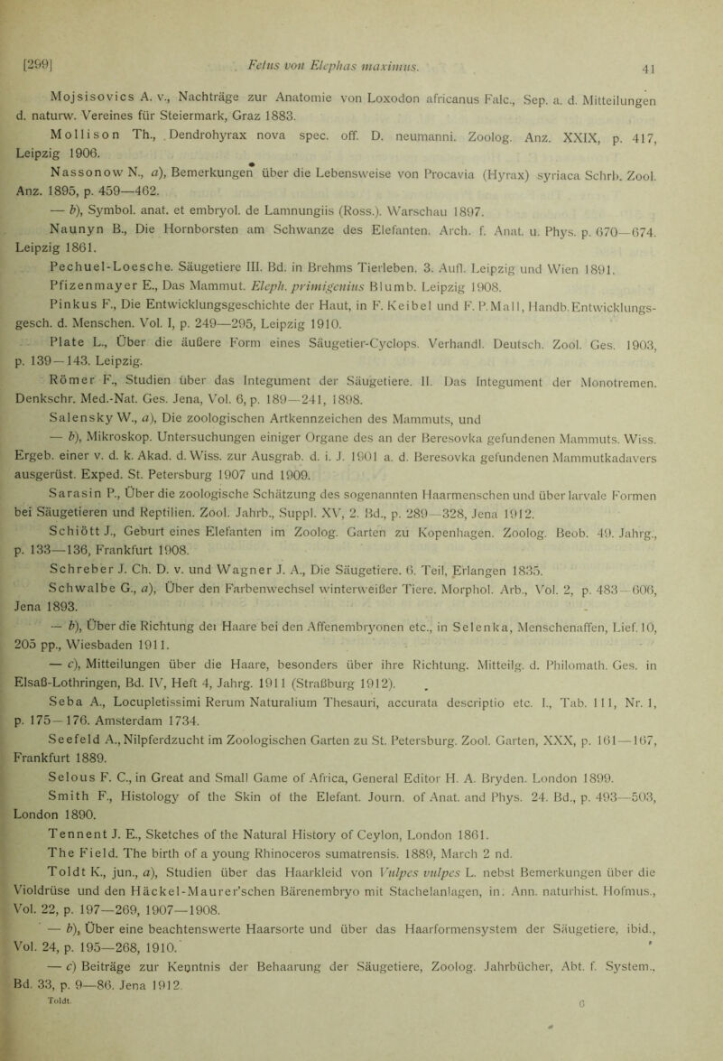 Mojsisovics A. V., Nachträge zur Anatomie von Loxodon africanus Falc., Sep. a. d. Mitteilungen d. naturw. Vereines für Steiermark, Graz 1883. M Olli so n Th., . Dendrohyrax nova spec. off. D. neumanni. Zoolog. Anz. XXIX, p. 417, Leipzig 1906. NassonowN., a), Bemerkungen über die Lebensweise von Procavia (Hyrax) syriaca Schrh. Zool. Anz. 1895, p. 459—462. — h), Symbol, anat. et embryol. de Lamnungiis (Ross.). Warschau 1897. Naunyn B., Die Hornborsten am Schwänze des Elefanten. Arch. f. Anat. u. Phys. p. 670—674. Leipzig 1861. Pechuel-Loesche. Säugetiere III. Bd. in Brehms Tierleben. 3. Aufl. Leipzig und Wien 1891. Pfizenmayer E., Das Mammut. FJeph. primigenins Blumb. Leipzig 1908. Pinkus F., Die Entwicklungsgeschichte der Haut, in V. Keibel und F. P.Mall, Handb.Entwicklungs- gesch. d. Menschen. Vol. I, p. 249—295, Leipzig 1910. Plate L., Über die äußere Form eines Säugetier-Cyclops. Verhandl. Deutsch. Zool. Ges. 1903, p. 139—143. Leipzig. Römer P'., Studien über das Integument der Säugetiere. 11. Das Integument der Monotremen. Denkschr. Med.-Nat. Ges. Jena, Vol. 6, p. 189—241, 1898. Salensky W., a). Die zoologischen Artkennzeichen des Mammuts, und — b), Mikroskop. Untersuchungen einiger Organe des an der Beresovka gefundenen Mammuts. Wiss. Ergeb. einer v. d. k. Akad. d. Wiss. zur Ausgrab. d. i. J. 1901 a. d. Beresovka gefundenen Mummutkadavers ausgerüst. Exped. St. Petersburg 1907 und 1909. Sarasin P., Über die zoologische Schätzung des sogenannten Haarmenschen und überlarvale P'ormen bei Säugetieren und Reptilien. Zool. Jahrb., Suppl. X\', 2. Bd., p. 289—328, Jena 1912. Schiött J., Geburt eines Elefanten im Zoolog. Garten zu Kopenhagen. Zoolog. Beob. 49. Jahrg., p. 133-—136, Frankfurt 1908. Schreber J. Ch. D. v. und Wagner J. A., Die Säugetiere. 6. Teil, Erlangen 1835. Schwalbe G., a), Über den Farbenwechsel winterweißer Tiere. Morphol. Arb., Vol. 2, p. 483 — 606, Jena 1893. — b), Über die Richtung dei Haare bei den Affenembiyonen etc., in Selenka, Menschenaffen, Lief. 10, 205 pp., Wiesbaden 1911. — c), Mitteilungen über die Haare, besonders über ihre Richtung. Mitteilg. d. Philomath. Ges. in Elsaß-Lothringen, Bd. IV, Heft 4, Jahrg. 1911 (Straßburg 1912). Seba A., Locupletissimi Rerum Naturalium Thesauri, accurata descriptio etc. 1., Tab. 111, Nr. 1, p. 175—176. Amsterdam 1734. Seefeld A.,Nilpferdzucht im Zoologischen Garten zu St. Petersburg. Zool. Garten, XXX, p. 161 —167, Frankfurt 1889. Selo US F. C., in Great and Small Game of Africa, General Editor H. A. Bryden. London 1899. Smith F., Histology of the Skin of the Elefant. Journ. of Anat. and Phys. 24. Bd., p. 493—503, London 1890. Tenn ent J. E., Sketches of the Natural History of Ceylon, London 1861. The P'ield. The birth of a young Rhinoceros sumatrensis. 1889, March 2 nd. Toldt K., jun., a), Studien über das Haarkleid von Vnlpes vulpes L. nebst Bemerkungen über die Violdrüse und den Häckel-Maurer’schen Bärenembryo mit Stachelanlagen, in. Ann. naturhist. Hofmus., Vol. 22, p. 197—269, 1907—1908. — b), Über eine beachtenswerte Haarsorte und über das Haarformensystem der Säugetiere, ibid., Vol. 24, p. 195—268, 1910.' — c) Beiträge zur Kenntnis der Behaarung der Säugetiere, Zoolog. Jahrbücher, Abt. f. System.. Bd. 33, p. 9—86. Jena 1912. Toldt. 0