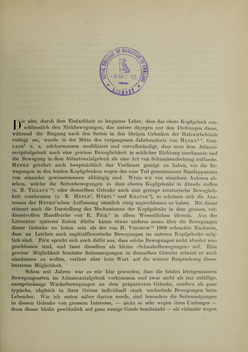 Die alte, durch ihre Einfachheit so bequeme Lehre, dass das obere Kopf gelenk aus- schliesslich den Nickbewegungen, das untere dagegen nur den Drehungen diene, während die Biegung nach den Seiten in den übrigen Gelenken der Halswirbelsäule verlegt sei, wurde in der Mitte des vergangenen Jahrhunderts von Henke*’ Ger- LACH^ u. a. solchermassen modifiziert und vervollständigt, dass man dem Atlanto- occipitalgelenk auch eine gewisse Beweglichkeit in seitlicher Richtung zuerkannte und die Bewegung in dem Atlantoaxialgelenk als eine Art von Schraubendrehung auffasste. Henke gebührt auch hauptsächlich das Verdienst gezeigt zu haben, wie die Be- wegungen in den beiden Kopfgelenken wegen des zum Teil gemeinsamen Bandapparates von einander gewissermassen abhängig sind. Wenn wir von einzelnen Autoren ab- sehen, welche die Seitenbewegungen in dem oberen Kopfgelenke in Abrede stellen (z. B. Tillaux**) oder demselben Gelenke auch eine geringe rotatorische Beweglich- keit zuerkennen (z. B. Henle’^, Hyrtl ® und Krause ®), so scheinen sich die Ana- tomen der HENKE’schen Auffassung ziemlich einig angeschlossen zu haben. Mit dieser stimmt auch die Darstellung des Mechanismus der Kopfgelenke in dem grossen, ver- dienstvollen Handbuche von R. Fick* in allem Wesentlichen überein. Aus der Litteratur späterer Zeiten dürfte kaum etwas anderes neues über die Bewegungen dieser Gelenke zu holen sein als der von H. Virchow*® 1909 erbrachte Nachweis, dass an Leichen auch sagittalflexorische Bewegungen im unteren Kopfgelenke mög- lich sind. Fick spricht sich auch dafür aus, dass solche Bewegungen nicht absolut aus- geschlossen sind, und fasst dieselben als kleine »Schaukelbewegungen» auf. Eine gewisse Möglichkeit frontaler Seitenneigungen in demselben Gelenke scheint er auch einräumen zu wollen, verliert aber kein Wort auf die weitere Besprechung dieser letzteren Möglichkeit. Schon seit Jahren war es mir klar geworden, dass die beiden letztgenannten Bewegungsarten im Atlantoaxialgelenk Vorkommen und zwar nicht als nur zufällige, unregelmässige Wackelbewegungen an dem präparierten Gelenke, sondern als ganz typische, obgleich in ihrer Grösse individuell stark wechselnde Bewegungen beim Lebenden. Wie ich unten näher dartun werde, sind besonders die Seitenneigungen in diesem Gelenke von grossem Interesse, — nicht so sehr wegen ihres Umfanges — denn dieser bleibt gewöhnlich auf ganz wenige Grade beschränkt — als vielmehr wegen