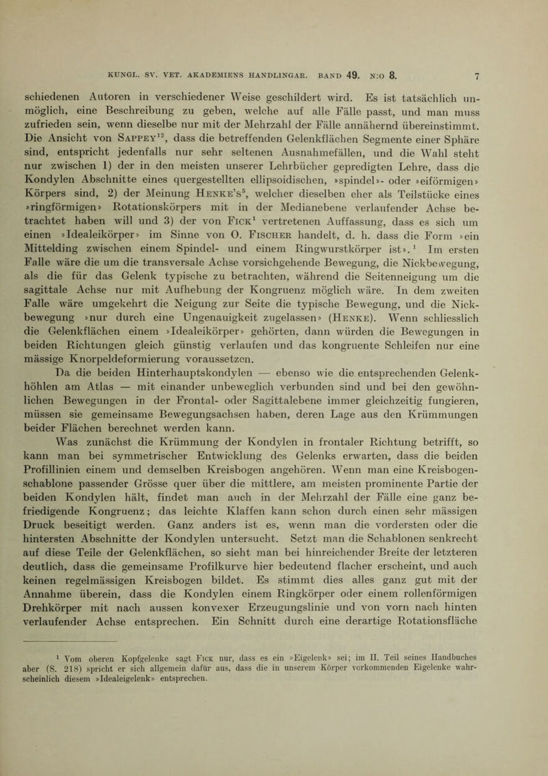 schiedenen Autoren in verschiedener Weise geschildert wird. Es ist tatsächlich un- möglich, eine Beschreibung zu geben, welche auf alle Fälle passt, und man muss zufrieden sein, wenn dieselbe nur mit der Mehrzahl der Fälle annähernd übereinstimmt. Die Ansicht von Sappey’^ dass die betreffenden Gelenkflächen Segmente einer Sphäre sind, entspricht jedenfalls nur sehr seltenen Ausnahmefällen, und die Wahl steht nur zwischen 1) der in den meisten unserer Lehrbücher gepredigten Lehre, dass die Kondylen Abschnitte eines quergestellten ellipsoidischen, »spindel»- oder »eiförmigen» Körpers sind, 2) der Meinung HENKE’s^ welcher dieselben eher als Teilstücke eines »ringförmigen» Rotationskörpers mit in der Medianebene verlaufender Achse be- trachtet haben will und 3) der von Fick' vertretenen Auffassung, dass es sich um einen »Idealeikörper» im Sinne von O. Fischer handelt, d. h. dass die Form »ein Mittelding zwischen einem Spindel- und einem Ringwurstkörper ist».' Im ersten Falle wäre die um die transversale Achse vorsichgehende Bewegung, die Nickbewegung, als die für das Gelenk typische zu betrachten, während die Seitenneigung um die sagittale Achse nur mit Aufhebung der Kongruenz möglich wäre. In dem zweiten Falle wäre umgekehrt die Neigung zur Seite die typische Bewegung, und die Nick- bewegung »nur durch eine Ungenauigkeit zugelassen» (Henke). Wenn schliesslich die Gelenkflächen einem »Idealeikörper» gehörten, dann würden die Bewegungen in beiden Richtungen gleich günstig verlaufen und das kongruente Schleifen nur eine mässige Knorpeldeformierung voraussetzen. Da die beiden Hinterhauptskondylen — ebenso wie die entsprechenden Gelenk- höhlen am Atlas — mit einander unbeweglich verbunden sind und bei den gewöhn- lichen Bewegungen in der Frontal- oder Sagittalebene immer gleichzeitig fungieren, müssen sie gemeinsame Bewegungsachsen haben, deren Lage aus den Krümmungen beider Flächen berechnet werden kann. Was zunächst die Krümmung der Kondylen in frontaler Richtung betrifft, so kann man bei symmetrischer Entwicklung des Gelenks erwarten, dass die beiden Profillinien einem und demselben Kreisbogen angehören. Wenn man eine Kreisbogen- schablone passender Grösse quer über die mittlere, am meisten prominente Partie der beiden Kondylen hält, findet man auch in der Mehrzahl der Fälle eine ganz be- friedigende Kongruenz; das leichte Klaffen kann schon durch einen sehr mässigen Druck beseitigt werden. Ganz anders ist es, wenn man die vordersten oder die hintersten Abschnitte der Kondylen untersucht. Setzt man die Schablonen senkrecht auf diese Teile der Gelenkflächen, so sieht man bei hinreichender Breite der letzteren deutlich, dass die gemeinsame Profilkurve hier bedeutend flacher erscheint, und auch keinen regelmässigen Kreisbogen bildet. Es stimmt dies alles ganz gut mit der Annahme überein, dass die Kondylen einem Ringkörper oder einem rollenförmigen Drehkörper mit nach aussen konvexer Erzeugungslinie und von vorn nach hinten verlaufender Achse entsprechen. Ein Schnitt durch eine derartige Rotationsfläche 1 Vom oberen Kopfgeleiike sagt Fick nur, dass es ein »Eigelenk» sei; im II. Teil seines Handbuches aber (S. 218) spricht er sich allgemein dafür aus, dass die in unserem Körper vorkoinmenden Eigelenke wahr- scheinlich diesem »Idealeigelenk» entsprechen.