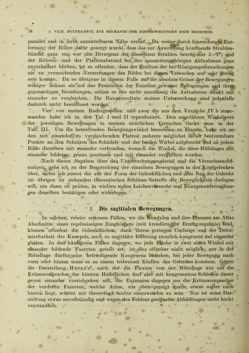 parallel und in ihrer unmittelbaren Nähe verlief. Da weiter durch hinreichende Ent- fernung der Röhre dafür gesorgt wurde, dass das zur AnwerSfung kommende Strahlen- bündel ganz eng war (die Divergenz dei; äussersten Strahlen betrug nur 5—7®) und der Röhren- und der Plattenabstand bei den zyasammengehörigen Aufnahmen ganz unverändert blieben, ist es offenbar, dass der Einfluss der bei'Röntgenuntersuchungen nie zu vermeidenden Verzerrungen des Bildes bei diesen Versuchen nur sehr göring sein konnte. Da es übrigens in diesem Falle auf’die absolute Grösse der* Bewegungen weniger ankam als auf das Peststellen der Existenz gewisser Bewegungen und ihrer gegenseitigen Beziehungen, schien es mir nicht unzulässig die Aufnahmen direkt mit einander zu vergleichen. Die Hauptresultate meiner Untersuchung sind jedenfalls dadurch nicht beeinflusst worden. ^ ^ Vier von meinen Radiographien und zwar die aus dem Versuche IV b stam- menden habe ich in den Taf. I und II reproduziert. Den ungefähren Winkelwert der jeweiligen Bewegungen in meinen sämtlichen Versuchen findet man in der Tab. III. Um die betreffenden Bew'egungswinkel berechnen zu können, habe ich an den mit einander zu vergleichenden Platten mehrere möglichst sicher bestimmbare Punkte an den Schatten des Schädels und der beiden Wirbel aufgesucht und an jedem Bilde dieselben mit einander verbunden, wonach die Winkel, die diese Hilfslinien mit einander bildeten, genau gemessen und mit einander verglichen wurden. Nach diesen Angaben über das Untersuchungsmaterial und die Versuchsanord- nungen, gehe ich zu der Besprechung der einzelnen Bewegungen in den Kopfgelenken über, w^bei ich zuerst die aus der Form der Gelenkflächen und dem Bau der Gelenke im übrigen zu ziehenden theoretischen Schlüsse betreffs der Beweglichkeit darlegen will, um dann zu prüfen, in wiefern meine Leichen versuche und Röntgenuntersuchun- gen dieselben bestätigen oder widerlegen. . 1. Die sagittalen Bewegungen. In solchen, relativ seltenen Fällen, wo die Kondylen und ihre Pfannen am Atlas Abschnitte eines regelmässigen Ringkörpers (mit kreisförmiger Erzeugungslinie) Sind, können offenbar die Gelenkflächen, dank ihrem geringen Umfange und der Defor- mierbarkeit des Knorpels, auch in sagittaler Richtung ziemlich, kongruent auf einander gleiten. In den häufigeren Fällen dagegen, wo jede Fläche in zwei einen Winkel mit einander bildende Fazetten geteilt ist, ist dies offenbar nicht möglich; nur in der Mittellage dürfte eine befriedigende Kongruenz bestehen, bei jeder Bewegung nach vorn oder hinten muss es zu einem teilweisen Klaffen des Gelenkes kommen. Gegen die Darstellung Henke’s^, nach der die Flexion von der Mittellage aus um die Krümmungsachse der hintern Halbflächen und also mit kongruentem Schleifen dieser gegen einander vorsichgehen soll, die Extension dagegen um die Krümmungsachse der vorderen Fazetten, welche Achse, wie oben gezeigt wurde, etwas weiter nach hinten liegt, scheint mir theoretisch nichts einzuwenden zu sein. Nur ist seine Dar- stellung etwas unvollständig und wegen des Fehlens geeigneter Abbildungen nicht leicht verständlich. ^