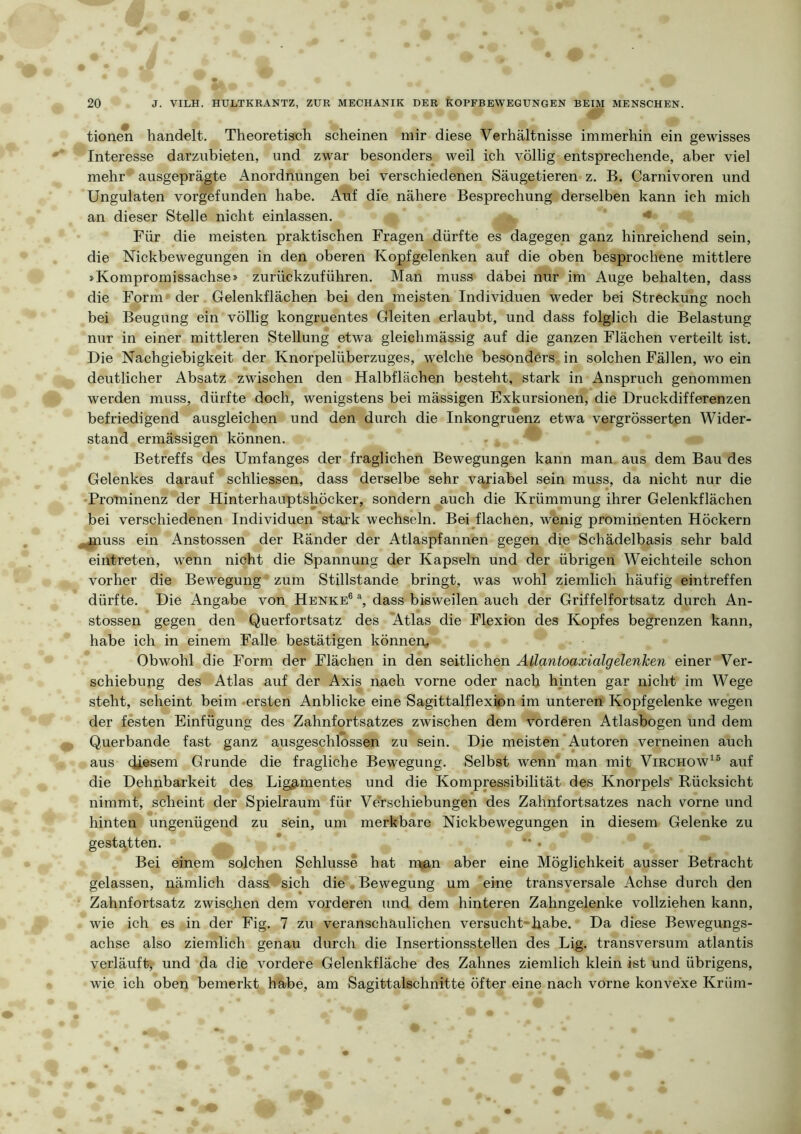 fy tione^ handelt. Theoretisch scheinen mir diese Verhältnisse immerhin ein gewisses Interesse darziibieten, und zwar besonders weil ich völlig entsprechende, aber viel mehr ausgeprägte Anordnungen bei verschiedenen Säugetieren z. B. Carnivoren und Ungulaten vorgefunden habe. Auf die nähere Besprechung derselben kann ich mich an dieser Stelle nicht einlassen. < Für die meisten praktischen Fragen dürfte es dagegen ganz hinreichend sein, die Nickbewegungen in den oberen Kopfgelenken auf die oben besprochene mittlere »Kompromissachse» zurückzuführen. Man muss dabei nur im Auge behalten, dass die Form der Gelenkflächen bei den meisten Individuen weder bei Streckung noch bei Beugung ein völlig kongruentes Gleiten erlaubt, und dass folglich die Belastung nur in einer mittleren Stellung etwa gleichmässig auf die ganzen Flächen verteilt ist. Die Nachgiebigkeit der Knorpelüberzuges, welche besonders in solchen Fällen, wo ein deutlicher Absatz zwischen den Halbflächen besteht, stark in Anspruch genommen werden muss, dürfte doch, wenigstens bei mässigen Exkursionen, die Druckdifferenzen befriedigend ausgleichen und den durch die Inkongruenz etwa vergrösserten Wider- stand ermässigen können. Betreffs des Umfanges der fraglichen Bewegungen kann man aus dem Bau des Gelenkes darauf schliessen, dass derselbe sehr variabel sein muss, da nicht nur die Prominenz der Hinterhauptshöcker, sondern auch die Krümmung ihrer Gelenkflächen bei verschiedenen Individuen stark wechseln. Heizflächen, wenig prominenten Höckern ^jjnuss ein Anstossen der Ränder der Atlaspfannen gegen die Schädelbasis sehr bald eintreten, wenn nicht die Spannung der Kapseln und der übrigen Weichteile schon vorher die Bewegung zum Stillstände bringt, was wohl ziemlich häufig eintreffen dürfte. Die Angabe von Henke® dass bisweilen auch der Griffelfortsatz durch An- stossen gegen den Querfortsatz des 'Atlas die Flexion des Kopfes begrenzen kann, habe ich in einem Falle bestätigen können. Obwohl die Form der Flächen in den seitlichen Atlantoaxialgelenken einer Ver- schiebung des Atlas auf der Axis nach vorne oder nach hinten gar nicht im Wege steht, scheint beim .ersten Anblicke eine Sagittalflexion im unteren Kopfgelenke wegen der festen Einfügung des Zahnfortsatzes zwischen dem vorderen Atlasbogen und dem Querbande fast ganz ausgeschlossen zu sein. Die meisten Autoren verneinen auch aus diesem Grunde die fragliche Bewegung. Selbst wenn' man mit Virchow^® auf die Dehnbarkeit des Lig^imentes und die Kompressibilität des Knorpels* Rücksicht nimmt, scheint der Spielraum für Verschiebungen des Zahnfortsatzes nach vorne und hinten ungenügend zu sein, um merkbare Nickbewegungen in diesem Gelenke zu gestatten. . Bei einem solchen Schlüsse hat iman aber eine Möglichkeit ausser Betracht gelassen, nämlich dass sich die • Bewegung um eine transversale Achse durch den Zahnfortsatz zwischen dem vorderen und dem hinteren Zahngelenke vollziehen kann, wie ich es in der Fig. 7 zu veranschaulichen versucht-habe. Da diese Bewegungs- achse also ziemlich genau durch die Insertionsstellen des Lig. transversum atlantis verläuft, und da die vordere Gelenkfläche des Zahnes ziemlich klein ist und übrigens, wie ich oben bemerkt habe, am Sagittalschnitte öfter eine nach vorne konvexe Krüm-