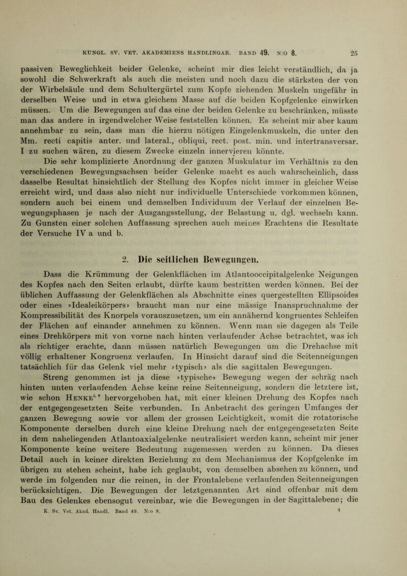 passiven Beweglichkeit beider Gelenke, scheint mir dies leicht verständlich, da ja sowohl die Schwerkraft als auch die meisten und noch dazu die stärksten der von der Wirbelsäule und dem Schultergürtel zum Kopfe ziehenden Muskeln ungefähr in derselben Weise und in etwa gleichem Masse auf die beiden Kopfgelenke einwirken müssen. Um die Bewegungen auf das eine der beiden Gelenke zu beschränken, müsste man das andere in irgendwelcher Weise feststellen können. Es scheint mir aber kaum annehmbar zu sein, dass man die hierzu nötigen Eingelenkmuskeln, die unter den Mm. recti capitis anter. und lateral., obliqui, rect. post. min. und intertransversar. I zu suchen wären, zu diesem Zwecke einzeln inner vieren könnte. Die sehr komplizierte Anordnung der ganzen Muskulatur im Verhältnis zu den verschiedenen Bewegungsachsen beider Gelenke macht es auch wahrscheinlich, dass dasselbe Resultat hinsichtlich der Stellung des Kopfes nicht immer in gleicher Weise erreicht wird, und dass also nicht nur individuelle Unterschiede Vorkommen können, sondern auch bei einem und demselben Individuum der Verlauf der einzelnen Be- wegungsphasen je nach der Ausgangsstellung, der Belastung u. dgl. wechseln kann. Zu Gunsten einer solchen Auffassung sprechen auch meines Erachtens die Resultate der Versuche IV a und b. 2. Die seitliclieii Bewegiiiigeii. Dass die Krümmung der Gelenkflächen im Atlantooccipitalgelenke Neigungen des Kopfes nach den Seiten erlaubt, dürfte kaum bestritten werden können. Bei der üblichen Auffassung der Gelenkflächen als Abschnitte eines quergestellten Ellipsoides oder eines »Idealeikörpers» braucht man nur eine mässige Inanspruchnahme der Kompressibilität des Knorpels vorauszusetzen, um ein annähernd kongruentes Schleifen der Flächen auf einander annehmen zu können. Wenn man sie dagegen als Teile eines Drehkörpers mit von vorne nach hinten verlaufender Achse betrachtet, was ich als richtiger erachte, dann müssen natürlich Bewegungen um die Drehachse mit völlig erhaltener Kongruenz verlaufen. In Hinsicht darauf sind die Seitenneigungen tatsächlich für das Gelenk viel mehr »typisch» als die sagittalen Bewegungen. Streng genommen ist ja diese »typische» Bewegung wegen der schräg nach hinten unten verlaufenden Achse keine reine Seitenneigung, sondern die letztere ist, wie schon Henke®’® hervorgehoben hat, mit einer kleinen Drehung des Kopfes nach der entgegengesetzten Seite verbunden. In Anbetracht des geringen Umfanges der ganzen Bewegung sowie vor allem der grossen Leichtigkeit, womit die rotatorische Komponente derselben durch eine kleine Drehung nach der entgegengesetzten Seite in dem naheliegenden Atlantoaxialgelenke neutralisiert werden kann, scheint mir jener Komponente keine weitere Bedeutung zugemessen werden zu können. Da dieses Detail auch in keiner direkten Beziehung zu dem Mechanismus der Kopfgelenke im übrigen zu stehen scheint, habe ich geglaubt, von demselben absehen zu können, und werde im folgenden nur die reinen, in der Erontalebene verlaufenden Seitenneigungen berücksichtigen. Die Bewegungen der letztgenannten Art sind offenbar mit dem Bau des Gelenkes ebensogut vereinbar, wie die Bewegungen in der Sagittalebene; die K. Sv. Vet. Akad. Handl. Band 49. N;o 8.