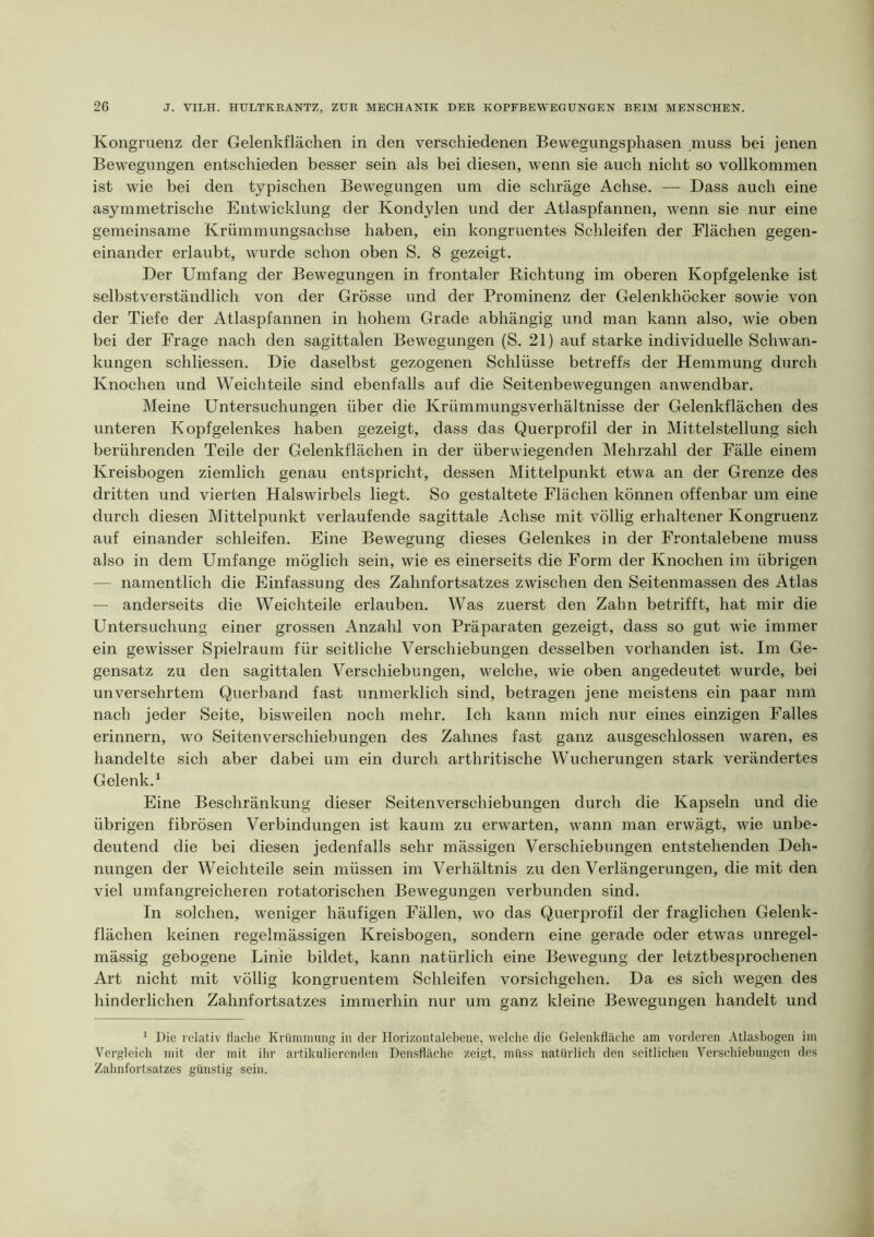 Kongruenz der Gelenkflächen in den verschiedenen Bewegungsphasen muss bei jenen Bewegungen entschieden besser sein als bei diesen, wenn sie auch nicht so vollkommen ist wie bei den typischen Bewegungen um die schräge Achse. — Dass auch eine asymmetrische Entwicklung der Kondylen und der Atlaspfannen, wenn sie nur eine gemeinsame Krümmungsachse haben, ein kongruentes Schleifen der Flächen gegen- einander erlaubt, wurde schon oben S. 8 gezeigt. Der Umfang der Bewegungen in frontaler Richtung im oberen Kopfgelenke ist selbstverständlich von der Grösse und der Prominenz der Gelenkhöcker sowie von der Tiefe der Atlaspfannen in hohem Grade abhängig und man kann also, wie oben bei der Frage nach den sagittalen Bewegungen (S. 21) auf starke individuelle Schwan- kungen schliessen. Die daselbst gezogenen Schlüsse betreffs der Hemmung durch Knochen und Weichteile sind ebenfalls auf die Seitenbewegungen anwendbar. Meine Untersuchungen über die Krümmungsverhältnisse der Gelenkflächen des unteren Kopfgelenkes haben gezeigt, dass das Querprofil der in Mittelstellung sich berührenden Teile der Gelenkflächen in der überwiegenden Mehrzahl der Fälle einem Kreisbogen ziemlich genau entspricht, dessen Mittelpunkt etwa an der Grenze des dritten und vierten Halswirbels liegt. So gestaltete Flächen können offenbar um eine durch diesen Mittelpunkt verlaufende sagittale Achse mit völlig erhaltener Kongruenz auf einander schleifen. Eine Bewegung dieses Gelenkes in der Frontalebene muss also in dem Umfange möglich sein, wie es einerseits die Form der Knochen im übrigen — namentlich die Einfassung des Zahnfortsatzes zwischen den Seitenmassen des Atlas — anderseits die Weichteile erlauben. Was zuerst den Zahn betrifft, hat mir die Untersuchung einer grossen Anzahl von Präparaten gezeigt, dass so gut wie immer ein gewisser Spielraum für seitliche Verschiebungen desselben vorhanden ist. Im Ge- gensatz zu den sagittalen Verschiebungen, welche, wie oben angedeutet wurde, bei unversehrtem Querband fast unmerklich sind, betragen jene meistens ein paar mm nach jeder Seite, bisweilen noch mehr. Ich kann mich nur eines einzigen Falles erinnern, wo Seitenverschiebungen des Zahnes fast ganz ausgeschlossen waren, es handelte sich aber dabei um ein durch arthritische Wucherungen stark verändertes Gelenk,^ Eine Beschränkung dieser Seitenverschiebungen durch die Kapseln und die übrigen fibrösen Verbindungen ist kaum zu erwarten, wann man erwägt, wie unbe- deutend die bei diesen jedenfalls sehr mässigen Verschiebungen entstehenden Deh- nungen der Weichteile sein müssen im Verhältnis zu den Verlängerungen, die mit den viel umfangreicheren rotatorischen Bewegungen verbunden sind. In solchen, weniger häufigen Fällen, wo das Querprofil der fraglichen Gelenk- flächen keinen regelmässigen Kreisbogen, sondern eine gerade oder etwas unregel- mässig gebogene Linie bildet, kann natürlich eine Bewegung der letztbesprochenen Art nicht mit völlig kongruentem Schleifen vorsichgehen. Da es sich wegen des hinderlichen Zahnfortsatzes immerhin nur um ganz kleine Bewegungen handelt und ^ Die relativ flache Krümnning in der Ilorizontalebene, welche die Gelenkfläche am vorderen Atlasbogen im Vergleich mit der mit ihr aitikuliercnden Densfläche zeigt, miiss natürlich den seitlichen Verschiebungen des Zahnfortsatzes günstig sein.