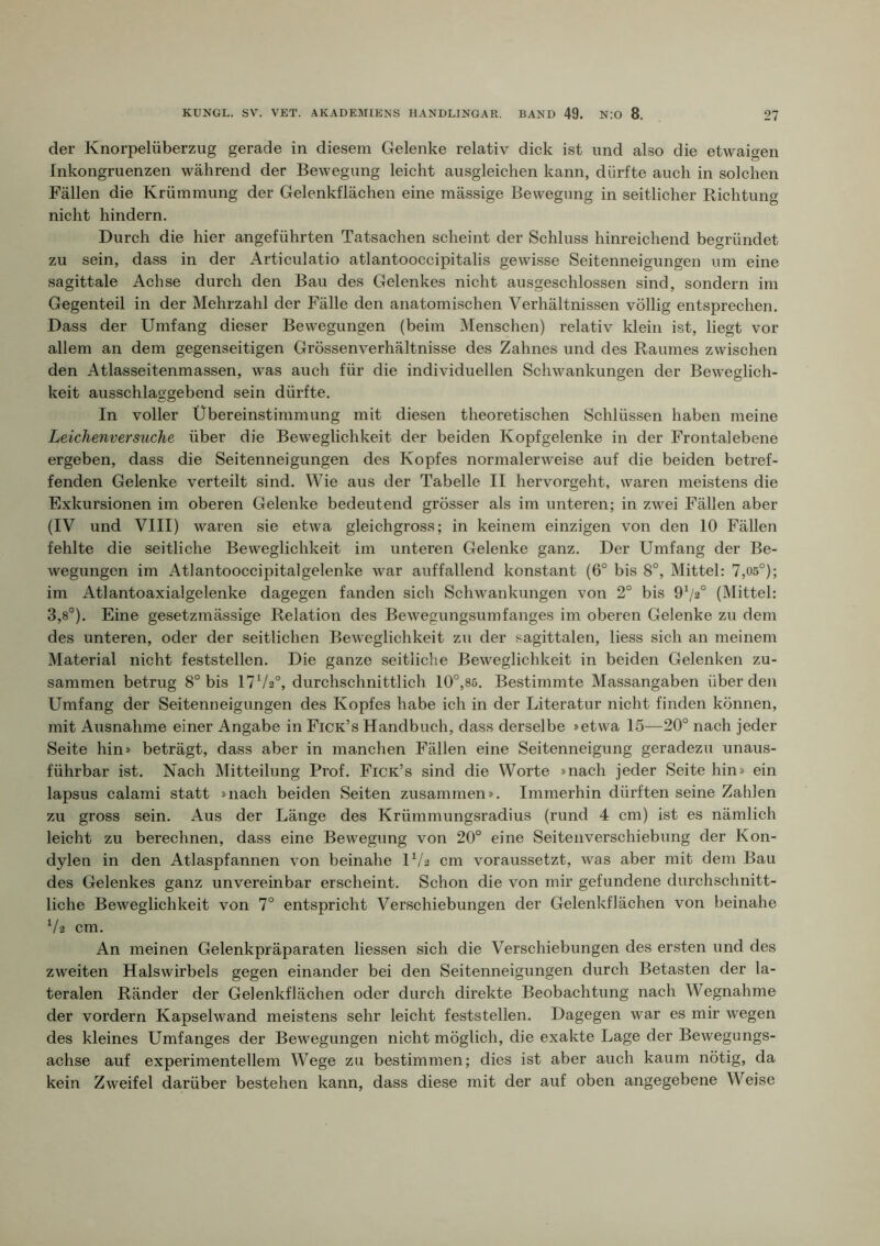 der Knorpelüberzug gerade in diesem Gelenke relativ dick ist und also die etwaigen Inkongruenzen während der Bewegung leicht ausgleichen kann, dürfte auch in solchen Fällen die Krümmung der Gelenkflächen eine mässige Bewegung in seitlicher Richtung nicht hindern. Durch die hier angeführten Tatsachen scheint der Schluss hinreichend begründet zu sein, dass in der Articulatio atlantooccipitalis gewisse Seitenneigungen um eine sagittale Achse durch den Bau des Gelenkes nicht ausgeschlossen sind, sondern im Gegenteil in der Mehrzahl der Fälle den anatomischen Verhältnissen völlig entsprechen. Dass der Umfang dieser Bewegungen (beim Menschen) relativ klein ist, liegt vor allem an dem gegenseitigen Grössenverhältnisse des Zahnes und des Raumes zwischen den Atlasseitenmassen, was auch für die individuellen Schwankungen der Beweglich- keit ausschlaggebend sein dürfte. In voller Übereinstimmung mit diesen theoretischen Schlüssen haben meine Leichenversuche über die Beweglichkeit der beiden Kopfgelenke in der Frontalebene ergeben, dass die Seitenneigungen des Kopfes normalerweise auf die beiden betref- fenden Gelenke verteilt sind. Wie aus der Tabelle II hervorgeht, waren meistens die Exkursionen im oberen Gelenke bedeutend grösser als im unteren; in zwei Fällen aber (IV und VIII) waren sie etwa gleichgross; in keinem einzigen von den 10 Fällen fehlte die seitliche Beweglichkeit im unteren Gelenke ganz. Der Umfang der Be- wegungen im Atlantooccipitalgelenke war auffallend konstant (6° bis 8°, Mittel: 7,os°); im Atlantoaxialgelenke dagegen fanden sich Schwankungen von 2° bis 9Va° (Mittel: 3,8°). Eine gesetzmässige Relation des Bewegungsumfanges im oberen Gelenke zu dem des unteren, oder der seitlichen Beweglichkeit zu der sagittalen, liess sich an meinem Material nicht feststellen. Die ganze seitliche Beweglichkeit in beiden Gelenken zu- sammen betrug 8° bis 17V2°, durchschnittlich 10°,85. Bestimmte Massangaben überden Umfang der Seitenneigungen des Kopfes habe ich in der Literatur nicht finden können, mit Ausnahme einer Angabe in Fick’s Handbuch, dass derselbe »etwa 15—20° nach jeder Seite hin» beträgt, dass aber in manchen Fällen eine Seitenneigung geradezu unaus- führbar ist. Nach Mitteilung Prof. Fick’s sind die Worte »nach jeder Seite hin» ein lapsus calami statt »nach beiden Seiten zusammen». Immerhin dürften seine Zahlen zu gross sein. Aus der Länge des Krümmungsradius (rund 4 cm) ist es nämlich leicht zu berechnen, dass eine Bewegung von 20° eine Seitenverschiebung der Kon- dylen in den Atlaspfannen von beinahe IV2 cm voraussetzt, was aber mit dem Bau des Gelenkes ganz unvereinbar erscheint. Schon die von mir gefundene durchschnitt- liche Beweglichkeit von 7° entspricht Verschiebungen der Gelenkflächen von beinahe V2 cm. An meinen Gelenkpräparaten Hessen sich die Verschiebungen des ersten und des zweiten Halswirbels gegen einander bei den Seitenneigungen durch Betasten der la- teralen Ränder der Gelenkflächen oder durch direkte Beobachtung nach Wegnahme der vordem Kapselwand meistens sehr leicht feststellen. Dagegen war es mir wegen des kleines Umfanges der Bewegungen nicht möglich, die exakte Lage der Bewegungs- achse auf experimentellem Wege zu bestimmen; dies ist aber auch kaum nötig, da kein Zweifel darüber bestehen kann, dass diese mit der auf oben angegebene Weise