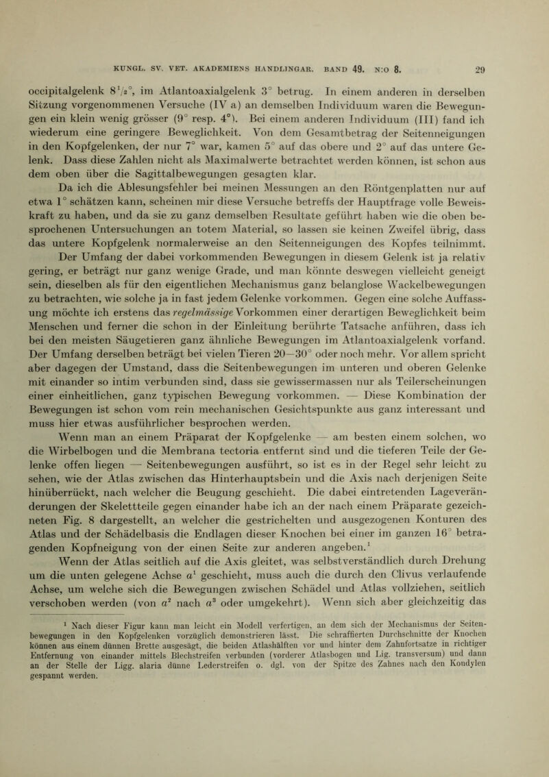 occipitalgelenk 8^2°, iin Atlantoaxialgelenk 3° betrug. In einem anderen in derselben Sitzung vorgenommenen Versuche (IV a) an demselben Individuum waren die Bewegun- gen ein klein wenig grösser (9° resp. 4°k Bei einem anderen Individuum (III) fand ich wiederum eine geringere Beweglichkeit. Von dem Gesamtbetrag der Seitenneigungen in den Kopf gelenken, der nur 7° war, kamen 5° auf das obere und 2° auf das untere Ge- lenk. Dass diese Zalüen nicht als Maximalw^erte betrachtet werden können, ist schon aus dem oben über die Sagittalbewegungen gesagten klar. Da ich die Ablesungsfehler bei meinen Messungen an den Röntgenplatten nur auf etwa 1° schätzen kann, scheinen mir diese Versuche betreffs der Hauptfrage volle Beweis- kraft zu haben, und da sie zu ganz demselben Resultate geführt haben wie die oben be- sprochenen Untersuchungen an totem Material, so lassen sie keinen Zweifel übrig, dass das untere Kopfgelenk normalerweise an den Seitenneigungen des Kopfes teilnimmt. Der Umfang der dabei vorkommenden Bewegungen in diesem Gelenk ist ja relativ gering, er beträgt nur ganz wenige Grade, und man könnte deswegen vielleicht geneigt sein, dieselben als für den eigentlichen Mechanismus ganz belanglose Wackelbewegungen zu betrachten, wie solche ja in fast jedem Gelenke Vorkommen. Gegen eine solche Auffass- ung möchte ich erstens das re(/eZwns,n'(/e Vorkommen einer derartigen Beweglichkeit beim Menschen und ferner die schon in der Einleitung berührte Tatsache anführen, dass ich bei den meisten Säugetieren ganz ähnliche Bewegungen im Atlantoaxialgelenk vorfand. Der Umfang derselben beträgt bei vielen Tieren 20—30° oder noch mehr. Vor allem spricht aber dagegen der Umstand, dass die Seitenbewegungen im unteren und oberen Gelenke mit einander so intim verbunden sind, dass sie gewissermassen nur als Teilerscheinungen einer einheitlichen, ganz tj^pischen Bewegung Vorkommen. — Diese Kombination der Bewegungen ist schon vom rein mechanischen Gesichtspunkte aus ganz interessant und muss hier etwas ausführlicher besprochen werden. Wenn man an einem Präparat der Kopfgelenke — am besten einem solchen, wo die Wirbelbogen und die Membrana tectoria entfernt sind und die tieferen Teile der Ge- lenke offen liegen — Seitenbewegungen ausführt, so ist es in der Regel sehr leicht zu sehen, wie der Atlas zwischen das Hinterhauptsbein und die Axis nach derjenigen Seite hinüberrückt, nach welcher die Beugung geschieht. Die dabei eintretenden Lageverän- derungen der Skelettteile gegen einander habe ich an der nach einem Präparate gezeich- neten Fig. 8 dargestellt, an welcher die gestrichelten und ausgezogenen Konturen des Atlas und der Schädelbasis die Endlagen dieser Knochen bei einer im ganzen 16° betra- genden Kopfneigung von der einen Seite zur anderen angeben. ^ Wenn der Atlas seitlich auf die Axis gleitet, was selbstverständlich durch Drehung um die unten gelegene Achse geschieht, muss auch die durch den Clivus verlaufende Achse, um welche sich die Bewegungen zwischen Schädel und Atlas vollziehen, seitlich verschoben werden (von nach oder umgekehrt). Wenn sich aber gleichzeitig das ^ Nach die.ser Figur kann man leicht ein Modell verfertigen, an dem sich der Mechanismus der Seiten- bewegungen in den Kopfgelenken vorzüglich demonstrieren lässt. Die schraffierten Durchschnitte der Knochen können aus einem dünnen Brette ausgesägt, die beiden Atlashälften vor und hinter dem Zahnfortsatze in richtiger Entfernung von einander mittels Blechstreifen verbunden (vorderer Atlasbogen und Lig. transversum) und dann an der Stelle der Ligg. alaria dünne Lederstreifen o. dgl. von der Spitze des Zahnes nach den Kondylen gespannt werden.