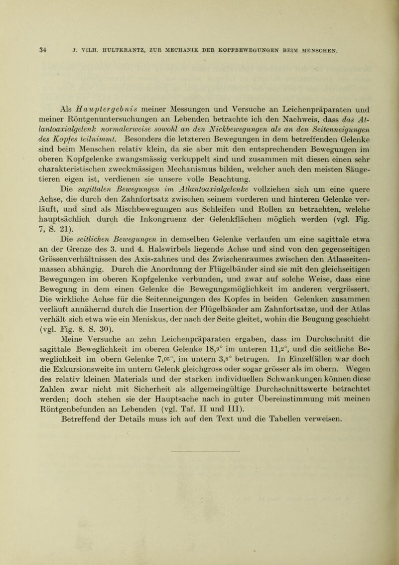 Als Hauptergebnis meiner Messungen und Versuche an Leichenpräparaten und meiner Röntgenuntersuchungen an Lebenden betrachte ich den Nachweis, dass das At- lantoaxialgelenk normalerweise sowohl an den Nickbewegungen als an den Seitenneigungen des Kopfes teilnimmt. Besonders die letzteren Bewegungen in dem betreffenden Gelenke sind beim Menschen relativ klein, da sie aber mit den entsprechenden Bewegungen im oberen Kopfgelenke zwangsmässig verkuppelt sind und zusammen mit diesen einen sehr charakteristischen zweckmässigen Mechanismus bilden, welcher auch den meisten Säuge- tieren eigen ist, verdienen sie unsere volle Beachtung. Die sagittalen Bewegungen im Atlantoaxialgelenke vollziehen sich um eine quere Achse, die durch den Zahnfortsatz zwischen seinem vorderen und hinteren Gelenke ver- läuft, und sind als Mischbewegungen aus Schleifen und Rollen zu betrachten, welche hauptsächhch durch die Inkongruenz der Gelenkflächen möglich werden (vgl. Rig. 7, S. 21). Die seitlichen Bewegungen in demselben Gelenke verlaufen um eine sagittale etwa an der Grenze des 3. und 4. Halswirbels liegende Achse und sind von den gegenseitigen Grössenverhältnissen des Axis-zahhes und des Zwischeinaumes zwischen den Atlasseiten- massen abhängig. Durch die Anordnung der Flügelbänder sind sie mit den gleichseitigen Bewegungen im oberen Kopf gelenke verbunden, und zwar auf solche Weise, dass eine Bewegung in dem einen Gelenke die Bewegungsmöglichkeit im anderen vergrössert. Die wirkliche Achse für die Seitenneigungen des Kopfes in beiden Gelenken zusammen verläuft annähernd durch die Insertion der Flügelbänder am Zahnfortsatze, und der Atlas verhält sich etwa wie ein Meniskus, der nach der Seite gleitet, wohin die Beugung geschieht (vgl. Fig. 8. S. 30). Meine Versuche an zehn Leichenpräparaten ergaben, dass im Durchschnitt die sagittale Beweglichkeit im oberen Gelenke 18,9° im unteren 11,2°, und die seitliche Be- weglichkeit im obern Gelenke 7,06°, im untern 3,8° betrugen. In Einzelfällen war doch die Exkursionsweite im untern Gelenk gleichgross oder sogar grösser als im obern. Wegen des relativ kleinen Materials und der starken individuellen Schwankungen können diese Zahlen zwar nicht mit Sicherheit als allgemeingültige Durchschnittswerte betrachtet werden; doch stehen sie der Hauptsache nach in guter Übereinstimmung mit meinen Röntgenbefunden an Lebenden (vgl. Taf. II und III). Betreffend der Details muss ich auf den Text und die Tabellen verweisen.