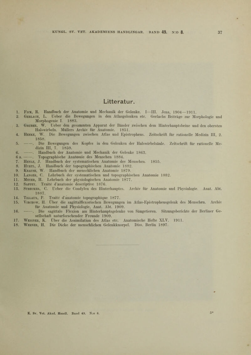 Litteratur. 1. Fick, R. Handbuch der Anatomie und Mechanik der Gelenke. I—III. .lena, 1904—1911. 2. Gerlach, I;. Ueber die Bewegungen in den Atlasgelenken etc. Gerlaclis Beiträge zur Morphologie und Morphogenie I. 1883. 3. Gruber, W. Ueber den gesaminten Apparat der Bänder zwisclicn dem Hinterhauptsbeine und den obersten Halswirbeln. IMtillers Arcliiv für Anatomie. 1851. 4. Henke, W. Die Bewegungen zwischen Atlas uml Epistroidieus. Zeitschrift für rationelle Medizin HI, 2. 1858. 5. . Die Bewegungen des Kopfes in den Gelenken der Halswirbelsäule. Zeitschrift für rationelle Me- dizin III, 7. 1859. ü. . Handbuch der Anatomie und Mechanik der Gelenke 1863. 6 a. . Topographische Anatomie des Menschen 1884. 7. Henee, J. Handbuch der systematischen Anatomie des Menschen. 1855. 8. Hyrtl, J. Handbuch der topographischen Anatomie 1882. 9. Krause, W. Handhucli der menschlichen Anatomie 1879. 10. Langer, C. Lehrbuch der systematischen und topograidiischen Anatomie 1882. 11. Meyer, II. Lehrbuch der physiologischen Anatomie 1877. 12. Sappey. Traite d’anatomie descriptive 1876. 13. Strecker, C. Ueber die Condylen des Hinterhauptes. Archiv für Anatomie und Physiologie. Anat. Aht. 1887. 14. Tillaux, P. Traite d'änatomie topograpliique 1877. 15. ViRCHOw, 11. Über die sagittalflexorischen Bewegungen im Atlas-Epistroplieusgelenk des Menschen. Archiv für Anatomie und Physiologie, Anat. Aht. 1909. 16. . Die sagittale Flexion am Hinterhauptsgelenke von Säugetieren. Sitzungsberichte der Berliner Ge- sellschaft naturforschender Freunde 1909. 17. Weigner, K. Über die Assimilation des Atlas etc. Anatomische Hefte XLV. 1911. 18. Werner, H. Die Dicke der menschlichen Gelenkknorpel. Diss. Berlin 1897.