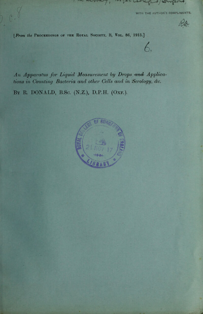 WITH THE author's COMPLIMENTS. [From the Proceedings of the Royal Society, B, Vol. 86, 1913.] An Apparatus for Liquid Measurement by Drops -and Applica- tions in Counting Bacteria and other Cells and in Serology, (&c. By R. DONALD, B.Sc. (N.Z.), D.P.H. (Oxf.).