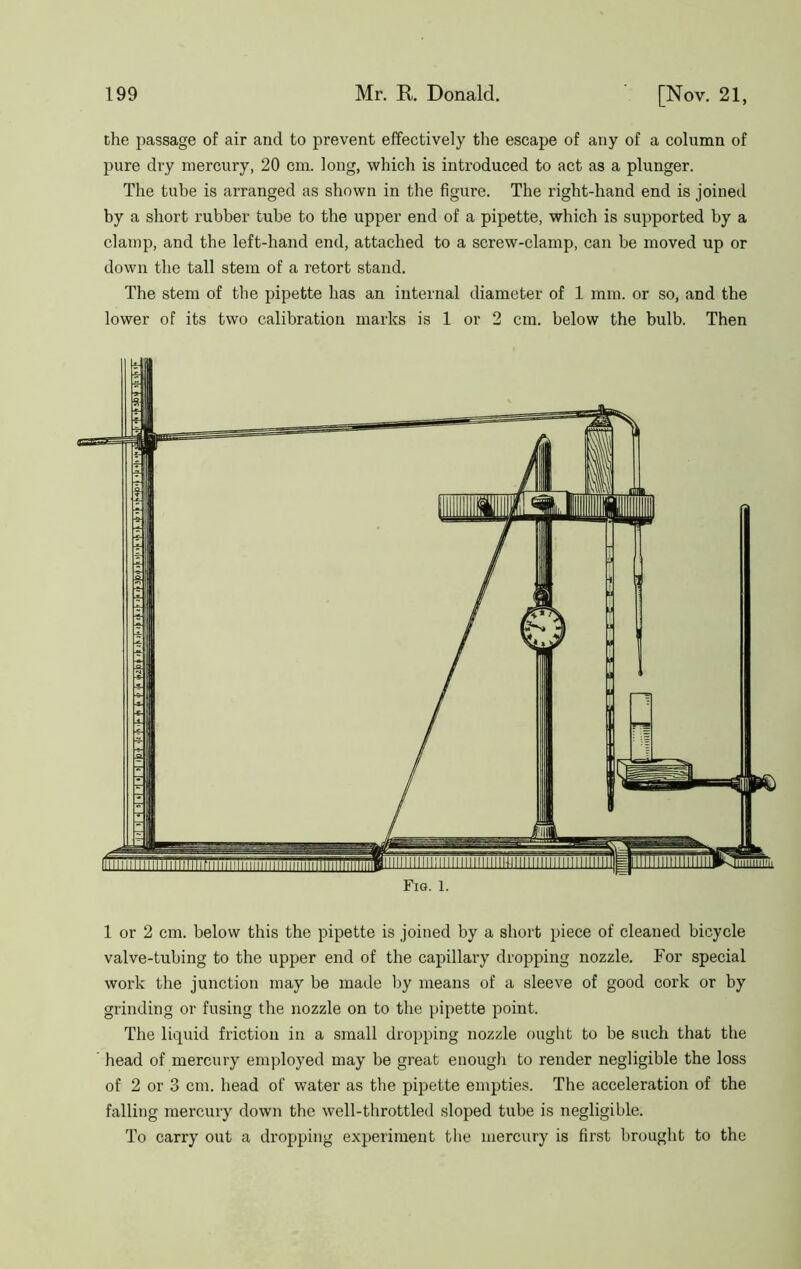 the passage of air and to prevent effectively the escape of any of a column of pure dry mercury, 20 cm. long, which is introduced to act as a plunger. The tube is arranged as shown in the figure. The right-hand end is joined by a short rubber tube to the upper end of a pipette, which is supported by a clamp, and the left-hand end, attached to a screw-clamp, can be moved up or down the tall stem of a retort stand. The stem of the pipette has an internal diameter of 1 min. or so, and the lower of its two calibration marks is 1 or 2 cm. below the bulb. Then 1 or 2 cm. below this the pipette is joined by a short piece of cleaned bicycle valve-tubing to the upper end of the capillary dropping nozzle. For special work the junction may be made by means of a sleeve of good cork or by grinding or fusing the nozzle on to the pipette point. The liquid friction in a small dropping nozzle ought to be such that the head of mercury employed may be great enough to render negligible the loss of 2 or 3 cm. head of water as the pipette empties. The acceleration of the falling mercury down the well-throttled sloped tube is negligible. To carry out a dropping experiment the mercury is first brought to the