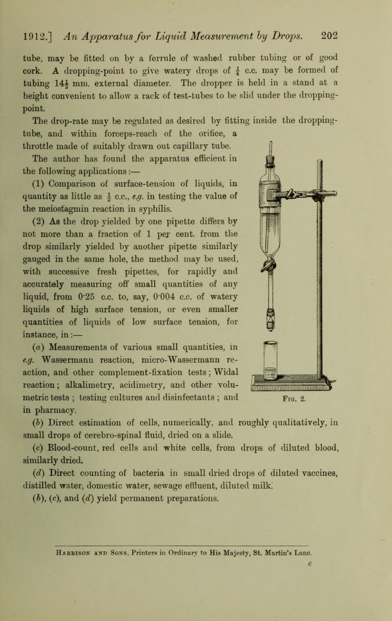 tube, may be fitted on by a ferrule of washed rubber tubing or of good cork. A dropping-point to give watery drops of \ c.c. may be formed of tubing 14| mm. external diameter. The dropper is held in a stand at a height convenient to allow a rack of test-tubes to be slid under the dropping- point. The drop-rate may be regulated as desii'ed by fitting inside the dropping- tube, and within forceps-reach of the orifice, a throttle made of suitably drawn out capillary tube. The author has found the apparatus efficient in the following applications:— (1) Comparison of surface-tension of liquids, in quantity as little as \ c.c., e.y. in testing the value of the meiostagmin reaction in syphilis. (2) As the drop yielded by one pipette differs by not more than a fraction of 1 per cent, from the drop similarly yielded by another pipette similarly gauged in the same hole, the method may be used, with successive fresh pipettes, for rapidly and accurately measuring off small quantities of any liquid, from 0'25 c.c. to, say, 0 004 c.c, of watery liquids of high surface tension, or even smaller quantities of liquids of low surface tension, for instance, in:— (а) Measurements of various small quantities, in e.g. Wassermann reaction, micro-Wassermann re- action, and other complement-fixation tests; Widal reaction; alkalimetry, acidimetry, and other volu- metric tests ; testing cultures and disinfectants ; and Fig. 2. in pharmacy. (1) Direct estimation of cells, numerically, and roughly qualitatively, in small drops of cerebro-spinal fluid, dried on a slide. (c) Blood-count, red cells and white cells, from drops of diluted blood, similarly dried. {d) Direct counting of bacteria in small dried drops of diluted vaccines, distilled water, domestic water, sewage effluent, diluted milk. (б) , (c), and {d) yield permanent preparations. Harrison and Sons, Printers in Ordinary to His Majesty, St. Martin’s Lane.