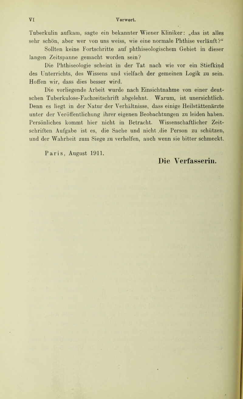 Tuberkulin aufkam, sagte ein bekannter Wiener Kliniker: „das ist alles sehr schön, aber wer von uns weiss, wie eine normale Phthise verläuft?“ Sollten keine Fortschritte auf phthiseologischem Gebiet in dieser langen Zeitspanne gemacht worden sein? Die Phthiseologie scheint in der Tat nach wie vor ein Stiefkind des Unterrichts, des Wissens und vielfach der gemeinen Logik zu sein. Hoffen wir, dass dies besser wird. Die vorliegende Arbeit wurde nach Einsichtnahme von einer deut- schen Tuberkulose-Fachzeitschrift abgelehnt. Warum, ist unersichtlich. Denn es liegt in der Natur der Verhältnisse, dass einige Heilstättenärzte unter der Veröffentlichung ihrer eigenen Beobachtungen zu leiden haben. Persönliches kommt hier nicht in Betracht. Wissenschaftlicher Zeit- schriften Aufgabe ist es, die Sache und nicht .die Person zu schützen, und der Wahrheit zum Siege zu verhelfen, auch wenn sie bitter schmeckt. Paris, August 1911. Die Verfasserin.