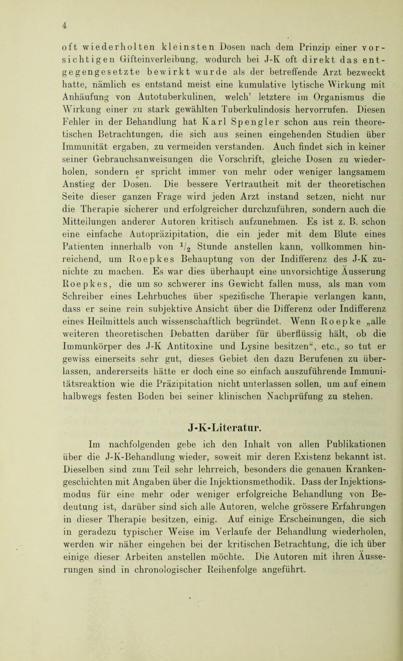 oft wiederholten kleinsten Dosen nach dem Prinzip einer vor- sichtigen Gifteinverleibung, wodurch bei J-K oft direkt das ent- gegengesetzte bewirkt wurde als der betreffende Arzt bezweckt hatte, nämlich es entstand meist eine kumulative lytische Wirkung mit Anhäiifung von Autotuberkulinen, welch’ letztere ira Organismus die Wii'kung einer zu stark gewählten Tuberkulindosis hervorrufen. Diesen Fehler in der Behandlung hat Karl Spengler schon aus rein theore- tischen Betrachtungen, die sich aus seinen eingehenden Studien über Immunität ergaben, zu vermeiden verständen. Auch findet sich in keiner seiner Gebrauchsanweisungen die Vorschrift, gleiche Dosen zu wieder- holen, sondern er spricht immer von mehr oder weniger langsamem Anstieg der Dosen. Die bessere Vertrautheit mit der theoretischen Seite dieser ganzen Frage wird jeden Arzt instand setzen, nicht nur die Therapie sicherer und erfolgreicher durchzuführen, sondern auch die Mitteilungen anderer Autoren kritisch aufzunehmen. Es ist z. B. schon eine einfache Autopräzipitation, die ein jeder mit dem Blute eines Patienten innerhalb von Stunde anstellen kann, vollkommen hin- reichend, um Roepkes Behauptung von der Indifferenz des J-K zu- nichte zu machen. Es war dies überhaupt eine unvorsichtige Äusserung Roepkes, die umso schwerer ins Gewicht fallen muss, als man vom Schreiber eines Lehrbuches über spezifische Therapie verlangen kann, dass er seine rein subjektive Ansicht über die Differenz oder Indifferenz eines Heilmittels auch wissenschaftlich begründet. Wenn Roepke „alle weiteren theoretischen Debatten darüber für überflüssig hält, ob die Immunkörper des J-K Antitoxine und Lysine besitzen^^ etc., so tut er gewiss einerseits sehr gut, dieses Gebiet den dazu Berufenen zu über- lassen, andererseits hätte er doch eine so einfach auszuführende Immuni- tätsreaktion wie die Präzipitation nicht unterlassen sollen, um auf einem halbwegs festen Boden bei seiner klinischen Nachprüfung zu stehen. J-K-Literatiir. Im nachfolgenden gebe ich den Inhalt von allen Publikationen über die J-K-Behandlung wieder, soweit mir deren Existenz bekannt ist. Dieselben sind zum Teil sehr lehrreich, besonders die genauen Kranken- geschichten mit Angaben über die Injektionsmethodik. Dass der Injektions- modus für eine mehr oder weniger erfolgreiche Behandlung von Be- deutung ist, darüber sind sich alle Autoren, welche grössere Erfahrungen in dieser Therapie besitzen, einig. Auf einige Erscheinungen, die sich in geradezu typischer Weise im Verlaufe der Behandlung wiederholen, werden wir näher eingehen bei der kritischen Betrachtung, die ich über einige dieser Arbeiten anstellen möchte. Die Autoren mit ihren Äusse- rungen sind in chronologischer Reihenfolge angeführt.