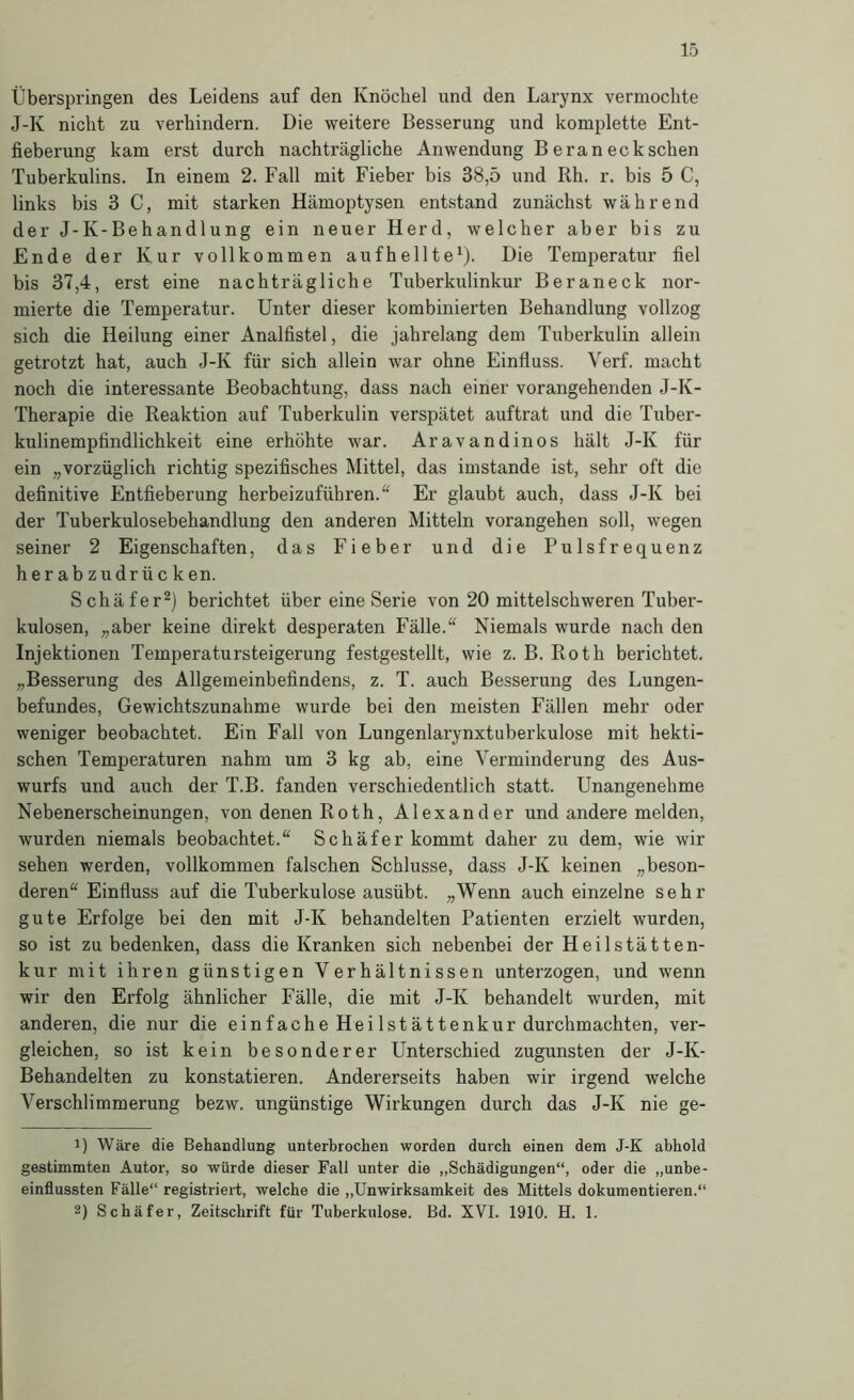 Überspringen des Leidens auf den Knöchel und den Larynx vermochte J-K nicht zu verhindern. Die weitere Besserung und komplette Ent- fieberung kam erst durch nachträgliche Anwendung B e ran eck sehen Tuberkulins. In einem 2. Fall mit Fieber bis 38,5 und Rh. r. bis 5 C, links bis 3 C, mit starken Hämoptysen entstand zunächst während der J-K-Behandlung ein neuer Herd, welcher aber bis zu Ende der Kur vollkommen aufhellteÜ- Die Temperatur fiel bis 37,4, erst eine nachträgliche Tuberkulinkur Beraneck nor- mierte die Temperatur. Unter dieser kombinierten Behandlung vollzog sich die Heilung einer Analfistel, die jahrelang dem Tuberkulin allein getrotzt hat, auch J-K für sich allein war ohne Einfluss. Verf. macht noch die interessante Beobachtung, dass nach einer vorangehenden J-K- Therapie die Reaktion auf Tuberkulin verspätet auftrat und die Tuber- kulinempfindlichkeit eine erhöhte war. Aravandinos hält J-K für ein „vorzüglich richtig spezifisches Mittel, das imstande ist, sehr oft die definitive Entfieberung herbeizufübren. Er glaubt auch, dass J-K bei der Tuberkulosebehandlung den anderen Mitteln vorangehen soll, wegen seiner 2 Eigenschaften, das Fieber und die Pulsfrequenz herabzudrücken. Schäfer^) berichtet über eine Serie von 20 mittelschweren Tuber- kulosen, „aber keine direkt desperaten Fälle.“ Niemals wurde nach den Injektionen Temperatursteigerung festgestellt, wie z. B. Roth berichtet. „Besserung des Allgemeinbefindens, z. T. auch Besserung des Lungen- befundes, Gewichtszunahme wurde bei den meisten Fällen mehr oder weniger beobachtet. Ein Fall von Lungenlarynxtuberkulose mit hekti- schen Temperaturen nahm um 3 kg ab, eine Verminderung des Aus- wurfs und auch der T.B. fanden verschiedentlich statt. Unangenehme Nebenerscheinungen, von denen Roth, Alexander und andere melden, wurden niemals beobachtet.“ Schäfer kommt daher zu dem, wie wir sehen werden, vollkommen falschen Schlüsse, dass J-K keinen „beson- deren“ Einfluss auf die Tuberkulose ausübt. „Wenn auch einzelne sehr gute Erfolge bei den mit J-K behandelten Patienten erzielt wurden, so ist zu bedenken, dass die Kranken sich nebenbei der Heilstätten- kur mit ihren günstigen Verhältnissen unterzogen, und wenn wir den Erfolg ähnlicher Fälle, die mit J-K behandelt wurden, mit anderen, die nur die einfache Heilstättenkur durchmachten, ver- gleichen, so ist kein besonderer Unterschied zugunsten der J-K- Behandelten zu konstatieren. Andererseits haben wir irgend welche Verschlimmerung bezw. ungünstige Wirkungen durch das J-K nie ge- 1) Wäre die Behandlung unterbrochen worden durch einen dem J-K abhold gestimmten Autor, so würde dieser Fall unter die „Schädigungen“, oder die „unbe- einflussten Fälle“ registriert, welche die „Unwirksamkeit des Mittels dokumentieren.“ 2) Schäfer, Zeitschrift für Tuberkulose. Bd. XVI. 1910. H. 1.