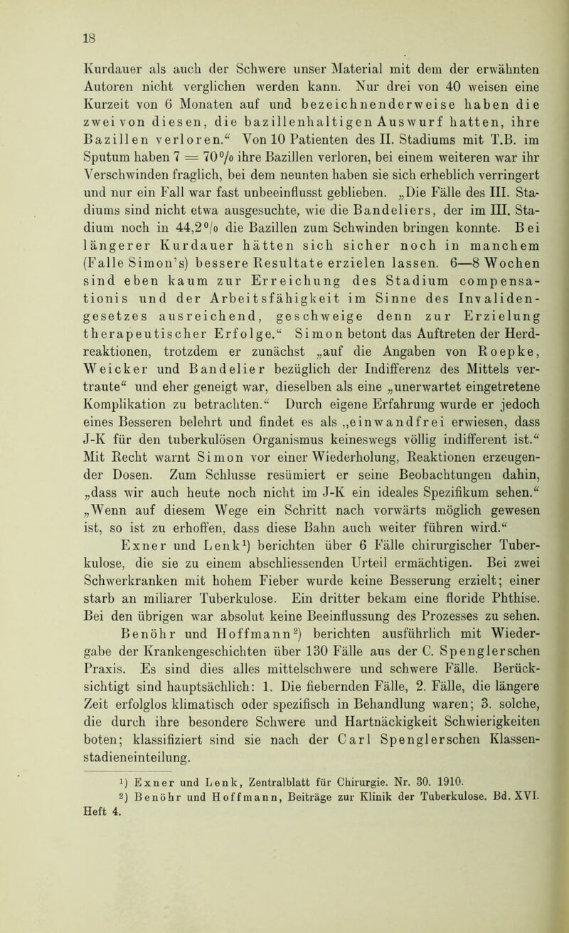 Kurdauer als auch der Schwere unser Material mit dem der erwähnten Autoren nicht verglichen werden kann. Nur drei von 40 weisen eine Kurzeit von 6 Monaten auf und bezeichnenderweise haben die zwei von diesen, die bazillenhaltigen Auswurf hatten, ihre Bazillen verloren. Von 10 Patienten des II. Stadiums mit T.B. im Sputum haben 7 = 70% ihre Bazillen verloren, bei einem weiteren war ihr Verschwinden fraglich, bei dem neunten haben sie sich erheblich verringert und nur ein Fall war fast unbeeinflusst geblieben. „Die Fälle des III. Sta- diums sind nicht etwa ausgesuchte, wie die Bandeliers, der im III, Sta- dium noch in 44,2°/o die Bazillen zum Schwinden bringen konnte. Bei längerer Kurdauer hätten sich sicher noch in manchem (Falle Simon’s) bessere Resultate erzielen lassen. 6—8 Wochen sind eben kaum zur Erreichung des Stadium compensa- tionis und der Arbeitsfähigkeit im Sinne des Invaliden- gesetzes ausreichend, geschweige denn zur Erzielung therapeutischer Erfolge.“ Simon betont das Auftreten der Herd- reaktionen, trotzdem er zunächst „auf die Angaben von Roepke, Weicker und Bandelier bezüglich der Indifferenz des Mittels ver- traute“ und eher geneigt war, dieselben als eine „unerwartet eingetretene Komplikation zu betrachten.“ Durch eigene Erfahrung wurde er jedoch eines Besseren belehrt und findet es als ,,einwandfrei erwiesen, dass J-K für den tuberkulösen Organismus keineswegs völlig indifferent ist.“ Mit Recht warnt Simon vor einer Wiederholung, Reaktionen erzeugen- der Dosen. Zum Schlüsse resümiert er seine Beobachtungen dahin, „dass wir auch heute noch nicht im J-K ein ideales Spezifikum sehen.“ „Wenn auf diesem Wege ein Schritt nach vorwärts möglich gewesen ist, so ist zu erhoffen, dass diese Bahn auch weiter führen wird.“ Exner und Lenk^) berichten über 6 Fälle chirurgischer Tuber- kulose, die sie zu einem abschliessenden Urteil ermächtigen. Bei zwei Schwerkranken mit hohem Fieber wurde keine Besserung erzielt; einer starb an miliarer Tuberkulose. Ein dritter bekam eine floride Phthise. Bei den übrigen war absolut keine Beeinflussung des Prozesses zu sehen. Benöhr und Hoffmann^) berichten ausführlich mit Wieder- gabe der Krankengeschichten über 130 Fälle aus der C. Spenglerschen Praxis. Es sind dies alles mittelschwere und schwere Fälle. Berück- sichtigt sind hauptsächlich: 1. Die fiebernden Fälle, 2. Fälle, die längere Zeit erfolglos klimatisch oder spezifisch in Behandlung waren; 3. solche, die durch ihre besondere Schwere und Hartnäckigkeit Schwierigkeiten boten; klassifiziert sind sie nach der Carl Spenglerschen Klassen- stadieneinteilung. 1) Exner und Lenk, Zentralblatt für Chirurgie. Nr. 30. 1910. 2) Benöhr und Hoffmann, Beiträge zur Klinik der Tuberkulose. Bd. XVI. Heft 4.