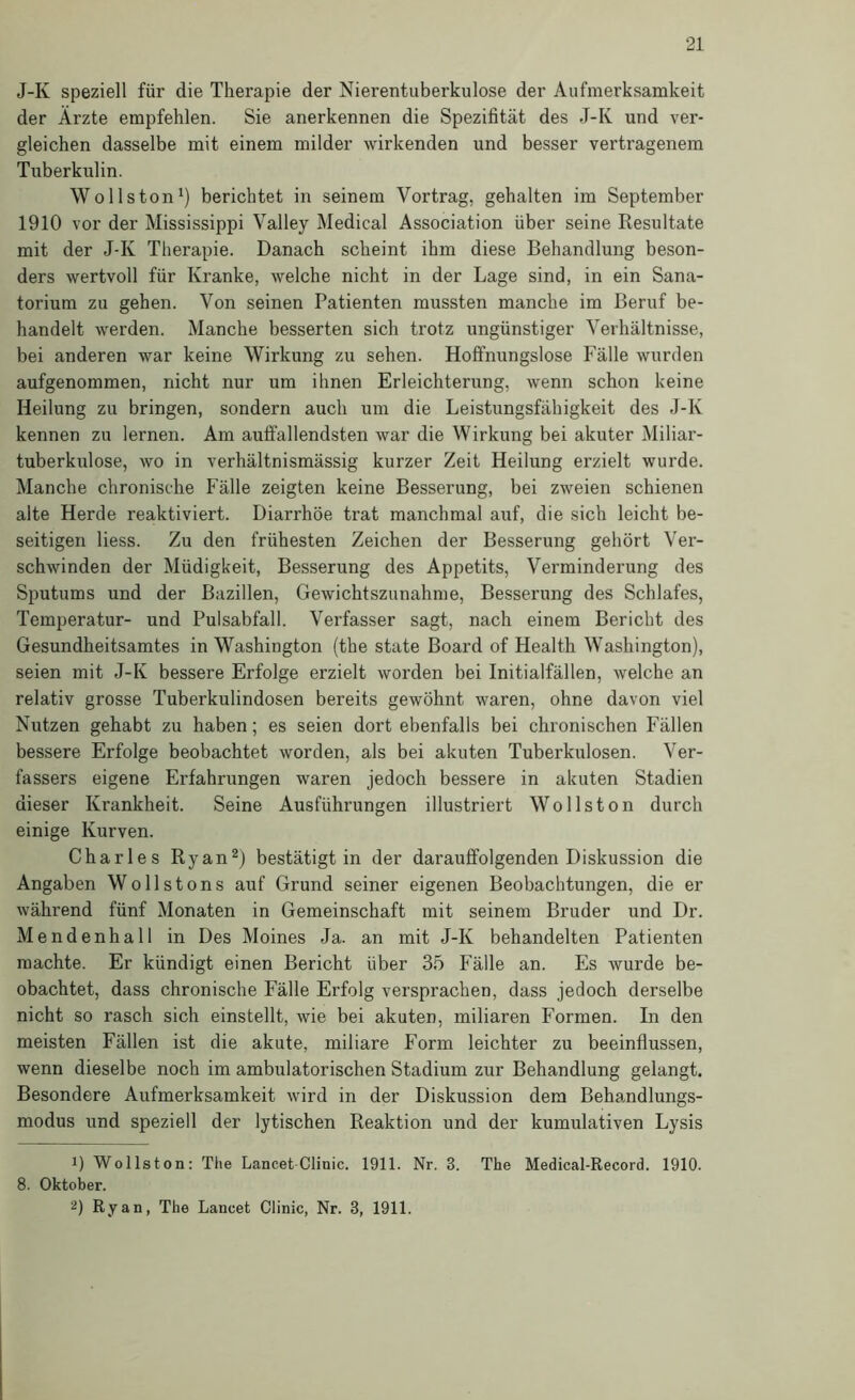 J-K speziell für die Therapie der Nierentuberkiilose der Aufmerksamkeit der Ärzte empfehlen. Sie anerkennen die Spezifität des J-K und ver- gleichen dasselbe mit einem milder wirkenden und besser vertragenem Tuberkulin. Wollston^) berichtet in seinem Vortrag, gehalten im September 1910 vor der Mississippi Valley Medical Association über seine Resultate mit der J-K Therapie. Danach scheint ihm diese Behandlung beson- ders wertvoll für Kranke, welche nicht in der Lage sind, in ein Sana- torium zu gehen. Von seinen Patienten mussten manche im Beruf be- handelt werden. Manche besserten sich trotz ungünstiger Verhältnisse, bei anderen war keine Wirkung zu sehen. Hoffnungslose Fälle wurden aufgenommen, nicht nur um ihnen Erleichterung, wenn schon keine Heilung zu bringen, sondern auch um die Leistungsfähigkeit des J-K kennen zu lernen. Am auffallendsten war die Wirkung bei akuter Miliar- tuberkulose, wo in verhältnismässig kurzer Zeit Heilung erzielt wurde. Manche chronische Fälle zeigten keine Besserung, bei zweien schienen alte Herde reaktiviert. Diarrhöe trat manchmal auf, die sich leicht be- seitigen Hess. Zu den frühesten Zeichen der Besserung gehört Ver- schwinden der Müdigkeit, Besserung des Appetits, Verminderung des Sputums und der Bazillen, Gewichtszunahme, Besserung des Schlafes, Temperatur- und Pulsabfall. Verfasser sagt, nach einem Bericht des Gesundheitsamtes in Washington (the state Board of Health Washington), seien mit J-K bessere Erfolge erzielt worden bei Initialfällen, welche an relativ grosse Tuberkulindosen bereits gewöhnt waren, ohne davon viel Nutzen gehabt zu haben; es seien dort ebenfalls bei chronischen Fällen bessere Erfolge beobachtet worden, als bei akuten Tuberkulosen. Ver- fassers eigene Erfahrungen waren jedoch bessere in akuten Stadien dieser Krankheit. Seine Ausführungen illustriert Wollston durch einige Kurven. Charles Ryan®) bestätigt in der darauffolgenden Diskussion die Angaben Wollstons auf Grund seiner eigenen Beobachtungen, die er während fünf Monaten in Gemeinschaft mit seinem Bruder und Dr. Mendenhall in Des Moines Ja. an mit J-K behandelten Patienten machte. Er kündigt einen Bericht über 35 Fälle an. Es wurde be- obachtet, dass chronische Fälle Erfolg versprachen, dass jedoch derselbe nicht so rasch sich einstellt, wie bei akuten, miliaren Formen. In den meisten Fällen ist die akute, miliare Form leichter zu beeinflussen, wenn dieselbe noch im ambulatorischen Stadium zur Behandlung gelangt. Besondere Aufmerksamkeit wird in der Diskussion dem Behandlungs- modus und speziell der lytischen Reaktion und der kumulativen Lysis 1) Wollston: The Lancet Clinic. 1911. Nr. 3. The Medical-Record. 1910. 8. Oktober. 2) Ryan, The Lancet Clinic, Nr. 3, 1911.