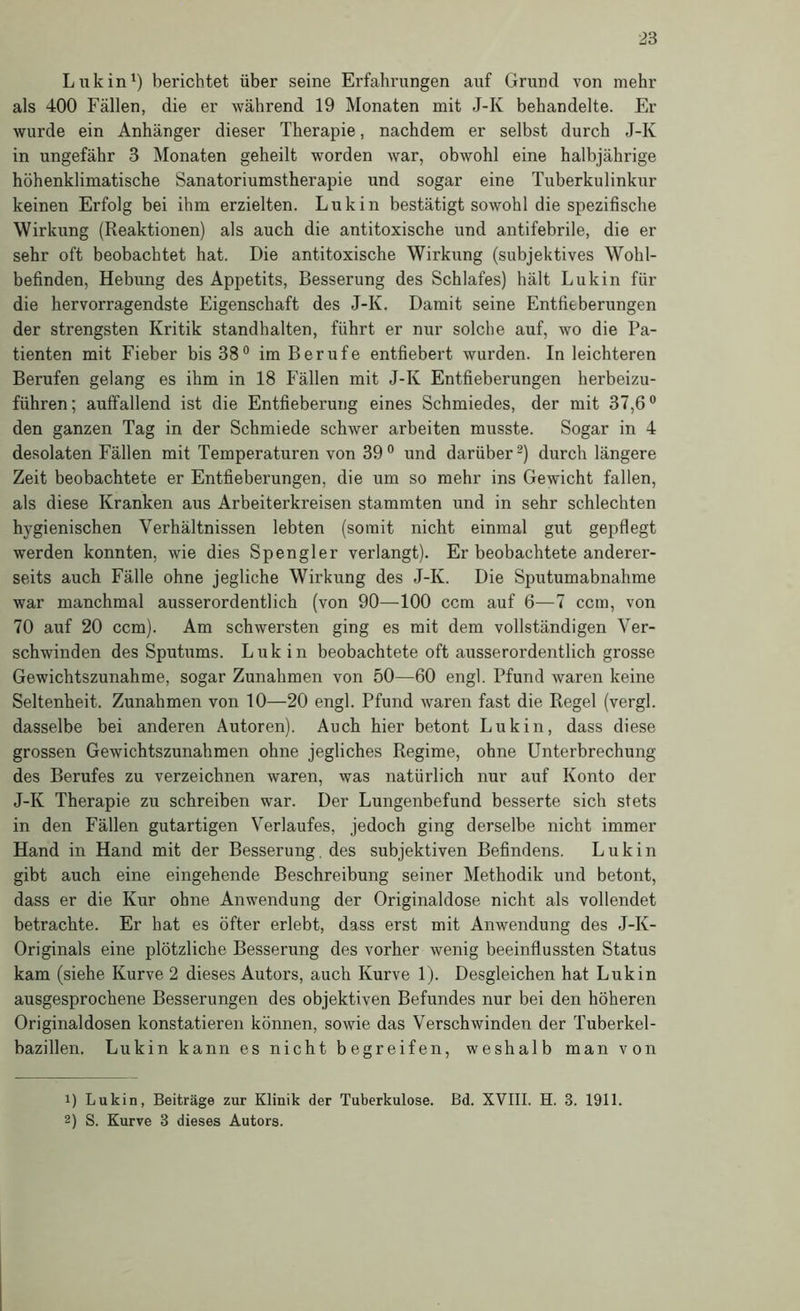 Liikin^) berichtet über seine Erfahrungen auf Grund von mehr als 400 Fällen, die er während 19 Monaten mit J-K behandelte. Er wurde ein Anhänger dieser Therapie, nachdem er selbst durch J-K in ungefähr 3 Monaten geheilt worden war, obwohl eine halbjährige höhenklimatische Sanatoriumstherapie und sogar eine Tuberkulinkur keinen Erfolg bei ihm erzielten. Luk in bestätigt sowohl die spezifische Wirkung (Reaktionen) als auch die antitoxische und antifebrile, die er sehr oft beobachtet hat. Die antitoxische Wirkung (subjektives Wohl- befinden, Hebung des Appetits, Besserung des Schlafes) hält Lukin für die hervorragendste Eigenschaft des J-K. Damit seine Entfieberungen der strengsten Kritik standhalten, führt er nur solche auf, wo die Pa- tienten mit Fieher bis 38° im Berufe entfiebert wurden. In leichteren Berufen gelang es ihm in 18 Fällen mit J-K Entfieberungen herbeizu- führen; auffallend ist die Entfieberung eines Schmiedes, der mit 37,6° den ganzen Tag in der Schmiede schwer arbeiten musste. Sogar in 4 desolaten Fällen mit Temperaturen von 39° und darüber^) durch längere Zeit beobachtete er Entfieberungen, die um so mehr ins Gewicht fallen, als diese Kranken aus Arbeiterkreisen stammten und in sehr schlechten hygienischen Verhältnissen lebten (somit nicht einmal gut gepflegt werden konnten, wie dies Spengler verlangt). Er beobachtete anderer- seits auch Fälle ohne jegliche Wirkung des J-K. Die Sputumabnahme war manchmal ausserordentlich (von 90—100 ccm auf 6—7 ccm, von 70 auf 20 ccm). Am schwersten ging es mit dem vollständigen Ver- schwinden des Sputums. Luk in beobachtete oft ausserordentlich grosse Gewichtszunahme, sogar Zunahmen von 50—60 engl. Pfund waren keine Seltenheit. Zunahmen von 10—20 engl. Pfund waren fast die Regel (vergl. dasselbe bei anderen Autoren). Auch hier betont Luk in, dass diese grossen Gewichtszunahmen ohne jegliches Regime, ohne Unterbrechung des Berufes zu verzeichnen waren, was natürlich nur auf Konto der J-K Therapie zu schreiben war. Der Lungenbefund besserte sich stets in den Fällen gutartigen Verlaufes, jedoch ging derselbe nicht immer Hand in Hand mit der Besserung, des subjektiven Befindens. Lukin gibt auch eine eingehende Beschreibung seiner Methodik und betont, dass er die Kur ohne Anwendung der Originaldose nicht als vollendet betrachte. Er hat es öfter erlebt, dass erst mit Anwendung des J-K- Originals eine plötzliche Besserung des vorher wenig beeinflussten Status kam (siehe Kurve 2 dieses Autors, auch Kurve 1). Desgleichen hat Luk in ausgesprochene Besserungen des objektiven Befundes nur bei den höheren Original dosen konstatieren können, sowie das Verschwinden der Tuberkel- bazillen. Lukin kann es nicht begreifen, weshalb man von 1) Lukin, Beiträge zur Klinik der Tuberkulose, ßd. XVIII. H. 3. 1911. 2) S. Kurve 3 dieses Autors.