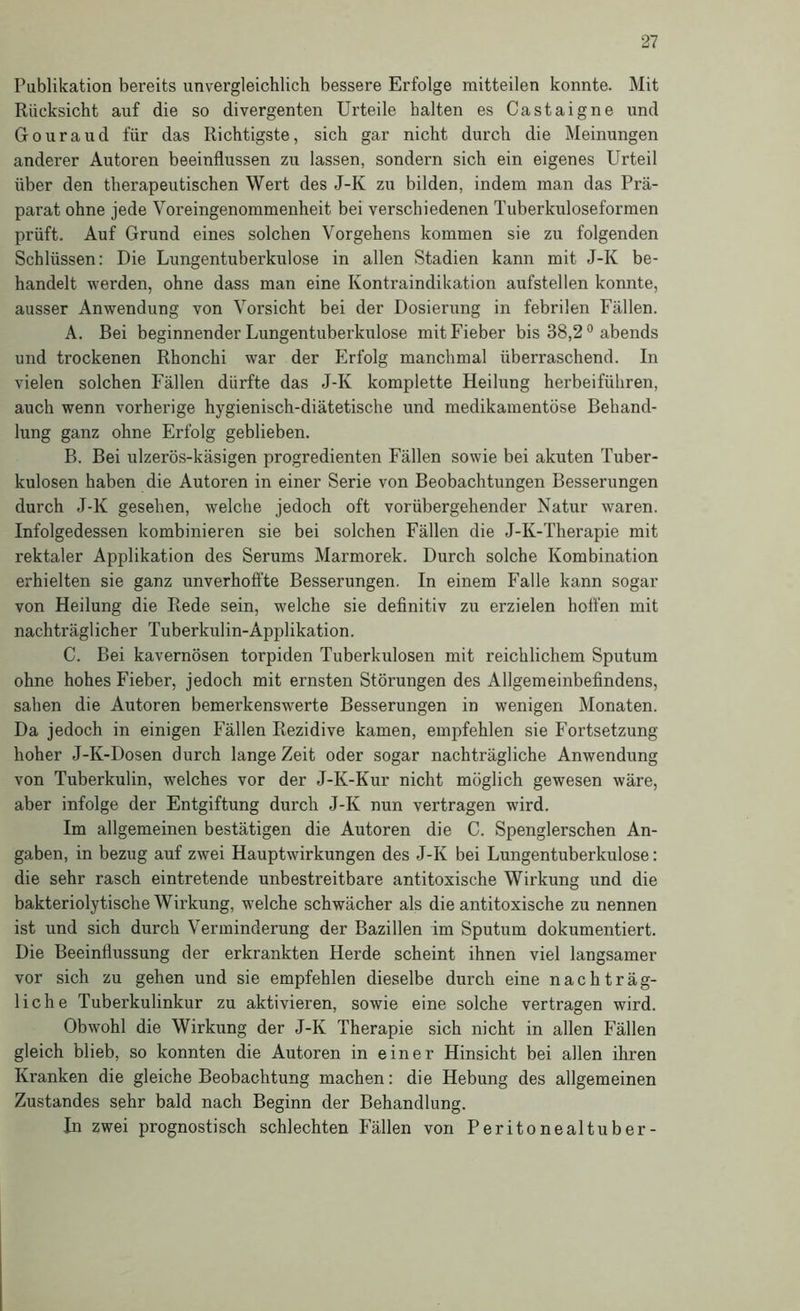 Publikation bereits unvergleichlich bessere Erfolge raitteilen konnte. Mit Rücksicht auf die so divergenten Urteile halten es Castaigne und Gouraud für das Richtigste, sich gar nicht durch die Meinungen anderer Autoren beeinflussen zu lassen, sondern sich ein eigenes Urteil über den therapeutischen Wert des J-K zu bilden, indem man das Prä- parat ohne jede Voreingenommenheit bei verschiedenen Tuberkuloseformen prüft. Auf Grund eines solchen Vorgehens kommen sie zu folgenden Schlüssen: Die Lungentuberkulose in allen Stadien kann mit J-K be- handelt werden, ohne dass man eine Kontraindikation aufstellen konnte, ausser Anwendung von Vorsicht bei der Dosierung in febrilen Fällen. A. Bei beginnender Lungentuberkulose mit Fieber bis 38,2 ° abends und trockenen Rhonchi war der Erfolg manchmal überraschend. In vielen solchen Fällen dürfte das J-K komplette Heilung herbeiführen, auch wenn vorherige hygienisch-diätetische und medikamentöse Behand- lung ganz ohne Erfolg geblieben. B. Bei ulzerös-käsigen progredienten Fällen sowie bei akuten Tuber- kulosen haben die Autoren in einer Serie von Beobachtungen Besserungen durch J-K gesehen, welche jedoch oft vorübergehender Natur waren. Infolgedessen kombinieren sie bei solchen Fällen die J-K-Therapie mit rektaler Applikation des Serums Marmorek. Durch solche Kombination erhielten sie ganz unverhofifte Besserungen. In einem Falle kann sogar von Heilung die Rede sein, welche sie definitiv zu erzielen hoffen mit nachträgl ich er Tuberkulin-Applikation. C. Bei kavernösen torpiden Tuberkulosen mit reichlichem Sputum ohne hohes Fieber, jedoch mit ernsten Störungen des Allgemeinbefindens, sahen die Autoren bemerkenswerte Besserungen in wenigen Monaten. Da jedoch in einigen Fällen Rezidive kamen, empfehlen sie Fortsetzung hoher J-K-Dosen durch lange Zeit oder sogar nachträgliche Anwendung von Tuberkulin, welches vor der J-K-Kur nicht möglich gewesen wäre, aber infolge der Entgiftung durch J-K nun vertragen wird. Im allgemeinen bestätigen die Autoren die C. Spenglerschen An- gaben, in bezug auf zwei Hauptwirkungen des J-K bei Lungentuberkulose: die sehr rasch eintretende unbestreitbare antitoxische Wirkung und die bakteriolytische Wirkung, welche schwächer als die antitoxische zu nennen ist und sich durch Verminderung der Bazillen im Sputum dokumentiert. Die Beeinflussung der erkrankten Herde scheint ihnen viel langsamer vor sich zu gehen und sie empfehlen dieselbe durch eine nachträg- liche Tuberkulinkur zu aktivieren, sowie eine solche vertragen wird. Obwohl die Wirkung der J-K Therapie sich nicht in allen Fällen gleich blieb, so konnten die Autoren in einer Hinsicht bei allen ihren Kranken die gleiche Beobachtung machen: die Hebung des allgemeinen Zustandes sehr bald nach Beginn der Behandlung. In zwei prognostisch schlechten Fällen von Peritonealtuber-