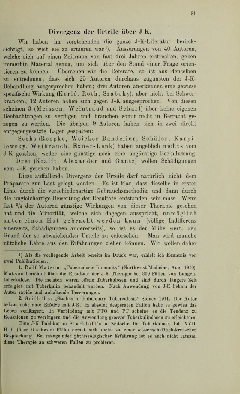 Divergenz der Urteile über J-K. Wir haben im vorstehenden die ganze J-K-Literatur berück- sichtigt, so weit sie zu eruieren war^). Äusserungen von 40 Autoren, welche sich auf einen Zeitraum von fast drei Jahren erstrecken, geben immerhin Material genug, um sich über den Stand einer Frage orien- tieren zu können. Übersehen wir die Referate, so ist aus denselben zu entnehmen, dass sich 25 Autoren durchaus zugunsten der J-K- Behandlung ausgesprochen haben; drei Autoren anerkennen eine gewisse spezifische Wirkung (Kerle, Roth, Szaboky), aber nicht bei Schwer- kranken, 12 Autoren haben sich gegen J-K ausgesprochen. Von diesen scheinen 3 (Meissen, Weintraud und Scharl) über keine eigenen Beobachtungen zu verfügen und brauchen somit nicht in Betracht ge- zogen zu werden. Die übrigen 9 Autoren haben sich in zwei direkt entgegengesetzte Lager gespalten: Sechs (Roepke, Weicker-Bandelier, Schäfer, Karpi- lowsky, Weihrauch, Exner-Lenk) haben angeblich nichts vom J-K gesehen, weder eine günstige noch eine ungünstige Beeinflussung. Drei (Krafft, Alexander und Gantz) wollen Schädigungen vom J-K gesehen haben. Diese auffallende Divergenz der Urteile darf natürlich nicht dem Präparate zur Last gelegt werden. Es ist klar, dass dieselbe in erster Linie durch die verschiedenartige Gebrauchsmethodik und dann durch die ungleichartige Bewertung der Resultate entstanden sein muss. Wenn fast ^4 der Autoren günstige Wirkungen von dieser Therapie gesehen hat und die Minorität, welche sich dagegen ausspricht, unmöglich unter einen Hut gebracht werden kann (völlige Indifferenz einerseits, Schädigungen andererseits), so ist es der Mühe wert, den Grund der so abweichenden Urteile zu erforschen. Man wird manche nützliche Lehre aus den Erfahrungen ziehen können. Wir wollen daher 1) Als die vorliegende Arbeit bereits im Druck war, erhielt ich Kenntnis von zwei Publikationen: 1. Ralf Matson: „Tuberculosis Immunity“ (Northwest Medicine, Aug. 1910). Matson berichtet über die Resultate der J-K Therapie bei 300 Fällen von Lungen- tuberkulose. Die meisten waren offene Tuberkulosen und sind durch längere Zeit erfolglos mit Tuberkulin behandelt worden. Nach Anwendung von J-K bekam der Autor rapide und anhaltende Besserungen. 2. Griffiths: „Studies in Pulmonary Tuberculosis“ Sidney 1911. Der Autor bekam sehr gute Erfolge mit J-K. In absolut desperaten Fällen habe es gewiss das Leben verlängert. In Verbindung mit PTO und PT scheine es die Tendenz zu Reaktionen zu verringern und die Anwendung grosser Tuberkulindosen zu erleichtern. Eine J-K Publikation Starkloff’s in Zeitscbr. für Tuberkulose, Bd. XVII. H. 6 (über 6 schwere Fälle) eignet sich nicht zu einer wissenschaftlich-kritischen Besprechung. Bei mangelnder phthiseologischer Erfahrung ist es auch nicht ratsam, diese Therapie an schweren Fällen zu probieren.