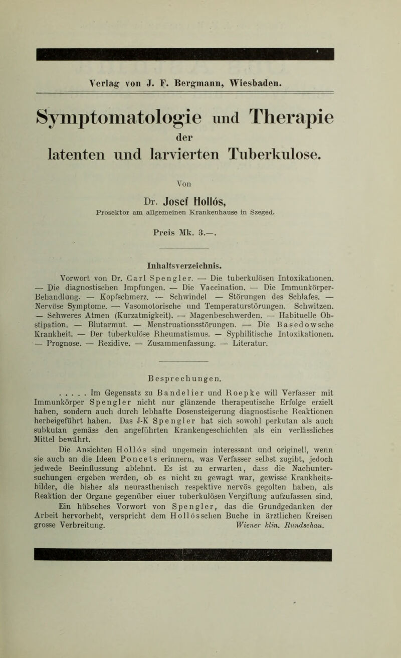 Symptomatologie und Therapie der latenten und larvierten Tnberkiüose. Von Dr. Josef Hollos, Prosektor am allgemeinen Krankenhause in Szeged. Preis 3Ik. 3.—. Inhaltsverzeichnis. Vorwort von Dr. Carl Spengler. — Die tuberkulösen Intoxikationen. — Die diagnostischen Impfungen. — Die Vaccination. — Die Immunkörper- Behandlung. — Kopfschmerz. — Schwindel — Störungen des Schlafes. — Nervöse Symptome. — Vasomotorische und Temperaturstörungen. Schwitzen. — Schweres Atmen (Kurzatmigkeit). — Magenbeschwerden. — Habituelle Ob- stipation. — Blutarmut. — Menstruationsstörungen. — Die Basedowsche Krankheit. — Der tuberkulöse Rheumatismus. — Syphilitische Intoxikationen, — Prognose. — Rezidive. — Zusammenfassung. — Literatur. Besprechungen. Im Gegensatz zu Bandelier und Roepke will Verfasser mit Immunkörper Spengler nicht nur glänzende therapeutische Erfolge erzielt haben, sondern auch durch lebhafte Dosensteigerung diagnostische Reaktionen herbeigeführt haben. Das J-K Spengler hat sich sowohl perkutan als auch subkutan gemäss den angeführten Krankengeschichten als ein verlässliches Mittel bewährt. Die Ansichten Hollös sind ungemein interessant und originell, wenn sie auch an die Ideen Poncets erinnern, was Verfasser selbst zugibt, jedoch jedwede Beeinflussung ablehnt. Es ist zu erwarten, dass die Nachunter- suchungen ergeben werden, ob es nicht zu gewagt war, gewisse Krankheits- bilder, die bisher als neurasthenisch respektive nervös gegolten haben, als Reaktion der Organe gegenüber einer tuberkulösen Vergiftung aufzufassen sind. Ein hüb.sches Vorwort von Spengler, das die Grundgedanken der Arbeit hervorhebt, verspricht dem Hollös sehen Buche in ärztlichen Kreisen grosse Verbreitung. Wiener klin. Rundschau.