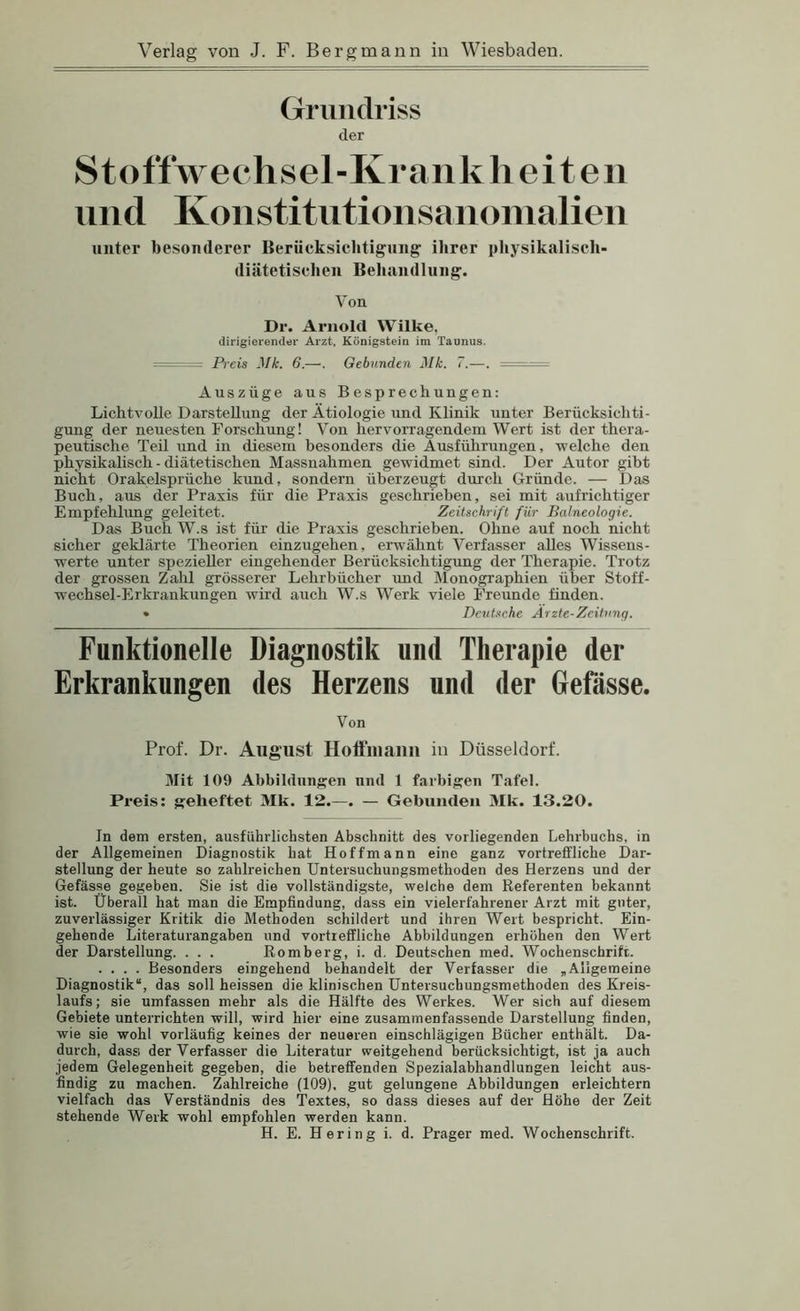 Grundriss der Stoff Wechsel-Krank li e i t e ii niid Konstitntionsaiioiiialien nufer besonderer Beriicksichtignng ihrer pliysikalisch- diätetisclien Behandlung. Von Dr. Arnold Wilke, dirigierend«!' Arzt, Königstein im Taunus. = Preis Mk. 6.—. Gebunden Mk. 7.—. — Auszüge aus Besprechungen: Lichtvolle Darstellung der Ätiologie und Klinik unter Berücksichti- gung der neuesten Forschung! Von hervorragendem Wert ist der thera- peutische Teil und in diesem besonders die Äusführungen, welche den physikahsch - diätetischen Massnahmen gewidmet sind. Der Autor gibt nicht Orakelsprüche kund, sondern überzeugt durch Gründe. — Das Buch, aus der Praxis für die Praxis geschrieben, sei mit aufrichtiger Empfehlung geleitet. Zeitschrift für Balneologie. Das Buch W.s ist für die Praxis geschrieben. Ohne auf noch nicht sicher geklärte Theorien einzugehen, erwähnt Verfasser alles Wissens- werte unter spezieller eingehender Berücksichtigung der Therapie. Trotz der grossen Zahl grösserer Lehrbücher und Monographien über Stoff- wechsel-Erkrankungen wird aiich W.s Werk viele Freunde finden. • Deutsche Arzte-Zeitung. Funktioneile Diagnostik und Therapie der Erkrankungen des Herzens und der Gefässe. Von Prof. Dr. Aug'ust Hotfmaim in Düsseldorf. 3Iit 109 Abbildungen mul 1 farbigen Tafel. Preis: geheftet Mk. 12.—. — Gebunden Mk. 13.20. In dem ersten, ausführlichsten Abschnitt des vorliegenden Lehrbuchs, in der Allgemeinen Diagnostik hat Hoffmann eine ganz vortreffliche Dar- stellung der heute so zahlreichen TJntersuchungsmethoden des Herzens und der Gefässe gegeben. Sie ist die vollständigste, welche dem Referenten bekannt ist. Überall hat man die Empfindung, dass ein vielerfahrener Arzt mit guter, zuverlässiger Kritik die Methoden schildert und ihren Wert bespricht. Ein- gehende Literaturangaben und vortreffliche Abbildungen erhöhen den Wert der Darstellung. . . . Romberg, i. d. Deutschen med. Wochenschrift. .... Besonders eingehend behandelt der Verfasser die „Allgemeine Diagnostik“, das soll heissen die klinischen Untersuchungsmethoden des Kreis- laufs; sie umfassen mehr als die Hälfte des Werkes. Wer sich auf diesem Gebiete unterrichten will, wird hier eine zusammenfassende Darstellung finden, wie sie wohl vorläufig keines der neueren einschlägigen Bücher enthält. Da- durch, dass der Verfasser die Literatur weitgehend berücksichtigt, ist ja auch jedem Gelegenheit gegeben, die betreffenden Spezialabhandlungen leicht aus- findig zu machen. Zahlreiche (109), gut gelungene Abbildungen erleichtern vielfach das Verständnis des Textes, so dass dieses auf der Höhe der Zeit stehende Werk wohl empfohlen werden kann.