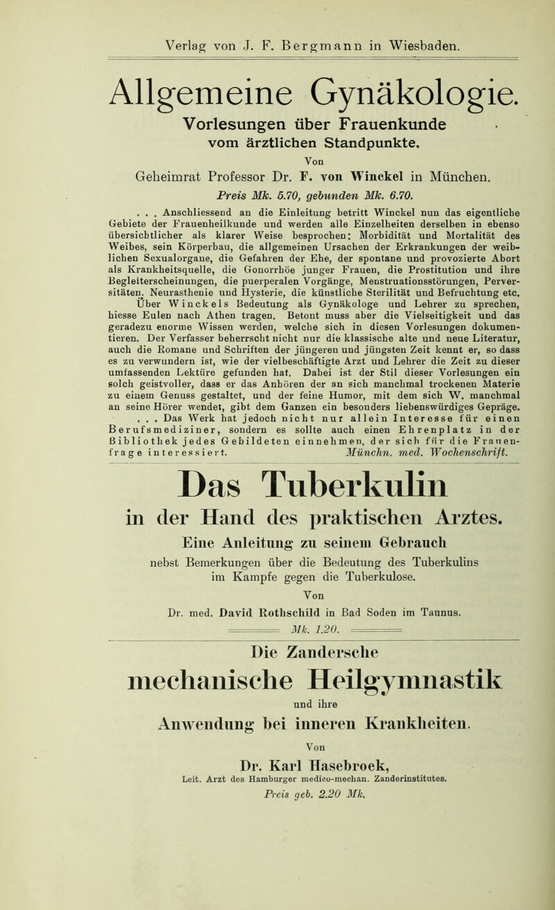 Allgemeine Gynäkologie. Vorlesungen über Frauenkunde vom ärztlichen Standpunkte. Von Geheimrat Professor Dr. F. von Winckel in München. Preis Mk. 5.70, gebunden Mk. 6.70. . . . Anschliessend an die Einleitung betritt Winckel nun das eigentliche Gebiete der Frauenheilkunde und werden alle Einzelheiten derselben in ebenso übersichtlicher als klarer Weise besprochen: Morbidität und Mortalität des Weibes, sein Körperbau, die allgemeinen Ursachen der Erkrankungen der weib- lichen Sexualorgane, die Gefahren der Ehe, der spontane und provozierte Abort als Krankheitsquelle, die Gonorrhöe junger Frauen, die Prostitution und ihre Begleiterscheinungen, die puerperalen Vorgänge, Menstruationsstörungen, Perver- sitäten. Neurasthenie und Hysterie, die künstliche Sterilität und Befruchtung etc. Über Winckels Bedeutung als Gynäkologe und Lehrer zu sprechen, hiesse Eulen nach Athen tragen. Betont muss aber die Vielseitigkeit und das geradezu enorme Wissen werden, welche sich in diesen Vorlesungen dokumen- tieren. Der Verfasser beherrscht nicht nur die klassische alte und neue Literatur, auch die Romane und Schriften der jüngeren und jüngsten Zeit kennt er, so dass es zu verwundern ist, wie der vielbeschäftigte Arzt und Lehrer die Zeit zu dieser umfassenden Lektüre gefunden hat. Dabei ist der Stil dieser Vorlesungen ein solch geistvoller, dass er das Anhören der an sich manchmal trockenen Materie zu eiuem Genuss gestaltet, und der feine Humor, mit dem sich W. manchmal an seine Hörer wendet, gibt dem Ganzen ein besonders liebenswürdiges Gepräge. . . . Das Werk hat jedoch nicht nur allein Interesse für einen Berufsmediziner, sondern es sollte auch einen Ehrenplatz in der Bibliothek jedes Gebildeten einnehmen, der sich für die Franen- frage interessiert. MüncJin. med. Wochenschrift. Das Tuberkulin in der Hand des praktischen Arztes. Eine Anleitung zn seinem Gebrauch nebst Bemerkungen über die Bedeutung des Tuberkulins im Kampfe gegen die Tuberkulose. Von Dr. med. David Rothschild in Bad Soden im Taunus. ^ Mk. 1.20. Die Zaiidersclie mechanische Heilgymnastik und ihre Auav eiulung bei inneren Krankheiten. Von Dr. Karl Hasebroek, Leit. Arzt des Hamburger medico-mechan. Zanderinstitutes. Preis geh. 2.20 Mk.