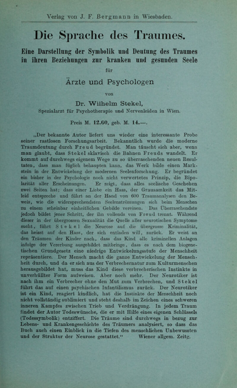 Die Sprache des Traumes. Eine Darstellung der Symbolik nnd Deutung des Traumes iu ihren Bezielinngen zur kranken und gesunden Seele für Ärzte und Psychologen von Dr. Wilhelm Stekel, Spezialarzt für Psychotherapie und Nervenleiden in Wien. Preis M. 12.C0, geh. M. 14 „Der bekannte Autor liefert uns wieder eine interessante Probe seiner rastlosen Forschungsarbeit. Bekanntlich wurde die moderne Traumdeutung durch Freud begründet. Man täuscht sich aber, wenn man glaubt, dass Stekel sklavisch die Bahnen Freuds wandelt. Er kommt auf durchwegs eigenem Wege zu so überraschenden neuen Eesul- taten, dass man füglich behaupten kann, das Werk bilde einen Mark- stein in der Entwickelung der modernen Seelenforschung. Er begründet ein bisher in der Psychologie noch nicht verwertetes Prinzip, die Bipo- larität aller Erscheinungen. Er zeigt, dass alles seelische Geschehen zwei Seiten hat; dass einer Liebe ein Hass, der Grausamkeit das Mit- leid entspreche und führt an der Hand von 600 Traumanalysen den Be- weis, wie die widersprechendsten Seelenströmungen sich beim Menschen zu einem scheinbar einheitlichen Gebilde vereinen. Das Überraschendste jedoch bUdet jener Schritt, der ihn vollends von Freud trennt. Während dieser in der übergrossen Sexualität die Quelle aller neurotischen Symptome sucht, führt Stekel die Neurose auf die übergrosse Kriminalität, das heisst auf den Hass, der sich entladen will, zurück. Er weist an den Träumen der Kinder nach, dass das Kind alle kriminellen Anlagen infolge der Vererbung ausgebildet mitbringe, dass es nach dem biogene- tischen Grundgesetz eine niedrige Entwickelungsstufe der Menschheit repräsentiere. Der Mensch macht die ganze Entwickelung der Mensch- heit durch, und da er sich aus der Verbrechernatur zum Kulturmenschen herausgebildet hat, muss das Kind diese verbrecherischen Instinkte in unverhüllter Form aufweisen. Aber noch mehr. Der Neurotiker ist nach ihm ein Verbrecher ohne den Mut zum Verbrechen, und Stekel führt das auf einen psychischen Infantilismus zurück. Der Neurotiker ist ein Kind, reagiert kindlich, hat die Instinkte der Menschheit noch nicht vollständig sublimiert und steht deshalb im Zeichen eines schweren inneren Kampfes zwischen Trieb und Verdrängung. In jedem Traum findet der Autor Todeswünsche, die er mit Hilfe eines eigenen Schlüssels (Todessymbolik) entziffert. Die Träume sind durchwegs in bezug zur Lebens- und Krankengeschichte des Träumers analysiert, so dass das Buch auch einen Einblick in die Tiefen des menschlichen Unbewussten und der Struktur der Neurose gestattet.“ Wiener allgem. Zeitg.