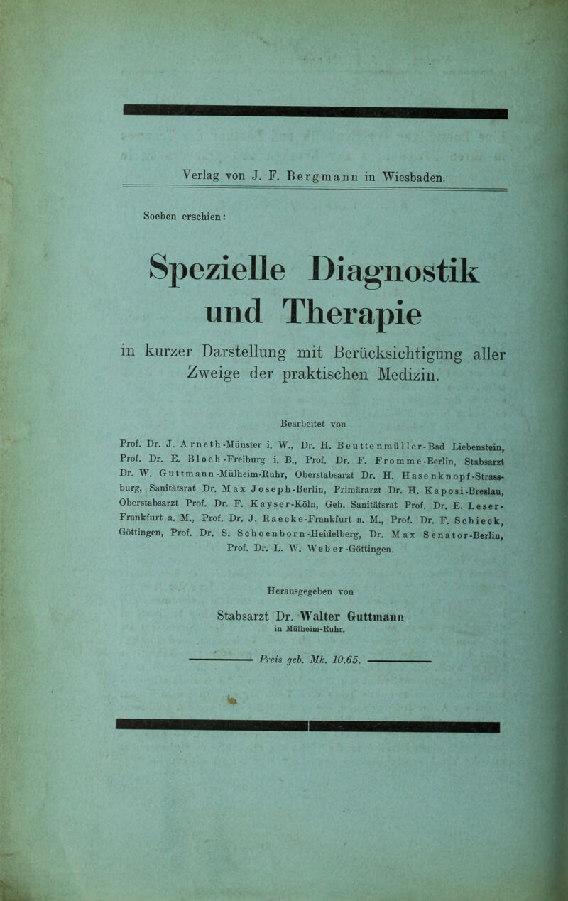 Soeben erschien: Spezielle Diagnostik und Therapie in kurzer Darstellung mit Berücksichtigung aller Zweige der praktischen Medizin. Bearbeitet von Prof. Dr. J. Arneth-Münster i. W., Dr. H. B e u tte n mü 11er-Bad Liebenstein, Prof. Dr. E. B1 o c h-Freiburg i. B., Prof. Dr. F. Fromme-Berlin, Stabsarzt Dr. W. Guttmann-Mülbeim-Rubr, Oberstabsarzt Dr. H. Hase nknopf-Strass- burg, Sanitätsrat Dr. Max Josepb-Berlin, Primärarzt Dr. H. Kaposi-Breslau, Oberstabsarzt Prof. Dr. F. Kayser-Köln, Geb. Sanitätsrat Prof. Dr. E. Leser- Frankfurt a. M., Prof. Dr. J. Raecke-Frankfurt a. M., Prof. Dr. F. Sebieck, Göttingen, Prof. Dr. S. Scboenborn-Heidelberg, Dr. Max S enator-Berlin, Prof. Dr. L. W. Web er-Göttingen. Herausgegeben von Stabsarzt Dr. Walter Guttmann in HUlheim-Ruhr. Preis geh. Mk. 10.65.