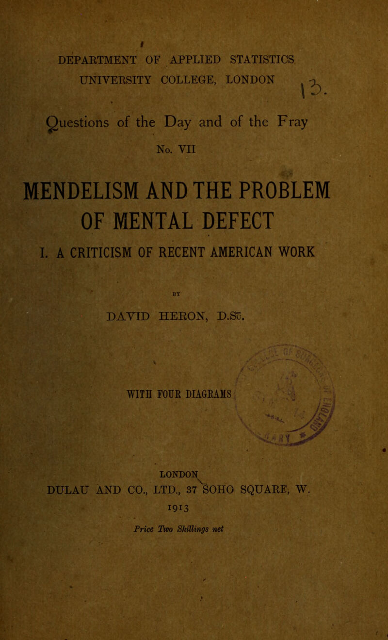 f DEPARTMENT OF APPLIED STATISTICS UNIVERSITY COLLEGE, LONDON uestions of the Day and of the Fray No. VII MENDELISM AND THE PROBLEM OF MENTAL DEFECT I. A CRITICISM OF RECENT AMERICAN WORK BY DAYID HERON, D.Sc. LONDON DULAU AND CO., LTD., 37^SOHO SQUARE, W. 1913 Price Two Shillings net