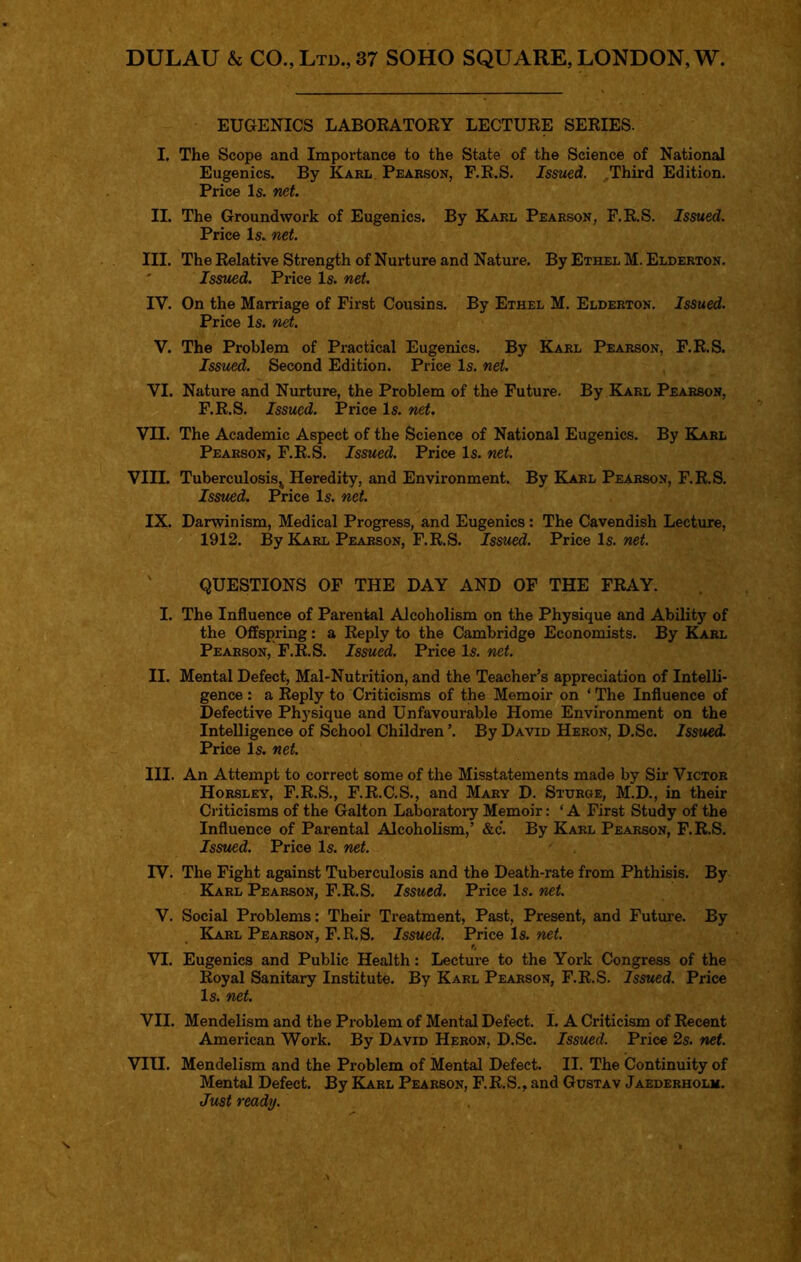 DULAU & CO., Ltd., 37 SOHO SQUARE, LONDON, W. EUGENICS LABORATOKY LECTURE SERIES. I. The Scope and Importance to the State of the Science of National Eugenics. By Karl, Pearson, F.R.S. Isswd. ,Third Edition. Price Is. net. II. The Groundwork of Eugenics. By Karl Pearson, F.R.S. Issued. Price Is. net. III. The Relative Strength of Nurture and Nature. By Ethel M. Elderton. ' Issued. Price Is. net. IV. On the Marriage of First Cousins. By Ethel M. Elderton. Issued. Price Is. net. V. The Problem of Practical Eugenics. By Karl Pearson, F.R.S. Issued. Second Edition. Price Is. net. VI. Nature and Nurture, the Problem of the Future. By Karl Pearson, F.R.S. Issued. Price Is. net. VII. The Academic Aspect of the Science of National Eugenics. By Karl Pearson, F.R.S. Issued. Price Is. net. VIII. Tuberculosis^ Heredity, and Environment. By Karl Pearson, F.R.S. Issued. Price Is. net. IX. Darwinism, Medical Progress, and Eugenics: The Cavendish Lecture, 1912. By BLarl Pearson, F.R.S. Issued. Price Is. net. ' QUESTIONS OP THE DAY AND OF THE FRAY. I. The Influence of Parental Alcoholism on the Physique and Ability of the Offspring: a Reply to the Cambridge Economists. By I^rl Pearson, F.R.S. Issued. Price Is. net. II. Mental Defect, Mal-Nutrition, and the Teacher’s appreciation of Intelli- gence ; a Reply to Criticisms of the Memoir on ‘ The Influence of Defective Physique and Unfavourable Home Environment on the Intelligence of School Children ’. By David Heron, D.Sc. Issued. Price Is. net. III. An Attempt to correct some of the Misstatements made by Sir Victor Horsley, F.R.S., F.R.C.S., and Mary D. Sturge, M.D., in their Criticisms of the Galton Laboratory Memoir: ‘ A First Study of the Influence of Parental Alcoholism,’ &c. By Karl Pearson, F.R.S. Issued. Price Is. net. TV. The Fight against Tuberculosis and the Death-rate from Phthisis. By Karl Pearson, F.R.S. Issued. Price Is. net. V. Social Problems: Their Treatment, Past, Present, and Future. By Karl Pearson, F.R.S. Issued. Price Is. net. * f, VI. Eugenics and Public Health: Lecture to the York Congress of the Royal Sanitary Institute. By Karl Pearson, F.R.S. Issued. Price Is. net. VII. Mendelism and the Pi’oblem of Mental Defect. I. A Criticism of Recent American Work. By David Heron, D.Sc. Issued. Price 2s. net. VIII. Mendelism and the Problem of Mental Defect. II. The Continuity of Mental Defect. By Karl Pearson, F. R. S. , and Gustav Jaederholm. Just ready.